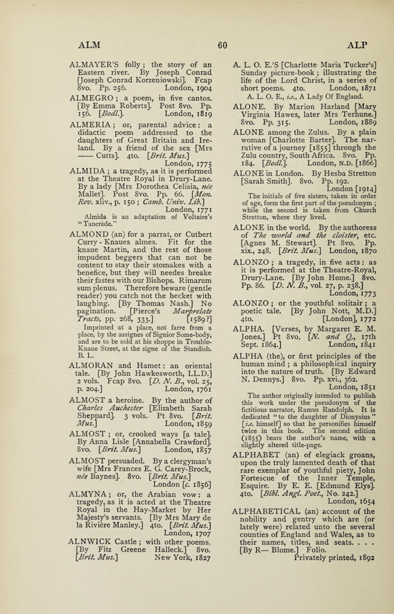 ALMAYER’S folly ; the story of an Eastern river. By Joseph Conrad [Joseph Conrad Korzeniowski]. Fcap 8vo. Pp. 256. London, 1904 ALMEGRO ; a poem, in five cantos. [By Emma Roberts]. Post 8vo. Pp. 156. [Bodl.]. London, 1819 ALMERIA; or, parental advice: a didactic poem addressed to the daughters of Great Britain and Ire¬ land. By a friend of the sex [Mrs -Cutts]. 4to. [Brit. Mus.] London,1775 ALMIDA ; a tragedy, as it is performed at the Theatre Royal in Drury-Lane. By a lady [Mrs Dorothea Celisia, nee Mallet]. Post 8vo. Pp. 66. [Mon. Rev. xliv., p. 150 ; Canib. Univ. Lib.] London, 1771 Almida is an adaptation of Voltaire’s “ Tancrede.” ALMOND (an) for a parrat, or Cutbert Curry - Knaues almes. Fit for the knaue Martin, and the rest of those impudent beggers that can not be content to stay their stomakes with a benefice, but they will needes breake their fastes with our Bishops. Rimarum sum plenus. Therefore beware (gentle reader) you catch not the hecket with laughing. [By Thomas Nash.] No pagination. [Pierce’s Marprelate Tracts, pp. 268, 333.] [1589?] Imprinted at a place, not farre from a place, by the assignes of Signior Some-body, and are to be sold at his shoppe in Trouble- Knaue Street, at the signe of the Standish. B. L. ALMORAN and Hamet: an oriental tale. [By John Hawkesworth, LL.D.] 2 vols. Fcap 8vo. [B>. N. B., vol. 25, p. 204.] London, 1761 ALMOST a heroine. By the author of Charles Auchester [Elizabeth Sarah Sheppard]. 3 vols.- Pt 8vo. [Brit. Mus.] London, 1859 ALMOST ; or, crooked ways [a tale]. By Anna Lisle [Annabella Crawford]. 8vo. [Brit. Mus.] London, 1857 ALMOST persuaded. By a clergyman’s wife [Mrs Frances E. G. Carey-Brock, ne'e Baynes]. 8vo. [Brit. Mus.] London [c. 1856] ALMYNA; or, the Arabian vow: a tragedy, as it is acted at the Theatre Royal in the Hay-Market by Her Majesty’s servants. [By Mrs Mary de la Riviere Manley.] 4to. [Brit. Mus.] London, 1707 ALNWICK Castle ; with other poems. [By Fitz Greene Halleck.] 8vo. [Brit. Mus.] New York, 1827 A. L. O. E.’S [Charlotte Maria Tucker’s] Sunday picture-book ; illustrating the life of the Lord Christ, in a series of short poems. 4to. London, 1871 A. L. O. E., i.e., A Lady Of England. ALONE. By Marion Harland [Mary Virginia Hawes, later Mrs Terhune.] 8vo. Pp. 315. London, 1889 ALONE among the Zulus. By a plain woman [Charlotte Barter]. The nar¬ rative of a journey [1855] through the Zulu country, South Africa. 8vo. Pp. 184. [Bodll]. London, N.D. [1866] ALONE in London. By Hesba Stretton [Sarah Smith], 8vo. Pp. 192. London [1914] The initials of five sisters, taken in order of age, form the first part of the pseudonym ; while the second is taken from Church Stretton, where they lived. ALONE in the world. By the authoress of The world and the cloister, etc. [Agnes M. Stewart]. Pt 8vo. Pp. xix., 248. [Brit. Mus.] London, 1870 ALONZO ; a tragedy, in five acts : as it is performed at the Theatre-Royal, Drury-Lane. [By John Home.] 8vo. Pp. 86. [D. N. B., vol. 27, p. 238.] London,1773 ALONZO; or the youthful solitair ; a poetic tale. [By John Nott, M.D.] 4to. [London], 1772 ALPHA. [Verses, by Margaret E. M. Jones.] Pt 8vo. [TV. and Q., 17th Sept. 1864.] London, 1841 ALPHA (the), or first principles of the human mind ; a philosophical inquiry into the nature of truth. [By Edward N. Dennys.] 8vo. Pp. xvi., 362. London, 1851 The author originally intended to publish this work under the pseudonym of the fictitious narrator, Ramus Randolph. It is dedicated “to the daughter of Dionysius” [i.e. himself] so that he personifies himself twice in this book. The second edition (1855) bears the author’s name, with a slightly altered title-page. ALPHABET (an) of elegiack groans, upon the truly lamented death of that rare exemplar of youthful piety, John Fortescue of the Inner Temple, Esquire. By E. E. [Edmund Elys]. 4to. [Bibl. Angl. Poet., No. 242.] London, 1654 ALPHABETICAL (an) account of the nobility and gentry which are (or lately were) related unto the several counties of England and Wales, as to their names, titles, and seats. . . . [By R— Blome.] Folio. Privately printed, 1892