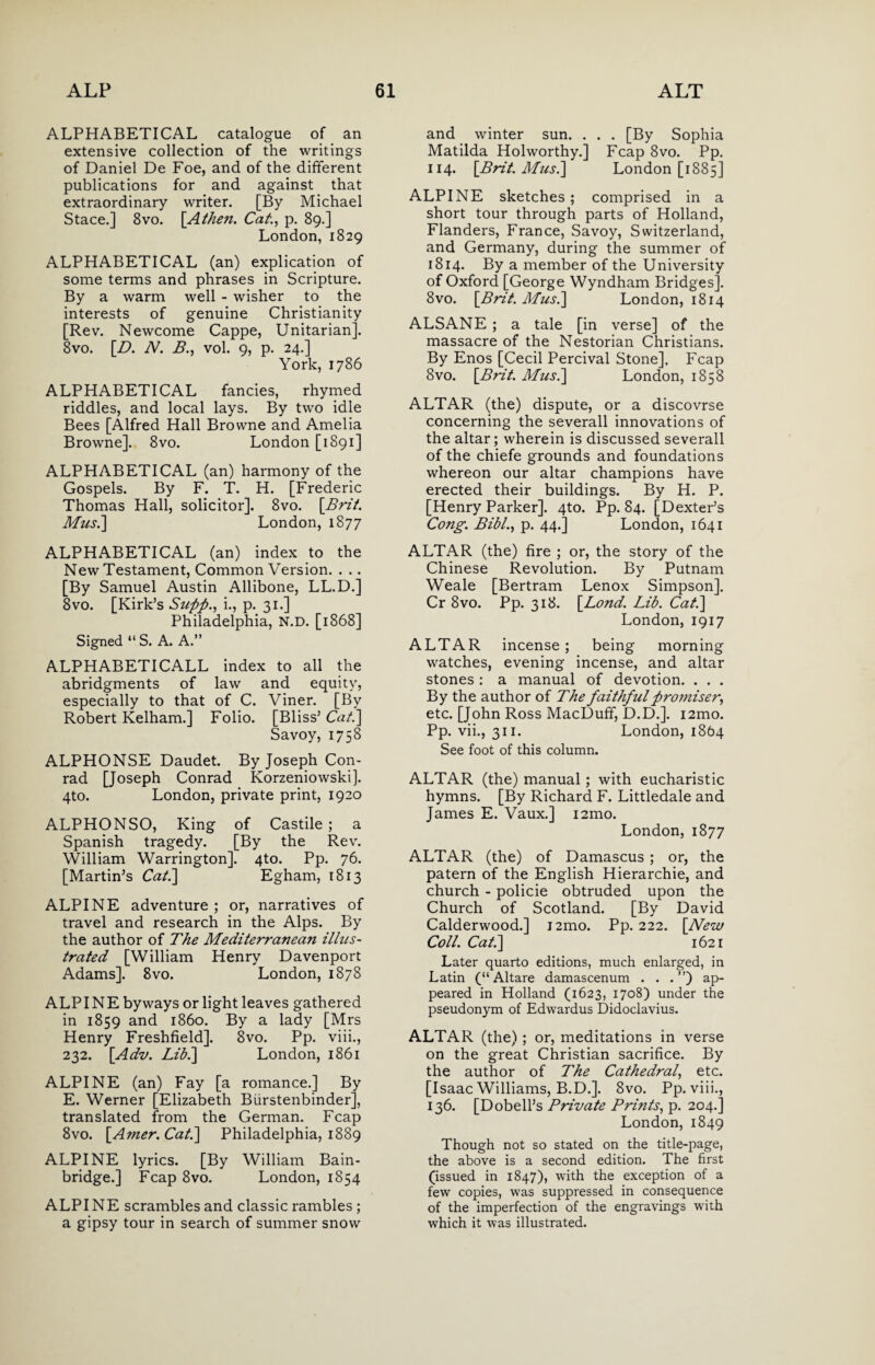 ALPHABETICAL catalogue of an extensive collection of the writings of Daniel De Foe, and of the different publications for and against that extraordinary writer. [By Michael Stace.] 8vo. \Athen. Cat, p. 89.] London, 1829 ALPHABETICAL (an) explication of some terms and phrases in Scripture. By a warm well - wisher to the interests of genuine Christianity [Rev. Newcome Cappe, Unitarian]. 8vo. [B. N. B., vol. 9, p. 24.] York, 1786 ALPHABETICAL fancies, rhymed riddles, and local lays. By two idle Bees [Alfred Hall Browne and Amelia Browne]. 8vo. London [1891] ALPHABETICAL (an) harmony of the Gospels. By F. T. H. [Frederic Thomas Hall, solicitor]. 8vo. [Brit. Mus.] London, 1877 ALPHABETICAL (an) index to the New Testament, Common Version. . .. [By Samuel Austin Allibone, LL.D.] 8vo. [Kirk’s Supp., i., p. 31.] Philadelphia, N.D. [1868] Signed “S. A. A.” ALPHABETICALL index to all the abridgments of law and equity, especially to that of C. Viner. [By Robert Kelham.] Folio. [Bliss’ Cat.\ Savoy, 1758 ALPHONSE Daudet. By Joseph Con¬ rad [Joseph Conrad Korzeniowski]. 4to. London, private print, 1920 ALPHONSO, King of Castile ; a Spanish tragedy. [By the Rev. William Warrington]. 4to. Pp. 76. [Martin’s Cat.] Egham, 1813 ALPINE adventure ; or, narratives of travel and research in the Alps. By the author of The Mediterranean illus¬ trated [William Henry Davenport Adams]. 8vo. London, 1878 ALP IN E byways or light leaves gathered in 1859 and i860. By a lady [Mrs Henry Freshfield]. 8vo. Pp. viii., 232. [Adv. Lib.] London, 1861 ALPINE (an) Fay [a romance.] By E. Werner [Elizabeth Biirstenbinder], translated from the German. Fcap 8vo. [Amer. Cat.\ Philadelphia, 1889 ALPINE lyrics. [By William Bain- bridge.] Fcap 8vo. London, 1854 ALPINE scrambles and classic rambles ; a gipsy tour in search of summer snow and winter sun. . . . [By Sophia Matilda Holworthy.] Fcap 8vo. Pp. 114. [Brit. Musi] London [1885] ALPINE sketches; comprised in a short tour through parts of Holland, Flanders, France, Savoy, Switzerland, and Germany, during the summer of 1814. By a member of the University of Oxford [George Wyndham Bridges]. 8vo. [Brit. Mus.] London, 1814 ALSANE; a tale [in verse] of the massacre of the Nestorian Christians. By Enos [Cecil Percival Stone], Fcap 8vo. [Brit. Musi] London, 1858 ALTAR (the) dispute, or a discovrse concerning the severall innovations of the altar; wherein is discussed severall of the chiefe grounds and foundations whereon our altar champions have erected their buildings. By H. P. [Henry Parker]. 4to. Pp. 84. [Dexter’s Cong. Bill., p. 44.] London, 1641 ALTAR (the) fire ; or, the story of the Chinese Revolution. By Putnam Weale [Bertram Lenox Simpson], Cr 8vo. Pp. 318. [Lond. Lib. Cat] London, 1917 ALTAR incense; being morning watches, evening incense, and altar stones : a manual of devotion. . . . By the author of The faithful promiser, etc. [John Ross MacDuff, D.D.]. i2mo. Pp. vii., 311. London, 1864 See foot of this column. ALTAR (the) manual; with eucharistic hymns. [By Richard F. Littledale and James E. Vaux.] i2mo. London, 1877 ALTAR (the) of Damascus; or, the patern of the English Hierarchie, and church - policie obtruded upon the Church of Scotland. [By David Calderwood.] i2mo. Pp. 222. [New Coll. Cat] 1621 Later quarto editions, much enlarged, in Latin (“Altare damascenum . . . ”) ap¬ peared in Holland (1623, 1708) under the pseudonym of Edwardus Didoclavius. ALTAR (the); or, meditations in verse on the great Christian sacrifice. By the author of The Cathedral, etc. [Isaac Williams, B.D.]. 8vo. Pp. viii., 136. [Dobell’s Private Prints, p. 204.] London, 1849 Though not so stated on the title-page, the above is a second edition. The first (issued in 1847), with the exception of a few copies, was suppressed in consequence of the imperfection of the engravings with which it was illustrated.