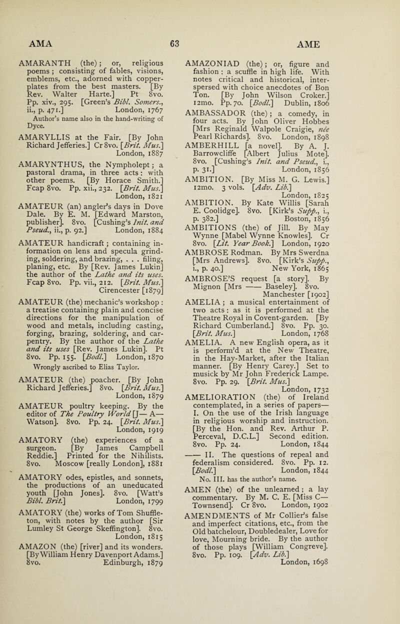 AMARANTH (the) ; or, religious poems ; consisting of fables, visions, emblems, etc., adorned with copper¬ plates from the best masters. [By Rev. Walter Harte.] Pt 8vo. Pp. xiv., 295. [Green’s Bibl. Somers., ii., p. 471.] London, 1767 Author’s name also in the hand-writing of Dyce. AMARYLLIS at the Fair. [By John Richard Jefferies.] Cr8vo. [Brit. Mus.] London, 1887 AMARYNTHUS, the Nympholept ; a pastoral drama, in three acts: with other poems. [By Horace Smith.’ Fcap 8vo. Pp. xii., 232. \Brit. Mus.' London, 1821 AMATEUR (an) angler’s days in Dove Dale. By E. M. [Edward Marston, publisher]. 8vo. [Cushing’s lnit. and Pseud., ii., p. 92.] London, 1884 AMATEUR handicraft ; containing in¬ formation on lens and specula grind¬ ing, soldering, and brazing, . . . filing, planing, etc. By [Rev. James Lukin] the author of the Lathe and its uses. Fcap 8vo. Pp. vii., 212. [Brit. Mus.\ Cirencester [1879] AMATEUR (the) mechanic’s workshop : a treatise containing plain and concise directions for the manipulation of wood and metals, including casting, forging, brazing, soldering, and car¬ pentry. By the author of the Lathe and its uses [Rev. James Lukin]. Pt 8vo. Pp. 155. [.Bodl.] London, 1870 Wrongly ascribed to Elias Taylor. AMATEUR (the) poacher. [By John Richard Jefferies.] 8vo. [Brit. Mus.] London, 1879 AMATEUR poultry keeping. By the editor of The Poultry World [J—A— Watson]. 8vo. Pp. 24. [Brit. Mus.\ London, 1919 AMATORY (the) experiences of a surgeon. [By James Campbell Reddie.] Printed for the Nihilists. 8vo. Moscow [really London], 1881 AMATORY odes, epistles, and sonnets, the productions of an uneducated youth [John Jones]. 8vo. [Watt’s Bibl. Brit.] London, 1799 AMATORY (the) works of Tom Shuffle- ton, with notes by the author [Sir Lumley St George Skeffington]. 8vo. London, 1815 AMAZON (the) [river] and its wonders. [By William Henry Davenport Adams.] 8vo. Edinburgh, 1879 AMAZON I AD (the); or, figure and fashion : a scuffle in high life. With notes critical and historical, inter¬ spersed with choice anecdotes of Bon Ton. [By John Wilson Croker.] i2mo. Pp. 70. [Bodl.] Dublin, 1806 AMBASSADOR (the) ; a comedy, in four acts. By John Oliver Hobbes [Mrs Reginald Walpole Craigie, nee Pearl Richards]. 8vo. London, 1898 AMBERHILL [a novel]. By A. J. Barrowcliffe [Albert Julius Mote]. 8vo. [Cushing’s I nit. and Pseud., i., p. 31.] London, 1856 AMBITION. [By Miss M. G. Lewis.] i2mo. 3 vols. [Adv. Lib.] London, 1825 AMBITION. By Kate Willis [Sarah E. Coolidge]. 8vo. [Kirk’s Supp., i., p. 382.] Boston, 1856 AMBITIONS (the) of Jill. By May Wynne [Mabel Wynne Knowles]. Cr 8vo. [Lit. Year Book.] London, 1920 AMBROSE Rodman. By Mrs Swerdna [Mrs Andrews]. 8vo. [Kirk’s Supp., i., p. 40.] New York, 1865 AMBROSE’S request [a story]. By Mignon [Mrs-Baseley]. 8vo. Manchester [1902] AMELIA ; a musical entertainment of two acts : as it is performed at the Theatre Royal in Covent-garden. [By Richard Cumberland.] 8vo. Pp. 30. [Brit. Mus.] London, 1768 AMELIA. A new English opera, as it is perform’d at the New Theatre, in the Hay-Market, after the Italian manner. [By Henry Carey.] Set to musick by Mr John Frederick Lampe. 8vo. Pp. 29. [Brit. Mus.] London, 1732 AMELIORATION (the) of Ireland contemplated, in a series of papers— I. On the use of the Irish language in religious worship and instruction. [By the Hon. and Rev. Arthur P. Perceval, D.C.L.] Second edition. 8vo. Pp. 24. London, 1844 -II. The questions of repeal and federalism considered. 8vo. Pp. 12. [Bodl.] London, 1844 No. III. has the author’s name. AMEN (the) of the unlearned ; a lay commentary. By M. C. E. [Miss C— Townsend]. Cr 8vo. London, 1902 AMENDMENTS of Mr Collier’s false and imperfect citations, etc., from the Oldbatchelour, Doubledealer, Love for love, Mourning bride. By the author of those plays [William Congreve]. 8vo. Pp. 109. [Adv. Lib.] London, 1698