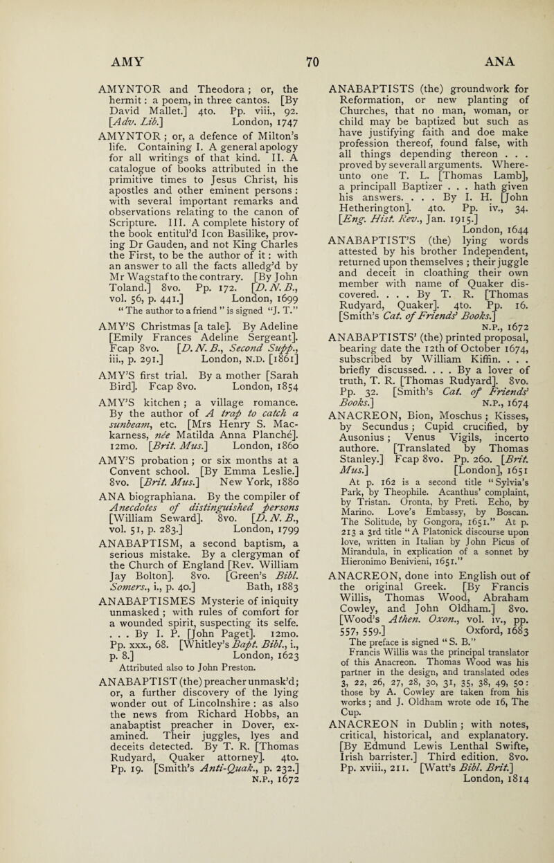 AMYNTOR and Theodora; or, the hermit: a poem, in three cantos. [By David Mallet.] 4to. Pp. viii., 92. [Adv. Lib.] London, 1747 AMYNTOR ; or, a defence of Milton’s life. Containing I. A general apology for all writings of that kind. II. A catalogue of books attributed in the primitive times to Jesus Christ, his apostles and other eminent persons : with several important remarks and observations relating to the canon of Scripture. III. A complete history of the book entitul’d Icon Basilike, prov¬ ing Dr Gauden, and not King Charles the First, to be the author of it: with an answer to all the facts alledg’d by Mr Wagstaf to the contrary. [By John Toland.] 8vo. Pp. 172. [D. N. B., vol. 56, p. 441.] London, 1699 “ The author to a friend ” is signed “J. T.” AMY’S Christmas [a tale]. By Adeline [Emily Frances Adeline Sergeant]. Fcap 8vo. [D. N. B., Second Supp., iii., p. 291.] London, N.D. [1861] AMY’S first trial. By a mother [Sarah Bird]. Fcap 8vo. London, 1854 AMY’S kitchen ; a village romance. By the author of A trap to catch a sunbeam, etc. [Mrs Henry S. Mac- karness, nee Matilda Anna Planche]. i2mo. [Brit. Mus.\ London, i860 AMY’S probation ; or six months at a Convent school. [By Emma Leslie.] 8vo. [Brit. Mus.\ New York, 1880 ANA biographiana. By the compiler of Anecdotes of distinguished persons [William Seward]. 8vo. [D. N. B., vol. 51, p. 283.] London, 1799 ANABAPTISM, a second baptism, a serious mistake. By a clergyman of the Church of England [Rev. William Jay Bolton]. 8vo. [Green’s Bibl. Somers., i., p. 40.] Bath, 1883 ANABAPTISMES Mysterie of iniquity unmasked ; with rules of comfort for a wounded spirit, suspecting its selfe. ... By I. P. [John Paget]. i2mo. Pp. xxx., 68. [Whitley’s Bapt. Bibl., i., p. 8.] London, 1623 Attributed also to John Preston. ANABAPTIST (the) preacher unmask’d; or, a further discovery of the lying wonder out of Lincolnshire : as also the news from Richard Hobbs, an anabaptist preacher in Dover, ex¬ amined. Their juggles, lyes and deceits detected. By T. R. [Thomas Rudyard, Quaker attorney]. 4to. Pp. 19. [Smith’s Anti-Quak., p. 232.] N.P., 1672 ANABAPTISTS (the) groundwork for Reformation, or new planting of Churches, that no man, woman, or child may be baptized but such as have justifying faith and doe make profession thereof, found false, with all things depending thereon . . . proved by severall arguments. Where - unto one T. L. [Thomas Lamb], a principall Baptizer . . . hath given his answers. . . . By I. H. [John Hetherington]. 4to. Pp. iv., 34. [Eng. Hist. Rev., Jan. 1915.] London, 1644 ANABAPTIST’S (the) lying words attested by his brother Independent, returned upon themselves ; their juggle and deceit in cloathing their own member with name of Quaker dis¬ covered. . . . By T. R. [Thomas Rudyard, Quaker]. 4to. Pp. 16. [Smith’s Cat. of Friends* Books.] N.P., 1672 ANABAPTISTS’ (the) printed proposal, bearing date the 12th of October 1674, subscribed by William Kiffin. . . . briefly discussed. ... By a lover of truth, T. R. [Thomas Rudyard]. 8vo. Pp. 32. [Smith’s Cat. of Friends’ Books.\ N.P., 1674 ANACREON, Bion, Moschus ; Kisses, by Secundus ; Cupid crucified, by Ausonius ; Venus Vigils, incerto authore. [Translated by Thomas Stanley.] Fcap 8vo. Pp. 260. [Brit. Musi] [London], 1651 At p. 162 is a second title “ Sylvia’s Park, by Theophile. Acanthus’ complaint, by Tristan. Oronta, by Preti. Echo, by Marino. Love’s Embassy, by Boscan. The Solitude, by Gongora, 1651.” At p. 213 a 3rd title “A Platonick discourse upon love, written in Italian by John Picus of Mirandula, in explication of a sonnet by Hieronimo Benivieni, 1651.” ANACREON, done into English out of the original Greek. [By Francis Willis, Thomas Wood, Abraham Cowley, and John Oldham.] 8vo. [Wood’s Athen. Oxon., vol. iv., pp. 557, 559*] Oxford, 1683 The preface is signed “ S. B.” Francis Willis was the principal translator of this Anacreon. Thomas Wood was his partner in the design, and translated odes 3, 22, 26, 27, 28, 30, 31, 35, 38, 49, 50: those by A. Cowley are taken from his works ; and J. Oldham wrote ode 16, The Cup. ANACREON in Dublin ; with notes, critical, historical, and explanatory. [By Edmund Lewis Lenthal Swifte, Irish barrister.] Third edition. 8vo. Pp. xviii., 211. [Watt’s Bibl. Brit.] London, 1814
