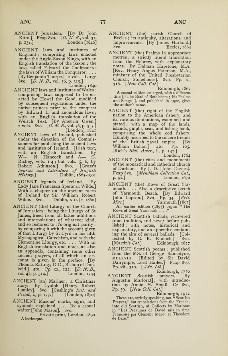 ANCIENT Jerusalem. [By Dr John Kitto.] Fcap 8vo. [D. N. B., vol. 31, p. 234.] London [1846] ANCIENT laws and institutes of England ; comprising laws enacted under the Anglo-Saxon Kings, with an English translation of the Saxon ; the laws called Edward the Confessor’s ; the laws of William the Conqueror. . . . [By Benjamin Thorpe.] 2 vols. Large 8vo. [D. N. B., vol. 56, p. 315.] London, 1840 ANCIENT laws and institutes ofWales ; comprising laws supposed to be en¬ acted by Howel the Good, modified by subsequent regulations under the native princes prior to the conquest by Edward I., and anomalous laws ; with an English translation of the Welsch Text. [By Aneurin Owen. 2 vols. 8vo. [Z>. N. B., vol. 56, p. 315/ [London], 1841 ANCIENT laws of Ireland, published under the direction of the Commis¬ sioners for publishing the ancient laws and institutes of Ireland. [Irish text, with an English translation. By W— N. Hancock and A— G. Richey, vols. 1-4 ; but vols. 5, 6, by Robert Atkinson.] 8vo. [Gross’s Sources and Literature of E?iglish History.] Dublin, 1865-1901 ANCIENT legends of Ireland. [By Lady Jane Francesca Speranza Wilde.] With a chapter on the ancient races of Ireland by Sir William Robert Wilde. 8vo. Dublin, n.d. [c. i860] ANCIENT (the) Liturgy of the Church of Jerusalem ; being the Liturgy of St James, freed from all latter additions and interpolations of whatever kind, and so restored to it’s original purity : by comparing it with the account given of that Liturgy by St Cyril in his fifth Mystagogical Catechism, and with the Clementine Liturgy, etc. . . . With an English translation and notes, as also an appendix, containing some other ancient prayers, of all which an ac¬ count is given in the preface. [By Thomas Rattray, D.D., Bishop of Dun- keld.] 4to. Pp. xx., 122. [D. N. B., vol. 47, p. 314.] London, 1744 ANCIENT (an) Mariner; a Christmas story. By Lyulph [Henry Robert Lumley], 8vo. [Cushing’s Init. and Pseud., i., p. 177.] [London, 1870] ANCIENT Masons’ marks, signs, and symbols explained. ... By a casual waiter [John Mason]. 8vo. Private print, London, 1890 A burlesque. ANCIENT (the) parish Church of Eccles ; its antiquity, alterations, and improvements. [By James Harland.] 8vo. Eccles, 1864 ANCIENT (the) Psalms in appropriate metres ; a strictly literal translation from the Hebrew, with explanatory notes. By Dalman Hapstone, M.A. [Rev. Henry Angus Paterson, M.A., minister of the United Presbyterian Church, Stonehouse]. 8vo. Pp. x., 316. [New Coll. Cat.] Edinburgh, 1867 A second edition, enlarged, with a different title (“ The Bard of Bethlehem ; his Psalms and Songs”), and published in 1900, gives the author’s name. ANCIENT (the) right of the English nation to the American fishery, and its various diminutions, examined and stated : with a map of the lands, islands, gulphs, seas, and fishing bank, comprising the whole cod fishery. Humbly inscribed to the sincere friends of the British naval empire. [By William Bollan.] 4to. Pp. 105. [Rich’s Bibl. Amer., i., p. 142.] London, 1764 ANCIENT (the) rites and monuments of the monastical and cathedral church of Durham. By J. D. [John Davies]. Fcap 8vo. [Mendham Collection Cat., p. 92.] London, 1672 ANCIENT (the) Rows of Great Yar¬ mouth. . . . Also a descriptive sketch of Yarmouth Beach. [By Edward John Lupson.] 8vo. Pp. 34. [Brit. Mus.\ Yarmouth [1897] An earlier edition (1893) begins “ The Rows of Great Yarmouth . . .” ANCIENT Scottish ballads, recovered from tradition, and never before pub¬ lished ; with notes, historical and explanatory, and an appendix contain¬ ing the airs of several ballads. [Col¬ lected by G. R. Kinloch.] 8vo. [Martin’s Cat.] Edinburgh, 1827 ANCIENT Scottish poems; published from the MS. of George Bannatyne, MDLXVIII. [Edited by Sir David Dalrymple, Lord Hailes.] Fcap 8vo. Pp. xii., 330. [Adv. Lib.] Edinburgh, 1770 ANCIENT Scottish prayers. [By Augustin Marlorat] ; with introduc¬ tion by Annie H. Small. Cr 8vo, Pp. 59. [New Coll. Cat.] Edinburgh, 1912 These are, strictly speaking, not “Scottish Prayers,” but translations from the French, into old Scottish, of Collects by Marlorat in “ Les Pseaumes de David mis en rime Frangoise par Clement Marot et Theodore de Beze.”