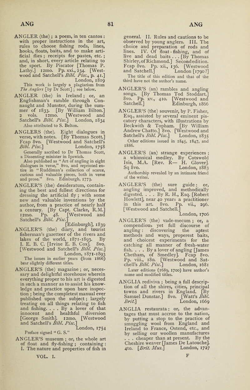 ANGLER (the) ; a poem, in ten cantos : with proper instructions in the art, rules to choose fishing rods, lines, hooks, floats, baits, and to make arti¬ ficial flies ; receipts for pastes, etc. ; and, in short, every article relating to the sport. By Piscator [Thomas P. Lathy.] i2mo. Pp. xxi., 234. [West- wood and Satchell’s Bibl. Pise., p. 41.] London, 1819 This work is largely a plagiarism from The Anglers [by Dr Scott] ; see below. ANGLER (the) in Ireland; or, an Englishman’s ramble through Con¬ naught and Munster, during the sum¬ mer of 1833. [By William Bilton.] 2 vols. i2mo. [Westwood and Satchell’s Bibl. Pise.] London, 1834 Also attributed to S. Belton. ANGLERS (the). Eight dialogues in verse, with notes. [By Thomas Scott.] Fcap 8vo. [Westwood and Satchell’s Bibl. Pisc.\ London, 1758 Generally ascribed to Dr Thomas Scott, a Dissenting minister in Ipswich. Also published as “ Art of angling in eight dialogues in verse,” 8vo, and reprinted en¬ tire in “ Ruddiman’s collection of scarce, curious and valuable pieces, both in verse and prose.” 8vo. Edinburgh, 1773. ANGLER’S (the) desideratum, contain¬ ing the best and fullest directions for dressing the artificial fly ; with some new and valuable inventions by the author, from a practice of nearly half a century. [By Capt. Clarke, R.M.] i2mo. Pp. 48. [Westwood and Satchell’s Bibl. Pise. [Edinburgh], 1839 ANGLER’S (the) diary, and tourist fisherman’s gazetteer of the rivers and lakes of the world, 1871-1893. By I. E. B. C. [Irvine E. B. Cox]. 8vo. [Westwood and Satchell’s Bibl. Pise.] London, 1871-1893 The issues in earlier years (from 1866) bear slightly different titles. ANGLER’S (the) magazine; or, neces¬ sary and delightful storehouse wherein everything proper to his art is digested in such a manner as to assist his know¬ ledge and practice upon bare inspec¬ tion ; being the completest manual ever published upon the subject ; largely treating on all things relating to fish and fishing. ... By a lover of that innocent and healthful diversion [George Smith]. i2mo. [Westwood and Satchell’s Bibl. Pisc.\ London, 1754 Preface signed “ G. S.” ANGLER’S museum ; or, the whole art of float and fly-fishing ; containing : I. The nature and properties of fish in general. II. Rules and cautions to be observed by young anglers. III. The choice and preparation of rods and lines. IV. Of float - fishing, and of live and dead baits . . . [By Thomas Shirley, of Richmond.] Second edit ion. Fcap 8vo. Pp. xii., 136. [Westwood and Satchell.] London [1790 ?] The title of this edition and that of the third have not the author’s name. ANGLER’S (an) rambles and angling songs. [By Thomas Tod Stoddart.] 8vo. Pp. xv., 410. [Westwood and Satchell.] Edinburgh, 1866 ANGLER’S (the) souvenir, by P. Fisher, Esq., assisted by several eminent pis¬ catory characters, with illustrations by Beckwith & Topham. [By William Andrew Chatto.] 8vo. [Westwood and Satchell’s Bibl. Pise.] London, 1835 Other editions issued in 1845, 1847, and 1886. ANGLER’S (an) strange experiences ; a whimsical medley. By Cotswold Isis, M.A. [Rev. R— H. Glover], Sq 8vo. London, 1883 Authorship revealed by an intimate friend of the writer. ANGLER’S (the) sure guide: or, angling improved, and methodically digested. ... By R. H., Esq. [Robert Howlett], near 40 years a practitioner in this art. 8vo. Pp. vii., 296. [Westwood and Satchell.] London, 1706 ANGLER’S (the) vade-mecum ; or, a compendious yet full discourse of angling: discovering the aptest methods and ways, properest baits, and choicest experiments for the catching all manner of fresh-water fish. . . . By a lover of angling [James Chetham, of Smedley]. Fcap 8vo. Pp. viii., 180. [Westwood and Sat¬ chell’s Bibl. Pise.] London, 1681 Later editions (1689, 1700) have author’s name and modified titles. ANGLIA rediviva ; being a full descrip¬ tion of all the shires, cities, principal towns and rivers in England. [By Samuel Dunstar.] 8vo. [Watt’s Bibl. Brit.] London, 1669 ANGLIA restaurata: or, the advan¬ tages that must accrue to the nation, by putting a stop to the practice of smuggling wool from England and Ireland to France, Ostend, etc., and by selling our woollen manufactures . . . cheaper than at present. By the Cheshire weaver [James De Latouche]. 4to. [Brit. Musi] London, 1727 F