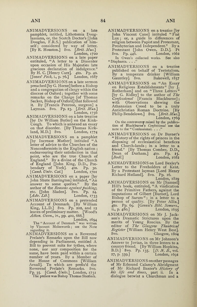 ANIMADVERSIONS on a late pamphlet, intitled, Lithotomia Doug- lassiana, or, the Scotch Doctor’s [John Douglas, F.R.S.] publication of him¬ self ; considered by way of letter. [By R. Houston.] 8vo. \Brit. Mus.] London, 1720 ANIMADVERSIONS on a late paper entituled, “A letter to a Dissenter upon occasion of His Majesties late gracious declaration of indulgence.” By H. C. [Henry Care]. 4to. Pp. 40. [Jones’ Peck, i., p. 76.] London, 1687 ANIMADVERSIONS on a late sermon preached [by G. Horne] before a Bishop and a congregation of clergy within the diocese of Oxford; together with some remarks on the Charge [of Thomas Seeker, Bishop of Oxford] that followed it. By [Francis Penrose, surgeon] a Layman. 8vo. Pp. 23. [Brit. Mus.] London, 1756 ANIMADVERSIONS on a late treatise [by Dr William Butler] on the Kink- Cough. To which is annexed an essay on that disorder. [By Thomas Kirk¬ land, M.D.] 8vo. London, 1774 ANIMADVERSIONS on a pamphlet [by Increase Mather] intituled “A letter of advice to the Churches of the Nonconformists in the English nation ; endeavouring their satisfaction in that point, who are the true Church of England.” By a divine of the Church of England [John King, D.D., Pre¬ bendary of York]. 4to. Pp. 30. \Camb. Univ. Cat.] London, 1701 ANIMADVERSIONS on a paper [by John Shute Barrington] intituled, “An answer to some queries.” By the author of the Reasons against pushing, etc. [John Sladen]. 8vo. Pp. 24. \Adv. Lib.] London, 1733 ANIMADVERSIONS on a pretended Account of Denmark. [By William King, LL.D.] 8vo. Pp. 202, and 12 leaves of preliminary matter. [Wood’s A then. Oxo?z., iv., pp. 402, 666.] London, 1694 The “Account of Denmark” was written by Viscount Molesworth; see the Note regarding it. ANIMADVERSIONS on a Reverend Prelate’s Remarks upon the Bill now depending in Parliament, entitled A Bill to prevent suits for tythes, where none, nor any composition for the same, have been paid within a certain number of years. By a Member of the House of Commons [William Arnall]. To which are prefix’d the Reverend Prelate’s Remarks. 8vo. Pp. 35. [Camb. Univ.] London, 1731 The prelate was Bishop Thomas Sherlock. ANIMADVERSIONS on a treatise [by John Vincent Cane] intituled “Fiat Lux ; or, a guide to differences of religion between Papist and Protestant, Presbyterian and Independent.” By a Protestant [John Owen, D.D.]. Pt 8vo. Pp. 446. London, 1662 In Owen’s collected works. See also “ Diaphanta. . . .” ANIMADVERSIONS on a treatise published on behalf of Teetotalism. By a temperate drinker [William Gauntley]. 8vo. Bakewell, 1857 ANIMADVERSIONS on “An Essay on Religious Establishments” [by J. Rotherham] and on “Three Letters” [by G. Ridley] to the author of The Confessional [Francis Blackburne] ; with Observations shewing the Athanasian Creed to be a truly Antichristian Roman Doctrine. [By Philip Bendelowe.] 8vo. [Brit. Mus.] London, 1769 On the controversy raised by the publica¬ tion of Blackburne’s Confessional see the note to the “ Confessional. . . .” ANIMADVERSIONS on Dr Burnet’s “ History of the rights of princes in the disposing of ecclesiastical benefices and Church-lands ; in a letter to a friend.” [By Thomas Comber, D.D., Dean of Durham.] 4to. Pp. 15. [Bodli] London, 1682 ANIMADVERSIONS on Lord Bexley’s Letter to the Freeholders of Kent. By a Protestant layman [Lord Henry Richard Holland]. 8vo. Pp. 16. London, 1829 ANIMADVERSIONS on Mr [Samuel] Hill’s book, entituled, “A vindication of the Primitive Fathers, against the imputations of Gilbert [Burnet], Lord Bishop of Sarum ” ; in a letter to a person of quality. [By Peter Allix.] 4to. Pp. 69. [Green’s Bibl. Somers., ii., p. 480.] London, 1695 ANIMADVERSIONS on Mr J. Jack¬ son’s Dramatic Strictures upon the merits of Young Roscius. By the editor of The Glasgow Theatrical Register [William Henry West Best]. 8 vo. Glasgow, 1804 ANIMADVERSIONS on Mr Johnson’s Answer to Jovian, in three letters to a country friend. [By William Hopkins, B.D.] 8vo. Pp. 135. [.D. N. B., vol. 27, p- 339-] London, 1691 ANIMADVERSIONS on other passages of Mr Edmund Calamy’s Abridgment of Mr Richard Baxter’s History of his life and times, part ii. In a dialogue betwixt a Churchman and a