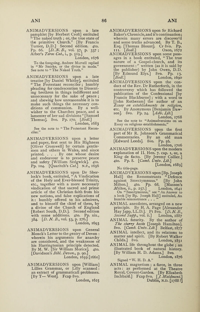 ANIMADVERSIONS upon a. late pamphlet [by Herbert Croft] entituled “ The naked truth ; or, the true state of the primitive Church.” [By Francis Turner, D.D.] Second edition. 4to. Pp. 66. [Z>. N. £., vol. 57, p. 337; Arber’s Term Cat., i., p. 519.] London, 1676 To the foregoing, Andrew Marvell replied in “ Mr Smirke, or the divine in mode.” See note to “ The Naked Truth.” ANIMADVERSIONS upon a late treatise [by Daniel Whitby], entituled “ The Protestant reconciler ; humbly pleading for condescention to Dissent¬ ing brethren in things indifferent and unnecessary for the sake of peace ; and shewing how unreasonable it is to make such things the necessary con¬ ditions of communion. By a well- wisher to the Churches peace, and a lamenter of her sad divisions ” [Samuel Thomas]. 8vo. Pp. 170. [AW/.] London, 1683 See the note to “ The Protestant Recon¬ ciler.” ANIMADVERSIONS upon a letter and paper, first sent to His Highness [Oliver Cromwell] by certain gentle¬ men and others in Wales, and since printed. ... By one whose desire and endeavour is to preserve peace and safety [William Sedgwick]. 4to. Pp. 104. [Quaritch’s Cat\ N.P., 1656 ANIMADVERSIONS upon Dr Sher¬ lock’s book, entituled, “ A Vindication of the Holy and Ever-blessed Trinity, etc., together with a more necessary vindication of that sacred and prime article of the Christian faith from his new notions, and false explications of it: humbly offered to his admirers, and to himself the chief of them, by a divine of the Church of England [Robert South, D.D.]. Second edition with some additions. 4to. Pp. xix., 384. [D. N. B., vol. 53, p. 276.] London, 1693 ANIMADVERSIONS upon General Monck’s Letter to the gentry of Devon : wherein his arguments for anarchy are considered, and the weaknesse of his Harringtonian principle detected. By M. W. [Sir William Morice]. 4to. [Davidson’s Bibl. Devon., p. 90.] London, 1659 [1660] ANIMADVERSIONS upon [William] Lillies Grammar, or Lilly scanned : an extract of grammaticall problemes. [By T— West]. Fcap 8vo. London, 1625 ANIMADVERSIONS upon Sr Richard Baker’s Chronicle,and it’s continuation; wherein many errors are discover’d and some truths advanced. By T. B., Esq. [Thomas Blount]. Cr 8vo. Pp. in. [Bodl.] Oxon, 1672 ANIMADVERSIONS upon some pass¬ ages in a book entituled, “ The true nature of a Gospel-church, and its government: ” written (as it is said by the publisher) by John Owen, D.D. By Edmund Elys.] 8vo. Pp. 13. \Bodll\ London, 1690 ANIMADVERSIONS upon the con¬ duct of the Rev. Dr Rutherforth, in the controversy which has followed the publication of the Confessional [by Francis Blackburne] ; with a word to [John Rotheram] the author of an Essay on establishments in religion, etc. By Anonymous [Benjamin Daw¬ son]. 8vo. Pp. 24. [Adv. Lib.\ London, 1768 See the note to “Animadversions on an Essay on religious establishments.” ANIMADVERSIONS upon the first part of Mr R. Johnson’s Grammatical Commentaries. By an old man [Edward Leeds]. 8vo. Pp. 56. London,1706 ANIMADVERSIONS upon the modern explanation of II. Hen. 7. cap. 1, or, a King de facto. [By Jeremy Collier.] 4to. Pp. 8. \Camb. Univ. Libl\ [London, 1689] No title-page. ANIMADVERSIONS upon [Bp. Joseph Hall] the Remonstrants “ Defence against Smectymnuus.” [By John Milton.] 4to. Pp. 68. [Masson’s Milton, ii., p. 257.] London, 1641 On “Smectymnuus,” see “An Answer to a book [by Bp. Joseph Hall] entituled, An humble remonstrance ...” ANIMAL anecdotes, arranged on a new principle. By H. A. Page [Alexander Hay Japp, LL.D.]. Pt 8vo. [D.N.B.^ Second Snftp., vol. ii.] London, 1887 ANIMAL futurity. By the author of The starry hosts [Joseph Hamilton]. 8vo. \Camb. Univ. Lib.] Belfast, 1877 ANIMAL intellect, and its relations to matter and spirit. [By Robert Walker Childs.] 8vo. London, 1851 ANIMAL life throughout the globe ; an illustrated book of natural history. [By William H. D. Adams.] 8vo. London, 1876 Signed “W. H. D. A.” ANIMAL magnetism; a farce, in three acts: as performed at the Theatre Royal, Covent-Garden. [By Elizabeth Inchbald.] Fcap8vo. [/. Maidment.] Dublin, n.d. [1788 ?]