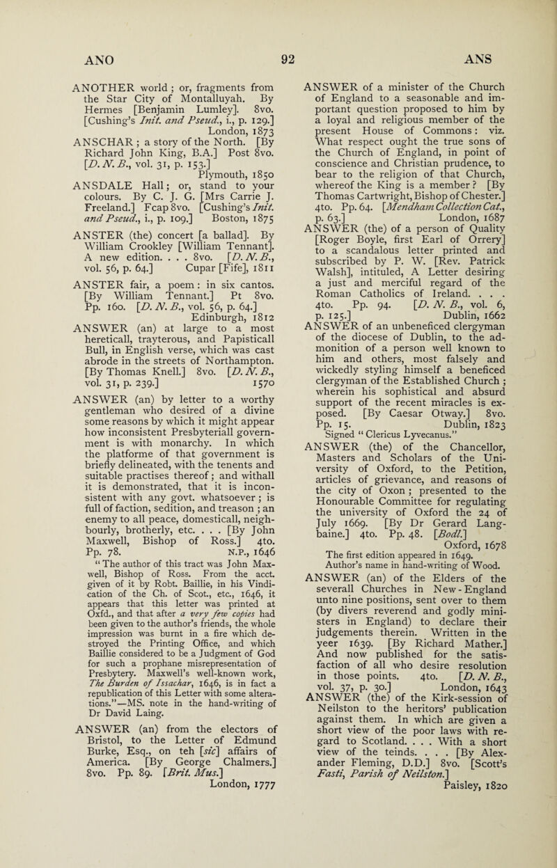 ANOTHER world ; or, fragments from the Star City of Montalluyah. By Hermes [Benjamin Lumley]. 8vo. [Cushing’s Init. a?id Pseud., i., p. 129.] London, 1873 ANSCHAR ; a story of the North. [By Richard John King, B.A.] Post 8vo. [D.N.B., vol. 31, p. 153.] Plymouth, 1850 ANSDALE Hall; or, stand to your colours. By C. J. G. [Mrs Carrie J. Freeland.] Fcap8vo. [Cushing’s Init. and Pseud., i., p. 109.] Boston, 1875 ANSTER (the) concert [a ballad]. By William Crookley [William Tennant]. A new edition. . . . 8vo. \D.N.B., vol. 56, p. 64.] Cupar [Fife], 1811 ANSTER fair, a poem: in six cantos. [By William Tennant.] Pt 8vo. Pp. 160. [D. N.B., vol. 56, p. 64.] Edinburgh, 1812 ANSWER (an) at large to a most hereticall, trayterous, and Papisticall Bull, in English verse, which was cast abrode in the streets of Northampton. [By Thomas Knell.] 8vo. [D. N. B., vol. 31, p. 239.] 1570 ANSWER (an) by letter to a worthy gentleman who desired of a divine some reasons by which it might appear how inconsistent Presbyteriall govern¬ ment is with monarchy. In which the platforme of that government is briefly delineated, with the tenents and suitable practises thereof; and withall it is demonstrated, that it is incon¬ sistent with any govt, whatsoever ; is full of faction, sedition, and treason ; an enemy to all peace, domesticall, neigh¬ bourly, brotherly, etc. . . . [By John Maxwell, Bishop of Ross.] 4to. Pp. 78. N.P., 1646 “ The author of this tract was John Max¬ well, Bishop of Ross. From the acct. given of it by Robt. Baillie, in his Vindi¬ cation of the Ch. of Scot., etc., 1646, it appears that this letter was printed at Oxfd., and that after a very few copies had been given to the author’s friends, the whole impression was burnt in a fire which de¬ stroyed the Printing Office, and which Baillie considered to be a Judgment of God for such a prophane misrepresentation of Presbytery. Maxwell’s well-known work, The Burden of Issachar, 1646, is in fact a republication of this Letter with some altera¬ tions.”—MS. note in the hand-writing of Dr David Laing. ANSWER (an) from the electors of Bristol, to the Letter of Edmund Burke, Esq., on teh [sic\ affairs of America. [By George Chalmers.] 8vo. Pp. 89. [Brit. Mus.] London, 1777 ANSWER of a minister of the Church of England to a seasonable and im¬ portant question proposed to him by a loyal and religious member of the present House of Commons: viz. What respect ought the true sons of the Church of England, in point of conscience and Christian prudence, to bear to the religion of that Church, whereof the King is a member ? [By Thomas Cartwright, Bishop of Chester.] 4to. Pp. 64. [Mendham Collectio?i Cat., p. 63.] London, 1687 ANSWER (the) of a person of Quality [Roger Boyle, first Earl of Orrery] to a scandalous letter printed and subscribed by P. W. [Rev. Patrick Walsh], intituled, A Letter desiring a just and merciful regard of the Roman Catholics of Ireland. . . . 4to. Pp. 94. [D. N. B., vol. 6, p. 125.] Dublin, 1662 ANSWER of an unbeneficed clergyman of the diocese of Dublin, to the ad¬ monition of a person well known to him and others, most falsely and wickedly styling himself a beneficed clergyman of the Established Church ; wherein his sophistical and absurd support of the recent miracles is ex¬ posed. [By Caesar Otway.] 8vo. Pp. 15. Dublin, 1823 Signed “ Clericus Lyvecanus.” ANSWER (the) of the Chancellor, Masters and Scholars of the Uni¬ versity of Oxford, to the Petition, articles of grievance, and reasons of the city of Oxon ; presented to the Honourable Committee for regulating the university of Oxford the 24 of July 1669. [By Dr Gerard Lang- baine.] 4to. Pp. 48. [Bodl.l Oxford, 1678 The first edition appeared in 1649. Author’s name in hand-writing of Wood. ANSWER (an) of the Elders of the severall Churches in New-England unto nine positions, sent over to them (by divers reverend and godly mini¬ sters in England) to declare their judgements therein. Written in the yeer 1639. [By Richard Mather.] And now published for the satis¬ faction of all who desire resolution in those points. 4to. [D. N. B., vol. 37, p. 30.] London, 1643 ANSWER (the) of the Kirk-session of Neilston to the heritors’ publication against, them. In which are given a short view of the poor laws with re¬ gard to Scotland. . . . With a short view of the teinds. . . . [By Alex¬ ander Fleming, D.D.] 8vo. [Scott’s Fasti, Parish of Neils ton.] Paisley, 1820