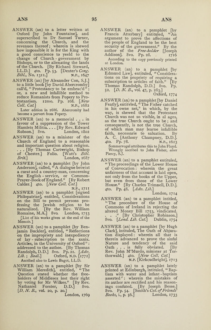 ANSWER (an) to a letter written at Oxford [by John Fountaine], and superscribed to Dr Samuel Turner, concerning the Church, and the revenues thereof; wherein is shewed how impossible it is for the King with a good conscience to yeeld to the change of Church - government by Bishops, or to the alienating the lands of the Church. [By Richard Steward, LL.D.] 4to. Pp. 53. [Dexter’s Cong. Bibl., No. 1311.] N.P., 1647 ANSWER (an) [by Alexander Con, S.J.' to a little book [by David Abercromby call’d, “ Protestancy to be embrac’d ” ; or, a new and infallible method to reduce Romanists from Popery to Pro¬ testantism. i2mo. Pp. 168. [New Coll. Cat.] N.P., 1682 Later edition in 1686. Abercromby had become a pervert from Popery. ANSWER (an) to a memorial ... in favour of a suppression of the Tower Hamlets Militia. . . . [By Rev. Edward Robson.] 8vo. London, 1802 ANSWER (an) to a minister of the Church of England to a reasonable and important question about religion. . . . [By Thomas Cartwright, Bishop of Chester.] Folio. [Watt’s Bibl. Brit.] London, 1687 ANSWER (an) to a pamphlet [by John Anderson], called, “ A dialogue betwixt a curat and a country-man, concerning the English - service, or Common- Prayer-Book of England.” [By Robert Calder.] 4to. [New Coll. Cat.] N.P., 1711 ANSWER (an) to a pamphlet [signed Philopatriae], entitled, Considerations on the Bill to permit persons pro¬ fessing the Jewish religion to be naturalized. [By the Rev. William Romaine, M.A.] 8vo. London, 1753 [List of his works given at the end of the Memoir.] ANSWER (an) to a pamphlet [by Ben¬ jamin Buckler], entitled, “ Reflections on the impropriety and inexpediency of lay - subscription to the xxxix. Articles, in the University of Oxford” : addressed to the author. [By Thomas Randolph, D.D.] 8vo. Pp. 21. \Adv. Lib. ; Bodl.] Oxford, N.D. [1772] Ascribed also to Lewis Bagot, LL.D. ANSWER (an) to a pamphlet [by Sir William Meredith], entitled, “The Question stated whether the free¬ holders of Middlesex lost their right by voting for Mr Wilkes.” [By Rev. Nathaniel Forster, D.D.] 8vo. [D. N. B.j vol. 20, p. 20.] London, 1769 ANSWER (an) to a pamphlet [by Francis Atterbury] entituled, “An argument to prove the affections of the people of England to be the best security of the government.” By the author of the Free-holder [Joseph Addison]. 8vo. Pp. 28. 1716 According to the copy previously printed at London. ANSWER (an) to a pamphlet [by Edmund Law], entituled, “ Considera¬ tions on the propriety of requiring a subscription to articles of faith.” [By Thomas Randolph, D.D.] 8vo. Pp. 52. [D. N. B., vol. 47, p. 283.] Oxford, 1774 ANSWER (an) to a pamphlet [by Daniel Featly], entitvled, “The Fisher catched in his owne net,” in which, by the way, is shewed that the Protestant Church was not so visible, in al ages, as the true Church ought to be ; and consequently, is not the true Church, of which man may learne infallible faith, necessarie to saluation. By A. C. [Anthony Champney, D.D.]. 4to. Pp. 78. N.P., 1623 Sommervogel attributes this to John Floyd. Wrongly ascribed to John Fisher, alias Piercy, S.J. ANSWER (an) to a pamphlet entituled, “ The proceedings of the Lower House of Convocation: wherein the great unfairness of that account is laid open, not only from the books of the Upper, but even from those of the Lower House.” [By Charles Trimnell, D.D.]. 4to. Pp. 48. [Adv. Lib.] London, 1714 ANSWER (an) to a pamphlet intitled, “ The procedure of the House of Commons of Ireland in rejecting the altered Money Bill 1753, vindicated. . . .” [By Christopher Robinson.] 8vo. [Bond. Lib. Cat.] Dublin, 1754 ANSWER (an) to a pamphlet [by Hugh Clark], intituled, The Oath of Abjura¬ tion displayed: wherein all that is therein advanced to prove the sinful Nature and tendency of the said Oath ... is fully obviated. [By Rev. John M‘Murdo, minister at Tor- thorwald.] 4to. [New Coll. Cat.] N.P. [Kirkcudbright], 1713 ANSWER (an) to a pamphlet lately printed at Edinburgh, intituled, “ Bap¬ tism with water and infant - baptism asserted”: wherein the mistakes of its author are rectified and his reason¬ ings confuted. [By Joseph Besse.] 8 vo. Pp. 54. [Smith’s Cat. of Friends1 Books, i., p. 56.] London, 1733