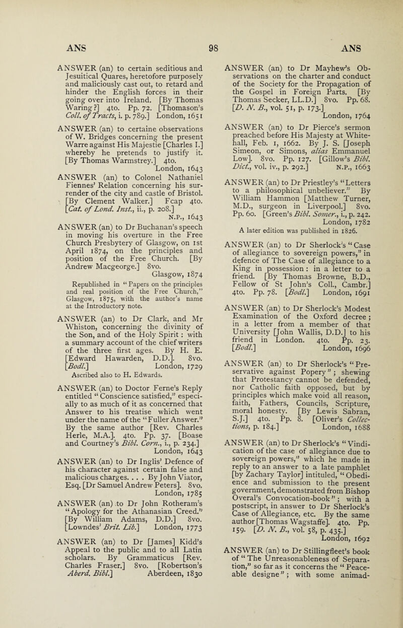 ANSWER (an) to certain seditious and Jesuitical Quares, heretofore purposely and maliciously cast out, to retard and hinder the English forces in their going over into Ireland. [By Thomas Waring?] 4to. Pp. 72. [Thomason’s Coll, of Tracts, i. p. 789.] London, 1651 ANSWER (an) to certaine observations of W. Bridges concerning the present Warre against His Majestie [Charles I.] whereby he pretends to justify it. [By Thomas Warmstrey.] 4to. London, 1643 ANSWER (an) to Colonel Nathaniel Fiennes5 Relation concerning his sur¬ render of the city and castle of Bristol. By Clement Walker.] Fcap 4to. Cat. of Lond. Inst., ii., p. 208.] N.P., 1643 ANSWER (an) to Dr Buchanan’s speech in moving his overture in the Free Church Presbytery of Glasgow, on 1st April 1874, on the principles and position of the Free Church. [By Andrew Macgeorge.] 8vo. Glasgow, 1874 Republished in “ Papers on the principles and real position of the Free Church,” Glasgow, 1875, with the author’s name at the Introductory note. ANSWER (an) to Dr Clark, and Mr Whiston, concerning the divinity of the Son, and of the Holy Spirit : with a summary account of the chief writers of the three first ages. By H. E. [Edward Hawarden, D.D.]. 8vo. [Bodl.\ London, 1729 Ascribed also to H. Edwards. ANSWER (an) to Doctor Feme’s Reply entitled “ Conscience satisfied,” especi¬ ally to as much of it as concerned that Answer to his treatise which went under the name of the “ Fuller Answer.” By the same author [Rev. Charles Herle, M.A.]. 4to. Pp. 37. [Boase and Courtney’s Bibl. Corn., i., p. 234.] London, 1643 ANSWER (an) to Dr Inglis5 Defence of his character against certain false and malicious charges. . . . By John Viator, Esq. [Dr Samuel Andrew Peters]. 8vo. London, 1785 ANSWER (an) .to Dr John Rotheram’s “ Apology for the Athanasian Creed.55 [By William Adams, D.D.] 8vo. [Lowndes’ Brit. Lib.] London, 1773 ANSWER (an) to Dr [James] Kidd’s Appeal to the public and to all Latin scholars. By Grammaticus [Rev. Charles Fraser.] 8vo. [Robertson’s A herd. Bibl.] Aberdeen, 1830 ANSWER (an) to Dr Mayhew’s Ob¬ servations on the charter and conduct of the Society for the Propagation of the Gospel in Foreign Parts. [By Thomas Seeker, LL.D.] 8vo. Pp. 68. [D. N. B., vol. 51, p. 173.] London, 1764 ANSWER (an) to Dr Pierce’s sermon preached before His Majesty at White¬ hall, Feb. 1, 1662. By J. S. [Joseph Simeon, or Simons, alias Emmanuel Low], 8vo. Pp. 127. [Gillow’s Bibl. Did., vol. iv., p. 292.] N.P., 1663 ANSWER (an) to Dr Priestley’s “Letters to a philosophical unbeliever.” By William Hammon [Matthew Turner, M.D., surgeon in Liverpool.] 8vo. Pp. 60. [Green’s Bibl. Somer., i., p. 242. London, 1782 A later edition was published in 1826. ANSWER (an) to Dr Sherlock’s “ Case of allegiance to sovereign powers,” in defence of The Case of allegiance to a King in possession : in a letter to a friend. [By Thomas Browne, B.D., Fellow of St John’s Coll., Cambr.] 4to. Pp. 78. \Bodl.] London, 1691 ANSWER (an) to Dr Sherlock’s Modest Examination of the Oxford decree ; in a letter from a member of that University [John Wallis, D.D.] to his friend in London. 4to. Pp. 23. \Bodl^\ London, 1696 ANSWER (an) to Dr Sherlock’s “Pre¬ servative against Popery 55 ; shewing that Protestancy cannot be defended, nor Catholic faith opposed, but by principles which make void all reason, faith, Fathers, Councils, Scripture, moral honesty. [By Lewis Sabran, S.J.] 4to. Pp. 8. [Oliver’s Collec¬ tions, p. 184.] London, 1688 ANSWER (an) to Dr Sherlock’s “Vindi¬ cation of the case of allegiance due to sovereign powers,” which he made in reply to an answer to a late pamphlet [by Zachary Taylor] intituled, “ Obedi¬ ence and submission to the present government, demonstrated from Bishop Overal’s Convocation-book ” ; with a postscript, in answer to Dr Sherlock’s Case of Allegiance, etc. By the same author [Thomas Wagstaffe]. 4to. Pp. 159. [D. N. B., vol. 58, p. 435.] London, 1692 ANSWER (an) to Dr Stillingfleet’s book of “The Unreasonableness of Separa¬ tion,” so far as it concerns the “ Peace¬ able designe”; with some animad-