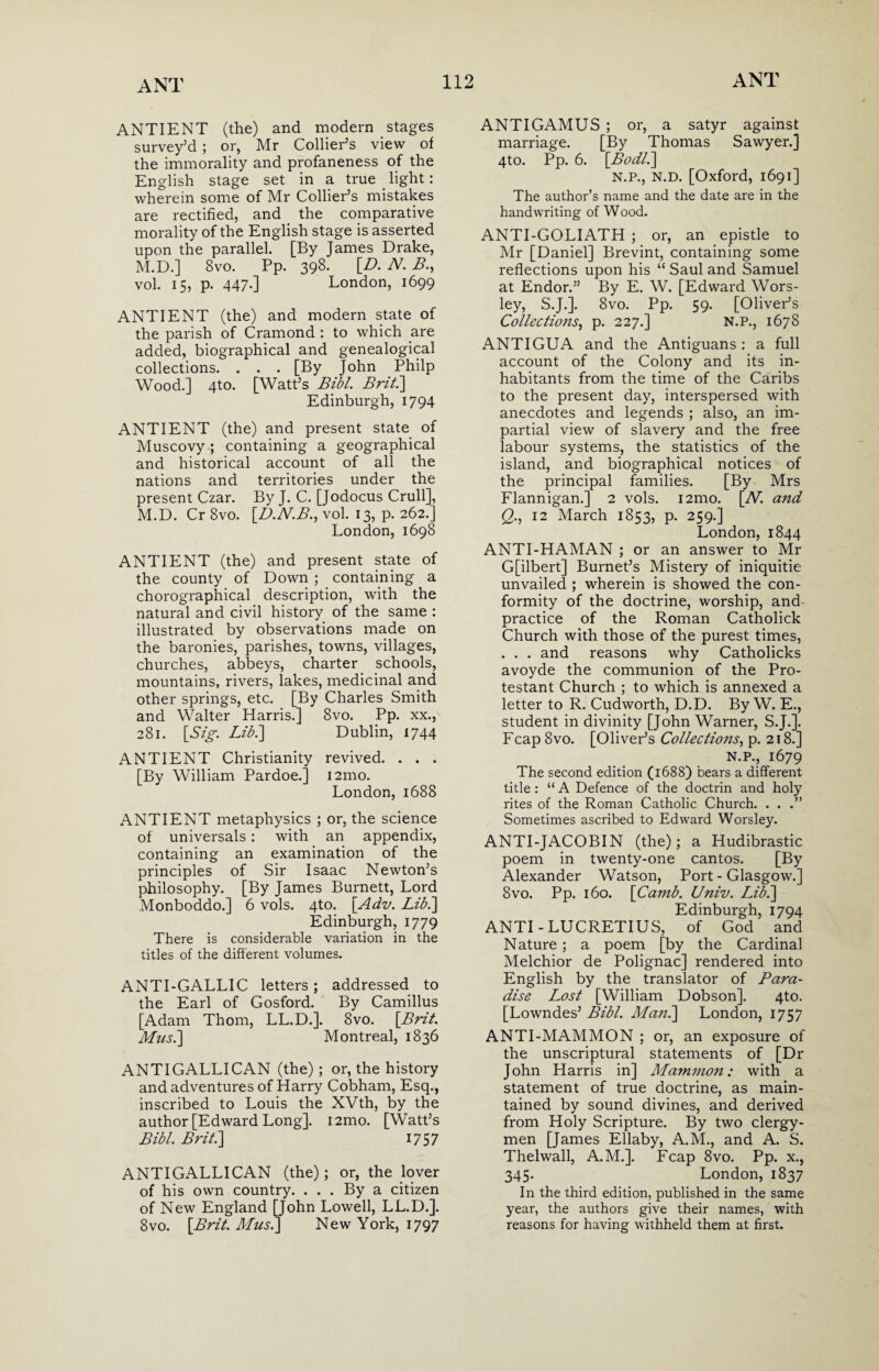 ANTIENT (the) and modern stages survey’d ; or, Mr Collier’s view of the immorality and profaneness of the English stage set in a true light: wherein some of Mr Collier’s mistakes are rectified, and the comparative morality of the English stage is asserted upon the parallel. [By James Drake, M.D.] 8vo. Pp. 398. [D. N. B., vol. 15, p. 447-] London, 1699 ANTIENT (the) and modern state of the parish of Cramond : to which are added, biographical and genealogical collections. . . . [By John Philp Wood.] 4to. [Watt’s Bill. Brit.\ Edinburgh, 1794 ANTIENT (the) and present state of Muscovy ; containing a geographical and historical account of all the nations and territories under the present Czar. By J. C. [Jodocus Crull], M.D. Cr 8vo. [D.N.B., vol. 13, p. 262.] London, 1698 ANTIENT (the) and present state of the county of Down ; containing a chorographical description, with the natural and civil history of the same : illustrated by observations made on the baronies, parishes, towns, villages, churches, abbeys, charter schools, mountains, rivers, lakes, medicinal and other springs, etc. [By Charles Smith and Walter Harris.] 8vo. Pp. xx., 281. [Sig. Libi] Dublin, 1744 ANTIENT Christianity revived. . . . [By William Pardoe.] i2mo. London, 1688 ANTIENT metaphysics ; or, the science of universals: with an appendix, containing an examination of the principles of Sir Isaac Newton’s philosophy. [By James Burnett, Lord Monboddo.] 6 vols. 4to. [Adv. Lib.] Edinburgh, 1779 There is considerable variation in the titles of the different volumes. ANTI-GALLIC letters; addressed to the Earl of Gosford. By Camillus [Adam Thom, LL.D.]. 8vo. {Brit. Musi] Montreal, 1836 ANTIGALLICAN (the) ; or, the history and adventures of Harry Cobham, Esq., inscribed to Louis the XVth, by the author [Edward Long]. i2mo. [Watt’s Bibl. Brit.] 1757 ANTIGALLICAN (the); or, the lover of his own country. ... By a citizen of New England [John Lowell, LL.D.]. 8vo. [Brit. Mus.] New York, 1797 ANTIGAMUS; or, a satyr against marriage. [By Thomas Sawyer.] 4to. Pp. 6. [.Bodl.] N.P., N.D. [Oxford, 1691] The author’s name and the date are in the handwriting of Wood. ANTI-GOLIATH ; or, an epistle to Mr [Daniel] Brevint, containing some reflections upon his “ Saul and Samuel at Endor.” By E. W. [Edward Wors- ley, S.J.]. 8vo. Pp. 59. [Oliver’s Collections, p. 227.] N.P., 1678 ANTIGUA and the Antiguans : a full account of the Colony and its in¬ habitants from the time of the Caribs to the present day, interspersed with anecdotes and legends ; also, an im¬ partial view of slavery and the free labour systems, the statistics of the island, and biographical notices of the principal families. [By Mrs Flannigan.] 2 vols. i2mo. [Al. and Q,., 12 March 1853, p. 259.] London, 1844 ANTI-HAMAN ; or an answer to Mr G[ilbert] Burnet’s Mistery of iniquitie unvailed ; wherein is showed the con¬ formity of the doctrine, worship, and practice of the Roman Catholick Church with those of the purest times, . . . and reasons why Catholicks avoyde the communion of the Pro¬ testant Church ; to which is annexed a letter to R. Cudworth, D.D. By W. E., student in divinity [John Warner, S.J.]. Fcap 8vo. [Oliver’s Collections, p. 218.] N.P., 1679 The second edition (1688) bears a different title : “ A Defence of the doctrin and holy rites of the Roman Catholic Church. . . .” Sometimes ascribed to Edward Worsley. ANTI-JACOBIN (the); a Hudibrastic poem in twenty-one cantos. [By Alexander Watson, Port - Glasgow.] 8vo. Pp. 160. [Camb. Univ. Lib.] Edinburgh, 1794 ANTI-LUCRETIUS, of God and Nature; a poem [by the Cardinal Melchior de Polignac] rendered into English by the translator of Para¬ dise Lost [William Dobson]. 4to. [Lowndes’ Bibl. Man.] London, 1757 ANTI-MAMMON ; or, an exposure of the unscriptural statements of [Dr John Harris in] Mammon: with a statement of true doctrine, as main¬ tained by sound divines, and derived from Holy Scripture. By two clergy¬ men [James Ellaby, A.M., and A. S. Thelwall, A.M.]. Fcap 8vo. Pp. x., 345. London, 1837 In the third edition, published in the same year, the authors give their names, with reasons for having withheld them at first.