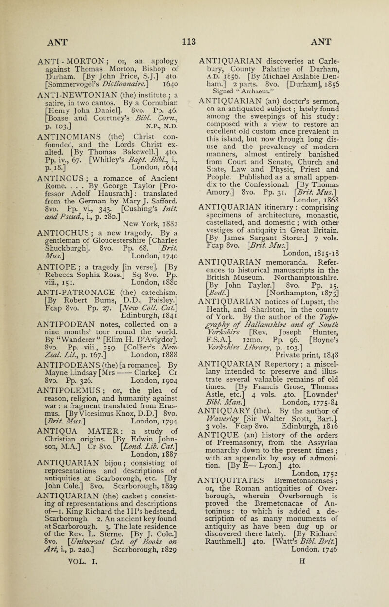 ANTI - MORTON ; or, an apology against Thomas Morton, Bishop of Durham. [By John Price, S.J.] 4to. [Sommervogel’s Dictionnairei] 1640 ANTI-NEWTONIAN (the) institute ; a satire, in two cantos. By a Cornubian 'Henry John Daniel]. 8vo. Pp. 46. Boase and Courtney’s Bibl. Corn., p. 103.] N.P., N.D. ANTINOMIANS (the) Christ con¬ founded, and the Lords Christ ex¬ alted. [By Thomas Bakewell.] 4to. Pp. iv., 67. [Whitley’s Bapt. Bibl., i., p. 18.] London, 1644 ANTI NOUS ; a romance of Ancient Rome. ... By George Taylor [Pro¬ fessor Adolf Hausrath]: translated from the German by Mary J. Safford. 8vo. Pp. vi., 343. [Cushing’s Init. and Pseud., i., p. 280.] New York, 1882 ANTIOCHUS ; a new tragedy. By a gentleman of Gloucestershire [Charles Shuckburgh]. 8vo. Pp. 68. [Brit. Mus.\ London, 1740 ANTIOPE ; a tragedy [in verse]. [By Rebecca Sophia Ross.] Sq 8vo. Pp. viii., 151. London, 1880 ANTI-PATRONAGE (the) catechism. [By Robert Burns, D.D., Paisley.’ Fcap 8vo. Pp. 27. [New Coll. Cat'. Edinburgh, 1841 ANTIPODEAN notes, collected on a nine months’ tour round the world. By “Wanderer” [Elim H. D’Avigdor]. 8vo. Pp. viii., 259. [Collier’s New Zeal. Lit., p. 167.] London, 1888 ANTIPODEANS (the) [a romance]. By Mayne Lindsay [Mrs-Clarke]. Cr 8vo. Pp. 326. London, 1904 ANTIPOLEMUS; or, the plea . of reason, religion, and humanity against war : a fragment translated from Eras¬ mus. [By Vicesimus Knox, D.D.] 8vo. [Brit. Musi] London, 1794 ANTIQUA MATER: a study of Christian origins. [By Edwin John¬ son, M.A.] Cr 8vo. [Bond. Lib. Cat.] London, 1887 ANTIQUARIAN bijou; consisting of representations and descriptions of antiquities at Scarborough, etc. [By John Cole.] 8vo. Scarborough, 1829 ANTIQUARIAN (the) casket; consist¬ ing of representations and descriptions of—1. King Richard the Ill’s bedstead, Scarborough. 2. An ancient key found at Scarborough. 3. The late residence of the Rev. L. Sterne. [By J. Cole.] 8vo. [Universal Cat. of Books on Art, i., p. 240.] Scarborough, 1829 VOL. I. ANTIQUARIAN discoveries at Carle- bury, County Palatine of Durham, A.D. 1856. [By Michael Aislabie Den¬ ham.] 2 parts. 8vo. [Durham], 1856 Signed “Archaeus.” ANTIQUARIAN (an) doctor’s sermon, on an antiquated subject; lately found among the sweepings of his study: composed with a view to restore an excellent old custom once prevalent in this island, but now through long dis¬ use and the prevalency of modern manners, almost entirely banished from Court and Senate, Church and State, Law and Physic, Priest and People. Published as a small appen¬ dix to the Confessional. [By Thomas Amory.] 8vo. Pp. 31. [Brit. Musi] London, 1868 ANTIQUARIAN itinerary : comprising specimens of architecture, monastic, castellated, and domestic ; with other vestiges of antiquity in Great Britain. [By James Sargant Storer.] 7 vols. Fcap 8vo. [Brit. Musi] London, 1815-18 ANTIQUARIAN memoranda. Refer¬ ences to historical manuscripts in the British Museum. Northamptonshire. By John Taylor.] 8vo. Pp. 15. Bodli] [Northampton, 1875] ANTIQUARIAN notices of Lupset, the Heath, and Sharlston, in the county of York. By the author of the Topo¬ graphy of Hallamshire and of South Yorkshire [Rev. Joseph Hunter, F.S.A.]. i2mo. Pp. 96. [Boyne’s Yorkshire Library, p. 103.] Private print, 1848 ANTIQUARIAN Repertory ; a miscel¬ lany intended to preserve and illus¬ trate several valuable remains of old times. [By Francis Grose, Thomas Astle, etc.] 4 vols. 4to. [Lowndes’ Bibl. Man.] London, 1775-84 ANTIQUARY (the). By the author of Waverley [Sir Walter Scott, Bart.]. 3 vols. Fcap 8vo. Edinburgh, 1816 ANTIQUE (an) history of the orders of Freemasonry, from the Assyrian monarchy down to the present times ; with an appendix by way of admoni¬ tion. [By E— Lyon.] 4to. London, 1752 ANTIQUITATES Bremetonacenses ; or, the Roman antiquities of Over¬ borough, wherein Qverborough is proved the Bremetonacae of An¬ toninus : to which is added a de-' scription of as many monuments of antiquity as have been dug up or discovered there lately. [By Richard Rauthmell.] 4to. [Watt’s Bibl. Brit.] London, 1746 H