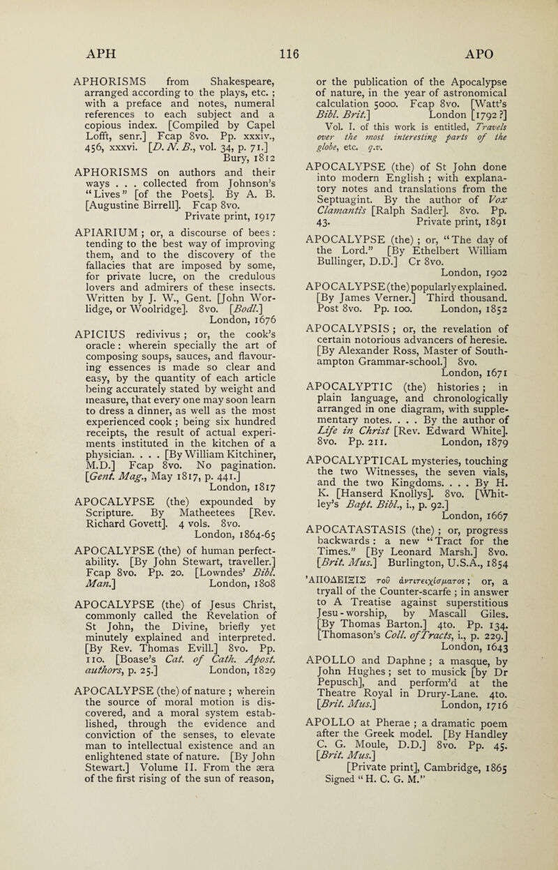 APHORISMS from Shakespeare, arranged according to the plays, etc. ; with a preface and notes, numeral references to each subject and a copious index. [Compiled by Capel Lofft, senr.] Fcap 8vo. Pp. xxxiv., 456, xxxvi. [D. N. B., vol. 34, p. 71.] Bury, 1812 APHORISMS on authors and their ways . . . collected from Johnson’s “ Lives ” [of the Poets]. By A. B. [Augustine Birrell]. Fcap 8vo. Private print, 1917 APIARIUM ; or, a discourse of bees : tending to the best way of improving them, and to the discovery of the fallacies that are imposed by some, for private lucre, on the credulous lovers and admirers of these insects. Written by J. W., Gent. [John Wor- lidge, or Woolridge]. 8vo. [Bodli] London, 1676 APICIUS redivivus ; or, the cook’s oracle: wherein specially the art of composing soups, sauces, and flavour¬ ing essences is made so clear and easy, by the quantity of each article being accurately stated by weight and measure, that every one may soon learn to dress a dinner, as well as the most experienced copk ; being six hundred receipts, the result of actual experi¬ ments instituted in the kitchen of a physician. . . . [By William Kitchiner, M.D.] Fcap 8vo. No pagination. \Gent. Mag., May 1817, p. 441.] London, 1817 APOCALYPSE (the) expounded by Scripture. By Matheetees [Rev. Richard Govett]. 4 vols. 8vo. London, 1864-65 APOCALYPSE (the) of human perfect- ability. [By John Stewart, traveller.] Fcap 8vo. Pp. 20. [Lowndes’ Bibl. Man.] London, 1808 APOCALYPSE (the) of Jesus Christ, commonly called the Revelation of St John, the Divine, briefly yet minutely explained and interpreted. [By Rev. Thomas Evill.] 8vo. Pp. no. [Boase’s Cat. of Cath. Apost. authors, p. 25.] London, 1829 APOCALYPSE (the) of nature ; wherein the source of moral motion is dis¬ covered, and a moral system estab¬ lished, through the evidence and conviction of the senses, to elevate man to intellectual existence and an enlightened state of nature. [By John Stewart.] Volume II. From the aera of the first rising of the sun of reason, or the publication of the Apocalypse of nature, in the year of astronomical calculation 5000. Fcap 8vo. [Watt’s Bibl. Brit.] London [1792?] Vol. I. of this work is entitled, Travels over the most interesting parts of the globe, etc. q.v. APOCALYPSE (the) of St John done into modern English ; with explana¬ tory notes and translations from the Septuagint. By the author of Vox Clamatitis [Ralph Sadler]. 8vo. Pp. 43. Private print, 1891 APOCALYPSE (the) ; or, “The day of the Lord.” [By Ethelbert William Bullinger, D.D.] Cr 8vo. London, 1902 APOCALYPSE (the) popularly explained. [By James Verner.] Third thousand. Post 8vo. Pp. 100. London, 1852 APOCALYPSIS ; or, the revelation of certain notorious advancers of heresie. [By Alexander Ross, Master of South¬ ampton Grammar-school.] 8vo. London, 1671 APOCALYPTIC (the) histories ; in plain language, and chronologically arranged in one diagram, with supple¬ mentary notes. ... By the author of Life in Christ [Rev. Edward White]. 8vo. Pp. 211. London, 1879 APOCALYPTICAL mysteries, touching the two Witnesses, the seven vials, and the two Kingdoms. . . . By H. K. [Hanserd Knollys], 8vo. [Whit¬ ley’s Bapt. Bibl., i., p. 92.] London, 1667 APOCATASTASIS (the) ; or, progress backwards: a new “Tract for the Times.” [By Leonard Marsh.] 8vo. [Brit. Musi] Burlington, U.S.A., 1854 ’AII0AEIHI2 toC ai'TiTeixio'ju-ciTos; or, a tryall of the Counter-scarfe ; in answer to A Treatise against superstitious Jesu-worship, by Mascall Giles. [By Thomas Barton.] 4to. Pp. 134. [Thomason’s Coll, of Tracts, i., p. 229.] London, 1643 APOLLO and Daphne ; a masque, by John Hughes; set to musick [by Dr Pepusch], and perform’d at the Theatre Royal in Drury-Lane. 4to. [Brit. Musi] London, 1716 APOLLO at Pherae ; a dramatic poem after the Greek model. [By Handley C. G. Moule, D.D.] 8vo. Pp. 45. [Brit. Musi] [Private print], Cambridge, 1865 Signed “H. C. G. M.”