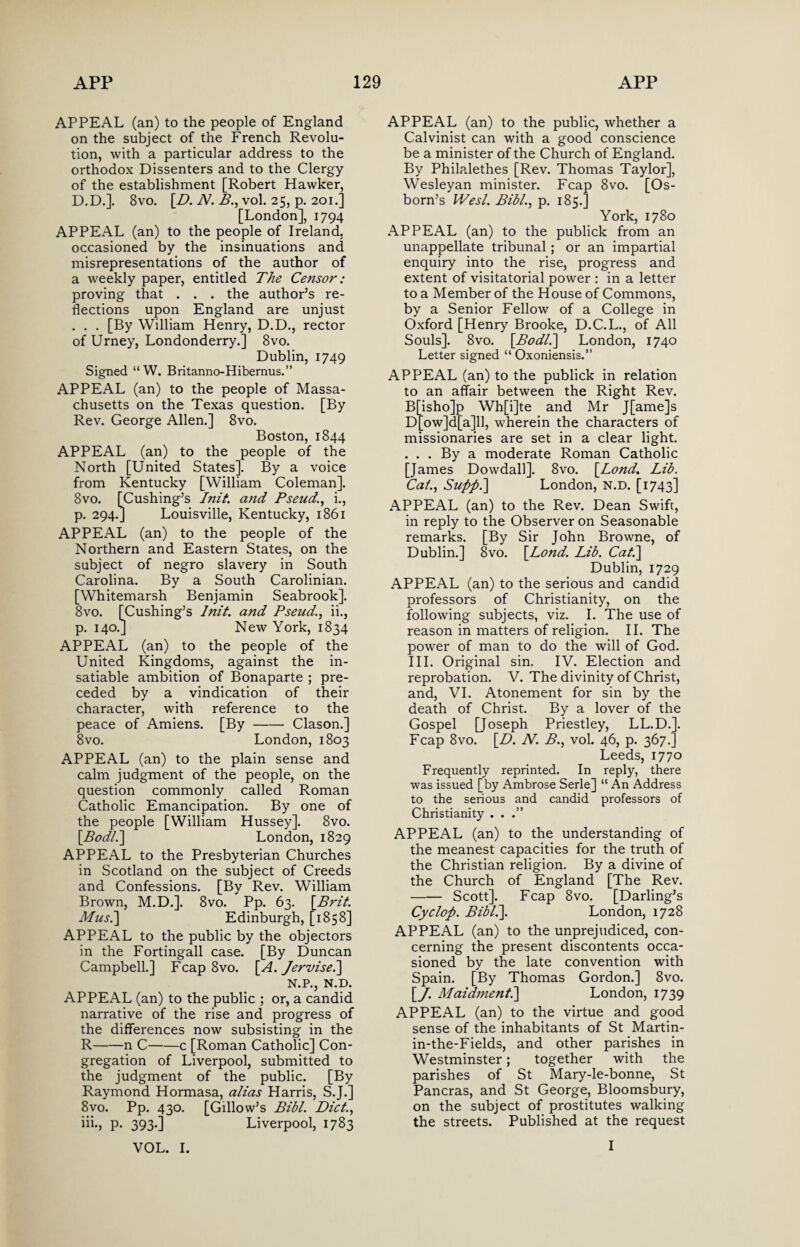 APPEAL (an) to the people of England on the subject of the French Revolu¬ tion, with a particular address to the orthodox Dissenters and to the Clergy of the establishment [Robert Hawker, D.D.]. 8vo. [Z>. N. B., vol. 25, p. 201.] [London], 1794 APPEAL (an) to the people of Ireland, occasioned by the insinuations and misrepresentations of the author of a weekly paper, entitled The Censor: proving that . . . the author’s re¬ flections upon England are unjust . . . [By William Henry, D.D., rector of Urney, Londonderry.] 8vo. Dublin, 1749 Signed “W. Britanno-Hibernus.” APPEAL (an) to the people of Massa¬ chusetts on the Texas question. [By Rev. George Allen.] 8vo. Boston, 1844 APPEAL (an) to the people of the North [United States]. By a voice from Kentucky [William Coleman]. 8vo. [Cushing’s Init. and Pseud., i., p. 294.] Louisville, Kentucky, 1861 APPEAL (an) to the people of the Northern and Eastern States, on the subject of negro slavery in South Carolina. By a South Carolinian. [Whitemarsh Benjamin Seabrook]. 8vo. [Cushing’s Init. and Pseud., ii., p. 140.] New York, 1834 APPEAL (an) to the people of the United Kingdoms, against the in¬ satiable ambition of Bonaparte ; pre¬ ceded by a vindication of their character, with reference to the peace of Amiens. [By-Clason.] 8 vo. London, 1803 APPEAL (an) to the plain sense and calm judgment of the people, on the question commonly called Roman Catholic Emancipation. By one of the people [William Hussey]. 8vo. [.Bodl.] London, 1829 APPEAL to the Presbyterian Churches in Scotland on the subject of Creeds and Confessions. [By Rev. William Brown, M.D.]. 8vo. Pp. 63. \Brit. Mus.\ Edinburgh, [1858] APPEAL to the public by the objectors in the Fortingall case. [By Duncan Campbell.] Fcap 8vo. [A. Jervise.] N.P., N.D. APPEAL (an) to the public ; or, a candid narrative of the rise and progress of the differences now subsisting in the R-n C-c [Roman Catholic] Con¬ gregation of Liverpool, submitted to the judgment of the public. [By Raymond Hormasa, alias Harris, S.J.] 8vo. Pp. 430. [Gillow’s Bibl. Diet., iii-, P- 393-1 Liverpool, 1783 APPEAL (an) to the public, whether a Calvinist can with a good conscience be a minister of the Church of England. By Philalethes [Rev. Thomas Taylor], Wesleyan minister. Fcap 8vo. [Os¬ born’s Wesl. Bibl., p. 185.] York, 1780 APPEAL (an) to the publick from an unappellate tribunal; or an impartial enquiry into the rise, progress and extent of visitatorial power : in a letter to a Member of the House of Commons, by a Senior Fellow of a College in Oxford [Henry Brooke, D.C.L., of All Souls]. 8vo. \Bodl.] London, 1740 Letter signed “ Oxoniensis.” APPEAL (an) to the publick in relation to an affair between the Right Rev. B[isho]p Wh[i]te and Mr J[ame]s D[ow]d[a]ll, wherein the characters of missionaries are set in a clear light. . . . By a moderate Roman Catholic [James Dowdall]. 8vo. \Lond. Lib. Cat., Supp.] London, N.D. [1743] APPEAL (an) to the Rev. Dean Swift, in reply to the Observer on Seasonable remarks. [By Sir John Browne, of Dublin.] 8vo. \_Lond. Lib. Cat.] Dublin, 1729 APPEAL (an) to the serious and candid professors of Christianity, on the following subjects, viz. I. The use of reason in matters of religion. II. The power of man to do the will of God. III. Original sin. IV. Election and reprobation. V. The divinity of Christ, and, VI. Atonement for sin by the death of Christ. By a lover of the Gospel [Joseph Priestley, LL.D.]. Fcap 8vo. [D. N. B., vol. 46, p. 367.] Leeds, 1770 Frequently reprinted. In reply, there was issued [by Ambrose Serle] “An Address to the serious and candid professors of Christianity ...” APPEAL (an) to the understanding of the meanest capacities for the truth of the Christian religion. By a divine of the Church of England [The Rev. -Scott]. Fcap 8vo. [Darling’s Cyclop. Bibl.]. London, 1728 APPEAL (an) to the unprejudiced, con¬ cerning the present discontents occa¬ sioned by the late convention with Spain. [By Thomas Gordon.] 8vo. [/. Maidment.] London, 1739 APPEAL (an) to the virtue and good sense of the inhabitants of St Martin- in-the-Fields, and other parishes in Westminster; together with the parishes of St Mary-le-bonne, St Pancras, and St George, Bloomsbury, on the subject of prostitutes walking the streets. Published at the request