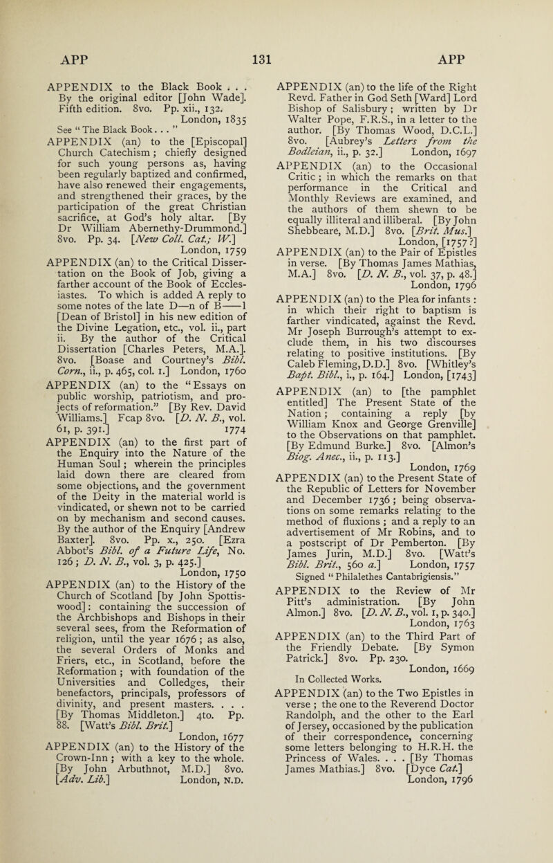 APPENDIX to the Black Book . . . By the original editor [John Wade]. Fifth edition. 8vo. Pp. xii., 132. London, 1835 See “ The Black Book...” APPENDIX (an) to the [Episcopal] Church Catechism; chiefly designed for such young persons as, having been regularly baptized and confirmed, have also renewed their engagements, and strengthened their graces, by the participation of the great Christian sacrifice, at God’s holy altar. [By Dr William Abernethy-Drummond.] 8vo. Pp. 34. [New Coll. Cat.; Wi] London, 1759 APPENDIX (an) to the Critical Disser¬ tation on the Book of Job, giving a farther account of the Book of Eccles¬ iastes. To which is added A reply to some notes of the late D—n of B-1 [Dean of Bristol] in his new edition of the Divine Legation, etc., vol. ii., part ii. By the author of the Critical Dissertation [Charles Peters, M.A.]. 8vo. [Boase and Courtney’s Bibl. Corn., ii., p. 465, col. 1.] London, 1760 APPENDIX (an) to the “Essays on public worship, patriotism, and pro¬ jects of reformation.” [By Rev. David Williams.] Fcap 8vo. [.D. N. B., vol. 61, p. 391.] 1774 APPENDIX (an) to the first part of the Enquiry into the Nature of the Human Soul; wherein the principles laid down there are cleared from some objections, and the government of the Deity in the material world is vindicated, or shewn not to be carried on by mechanism and second causes. By the author of the Enquiry [Andrew Baxter]. 8vo. Pp. x., 250. [Ezra Abbot’s Bibl. of a Future Life, No. 126; D. N. B., vol. 3, p. 425.] London, 1750 APPENDIX (an) to the History of the Church of Scotland [by John Spottis- wood]: containing the succession of the Archbishops and Bishops in their several sees, from the Reformation of religion, until the year 1676 ; as also, the several Orders of Monks and Friers, etc., in Scotland, before the Reformation ; with foundation of the Universities and Colledges, their benefactors, principals, professors of divinity, and present masters. . . . [By Thomas Middleton.] 4to. Pp. 88. [Watt’s Bibl. Brit.] London, 1677 APPENDIX (an) to the History of the Crown-Inn ; with a key to the whole. [By John Arbuthnot, M.D.] 8vo. [.Adv. Lib.] London, N.D. APPENDIX (an) to the life of the Right Revd. Father in God Seth [Ward] Lord Bishop of Salisbury ; written by Dr Walter Pope, F.R.S., in a letter to the author. [By Thomas Wood, D.C.L.] 8vo. [Aubrey’s Letters from the Bodleian, ii., p, 32.] London, 1697 APPENDIX (an) to the Occasional Critic ; in which the remarks on that performance in the Critical and Monthly Reviews are examined, and the authors of them shewn to be equally illiteral and illiberal. [By John Shebbeare, M.D.] 8vo. [Brit. Musi] London, [1757 ?] APPENDIX (an) to the Pair of Epistles in verse. [By Thomas James Mathias, M.A.] 8vo. [D. N. B., vol. 37, p. 48.] London, 1796 APPENDIX (an) to the Plea for infants : in which their right to baptism is farther vindicated, against the Revd. Mr Joseph Burrough’s attempt to ex¬ clude them, in his two discourses relating to positive institutions. [By Caleb Fleming, D.D.] 8vo. [Whitley’s Baft. Bibl., i., p. 164.] London, [1743] APPENDIX (an) to [the pamphlet entitled] The Present State of the Nation; containing a reply [by William Knox and George Grenville] to the Observations on that pamphlet. [By Edmund Burke.] 8vo. [Almon’s Biog. Anec., ii., p. 113.] London, 1769 APPENDIX (an) to the Present State of the Republic of Letters for November and December 1736 ; being observa¬ tions on some remarks relating to the method of fluxions ; and a reply to an advertisement of Mr Robins, and to a postscript of Dr Pemberton. [By James Jurin, M.D.] 8vo. [Watt’s Bibl. Brit., 560 a.] London, 1757 Signed “ Philalethes Cantabrigiensis.” APPENDIX to the Review of Mr Pitt’s administration. [By John Almon.] 8vo. [D. N. B., vol. 1, p. 340.] London, 1763 APPENDIX (an) to the Third Part of the Friendly Debate. [By Symon Patrick.] 8vo. Pp. 230. London, 1669 In Collected Works. APPENDIX (an) to the Two Epistles in verse ; the one to the Reverend Doctor Randolph, and the other to the Earl of Jersey, occasioned by the publication of their correspondence, concerning some letters belonging to H.R.H. the Princess of Wales. . . . [By Thomas James Mathias.] 8vo. [Dyce Cat.] London, 1796