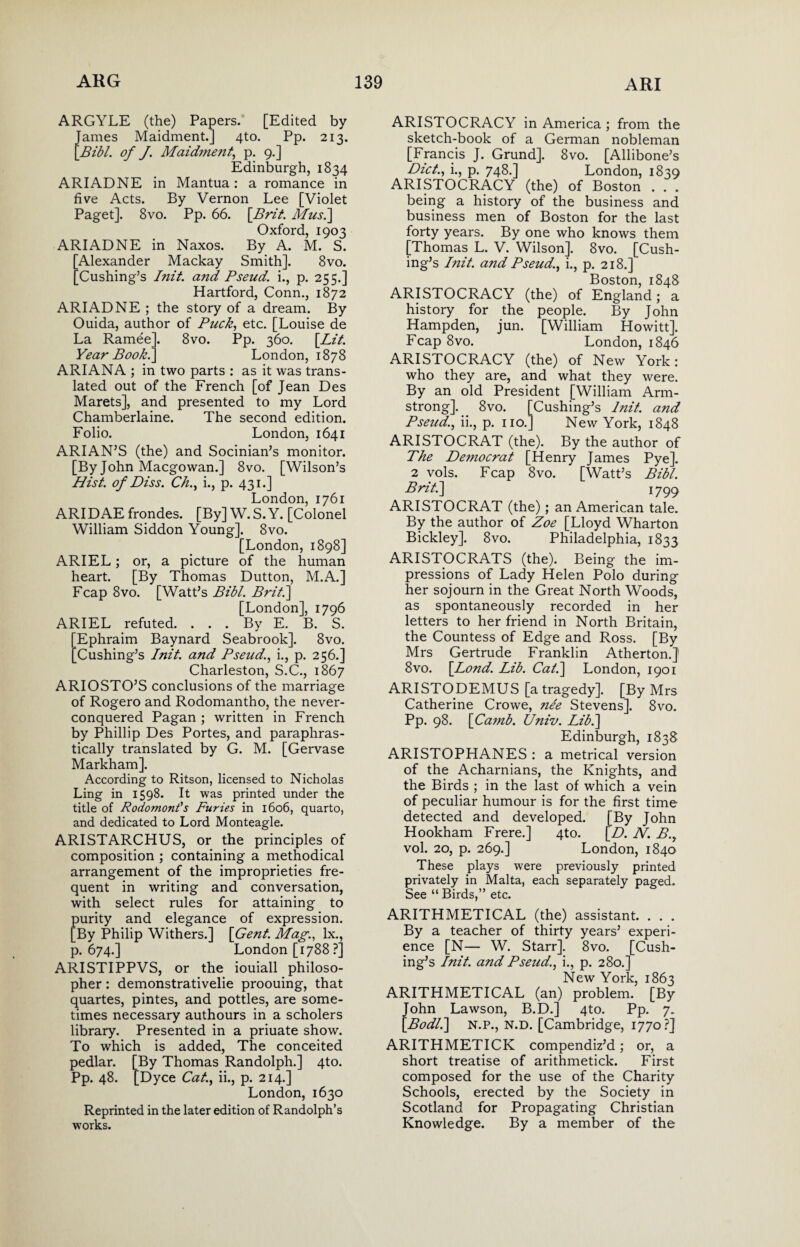 ARGYLE (the) Papers. [Edited by James Maidment.] 4to. Pp. 213. [Bibl. of J. Maid?nent, p. 9.] Edinburgh, 1834 ARIADNE in Mantua: a romance in five Acts. By Vernon Lee [Violet Paget]. 8vo. Pp. 66. [Brit. Mus.\ Oxford, 1903 ARIADNE in Naxos. By A. M. S. [Alexander Mackay Smith]. 8vo. [Cushing’s Init. and Pseud, i., p. 255.] Hartford, Conn., 1872 ARIADNE ; the story of a dream. By Ouida, author of Puck, etc. [Louise de La Ramee]. 8vo. Pp. 360. [Lit. Year Book.] London, 1878 ARIANA ; in two parts : as it was trans¬ lated out of the French [of Jean Des Marets], and presented to my Lord Chamberlaine. The second edition. Folio. London, 1641 ARIAN’S (the) and Socinian’s monitor. [By John Macgowan.] 8vo. [Wilson’s Hist, of Diss. Ch., i., p. 431.] London, 1761 ARI DAE frondes. [By] W.S.Y. [Colonel William Siddon Young]. 8vo. [London, 1898] ARIEL; or, a picture of the human heart. [By Thomas Dutton, M.A.] Fcap 8vo. [Watt’s Bibl. Brit.\ [London], 1796 ARIEL refuted. . . . By E. B. S. Ephraim Baynard Seabrook]. 8vo. Cushing’s Init. and Pseud., i., p. 256.] Charleston, S.C., 1867 ARIOSTO’S conclusions of the marriage of Rogero and Rodomantho, the never- conquered Pagan ; written in French by Phillip Des Portes, and paraphras- tically translated by G. M. [Gervase Markham]. According to Ritson, licensed to Nicholas Ling in 1598. It was printed under the title of Rodomont's Furies in 1606, quarto, and dedicated to Lord Monteagle. ARISTARCHUS, or the principles of composition ; containing a methodical arrangement of the improprieties fre¬ quent in writing and conversation, with select rules for attaining to purity and elegance of expression. [By Philip Withers.] [Gent. Mag., lx., p. 674.] London [1788?] ARISTIPPVS, or the iouiall philoso¬ pher : demonstrativelie proouing, that quartes, pintes, and pottles, are some¬ times necessary authours in a scholers library. Presented in a priuate show. To which is added, The conceited pedlar. [By Thomas Randolph.] 4to. Pp. 48. [Dyce Cat., ii., p. 214.] London, 1630 Reprinted in the later edition of Randolph’s works. ARISTOCRACY in America ; from the sketch-book of a German nobleman [Francis J. Grund]. 8vo. [Allibone’s Diet., i., p. 748.] London, 1839 ARISTOCRACY (the) of Boston . . . being a history of the business and business men of Boston for the last forty years. By one who knows them [Thomas L. V. Wilson]. 8vo. [Cush¬ ing’s Init. and Pseud., i., p. 218.] Boston, 1848 ARISTOCRACY (the) of England; a history for the people. By John Hampden, jun. [William Howitt]. Fcap 8vo. London, 1846 ARISTOCRACY (the) of New York: who they are, and what they were. By an old President [William Arm¬ strong]. 8vo. [Cushing’s Init. and Pseud., ii., p. no.] New York, 1848 ARISTOCRAT (the). By the author of The Democrat [Henry James Pye]. 2 vols. Fcap 8vo. [Watt’s Bibl. Briti] 1799 ARISTOCRAT (the); an American tale. By the author of Zoe [Lloyd Wharton Bickley]. 8vo. Philadelphia, 1833 ARISTOCRATS (the). Being the im¬ pressions of Lady Helen Polo during her sojourn in the Great North Woods, as spontaneously recorded in her letters to her friend in North Britain, the Countess of Edge and Ross. [By Mrs Gertrude Franklin Atherton.] 8vo. [Lond. Lib. Cat.] London, 1901 ARI STO DEM US [a tragedy]. [By Mrs Catherine Crowe, nee Stevens]. 8vo. Pp. 98. [Ca?nb. Univ. Lib.] Edinburgh, 1838 ARISTOPHANES : a metrical version of the Acharnians, the Knights, and the Birds ; in the last of which a vein of peculiar humour is for the first time detected and developed. [By John Hookham Frere.] 4to. [D. JV. B., vol. 20, p. 269.] London, 1840 These plays were previously printed privately in Malta, each separately paged. See “ Birds,” etc. ARITHMETICAL (the) assistant. . . . By a teacher of thirty years’ experi¬ ence [N— W. Starr]. 8vo. [Cush¬ ing’s Init. and Pseud., i., p. 280.] New York, 1863 ARITHMETICAL (an) problem. [By John Lawson, B.D.] 4to. Pp. 7. [.Bodl.] N.P., N.D. [Cambridge, 1770?] ARITHMETICK compendiz’d; or, a short treatise of arithmetick. First composed for the use of the Charity Schools, erected by the Society in Scotland for Propagating Christian Knowledge. By a member of the