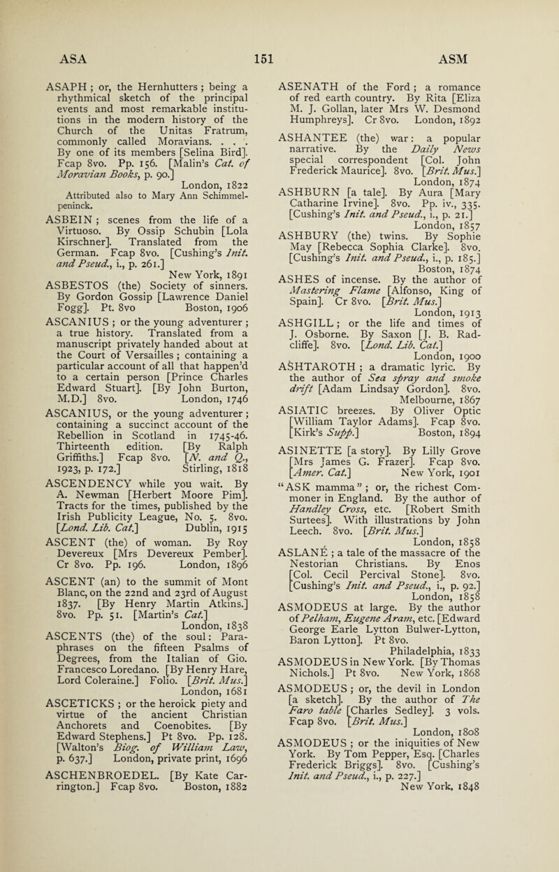 ASAPH ; or, the Hernhutters ; being a rhythmical sketch of the principal events and most remarkable institu¬ tions in the modern history of the Church of the Unitas Fratrum, commonly called Moravians. . . . By one of its members [Selina Bird]. Fcap 8vo. Pp. 156. [Malin’s Cat. of Moravian Books, p. 90.] London, 1822 Attributed also to Mary Ann Schimmel- peninck. ASBEIN ; scenes from the life of a Virtuoso. By Ossip Schubin [Lola Kirschner]. Translated from the German. Fcap 8vo. [Cushing’s lnit. and Pseud., i., p. 261.] New York, 1891 ASBESTOS (the) Society of sinners. By Gordon Gossip [Lawrence Daniel Fogg]. Pt. 8vo Boston, 1906 ASCANIUS ; or the young adventurer ; a true history. Translated from a manuscript privately handed about at the Court of Versailles ; containing a particular account of all that happen’d to a certain person [Prince Charles Edward Stuart]. [By John Burton, M.D.] 8vo. London, 1746 ASCANIUS, or the young adventurer; containing a succinct account of the Rebellion in Scotland in 1745-46. Thirteenth edition. [By Ralph Griffiths.] Fcap 8vo. [N. and Q., 1923, p. 172.] Stirling, 1818 ASCENDENCY while you wait. By A. Newman [Herbert Moore Pirn]. Tracts for the times, published by the Irish Publicity League, No. 5. 8vo. [Lond. Lib. Cat.] Dublin, 1915 ASCENT (the) of woman. By Roy Devereux [Mrs Devereux Pember]. Cr 8vo. Pp. 196. London, 1896 ASCENT (an) to the summit of Mont Blanc, on the 22nd and 23rd of August 1837. [By Henry Martin Atkins.] 8vo. Pp. 51. [Martin’s Cat.] London, 1838 ASCENTS (the) of the soul: Para¬ phrases on the fifteen Psalms of Degrees, from the Italian of Gio. Francesco Loredano. [By Henry Hare, Lord Coleraine.] Folio. [Brit. Musi] London, 1681 ASCETICKS ; or the heroick piety and virtue of the ancient Christian Anchorets and Coenobites. [By Edward Stephens.] Pt 8vo. Pp. 128. [Walton’s Biog. of William Law, p. 637.] London, private print, 1696 ASCHENBROEDEL. [By Kate Car¬ rington.] Fcap 8vo. Boston, 1882 ASENATH of the Ford ; a romance of red earth country. By Rita [Eliza M. J. Gollan, later Mrs W. Desmond Humphreys]. Cr 8vo. London, 1892 ASHANTEE (the) war: a popular narrative. By the Daily News special correspondent [Col. John Frederick Maurice]. 8vo. [Brit. Musi] London, 1874 ASH BURN [a tale]. By Aura [Mary Catharine Irvine]. 8vo. Pp. iv., 335. [Cushing’s lnit. and Pseud., i., p. 21.] London, 1857 ASHBURY (the) twins. By Sophie May [Rebecca Sophia Clarke]. 8vo. [Cushing’s lnit. and Pseud., i., p. 185.] Boston, 1874 ASHES of incense. By the author of Mastering Flame [Alfonso, King of Spain]. Cr 8vo. [Brit. Musi] London, 1913 ASHGILL; or the life and times of J. Osborne. By Saxon [J. B. Rad- cliffe]. 8vo. [Lond. Lib. Cat.] London, 1900 ASHTAROTH ; a dramatic lyric. By the author of Sea spray and smoke drift [Adam Lindsay Gordon]. 8vo. Melbourne, 1867 ASIATIC breezes. By Oliver Optic William Taylor Adams]. Fcap 8vo. Kirk’s Suppi] Boston, 1894 ASINETTE [a story]. By Lilly Grove [Mrs James G. Frazer]. Fcap 8vo. [Ainer. Cat.] New York, 1901 “ASK mamma”; or, the richest Com¬ moner in England. By the author of Handley Cross, etc. [Robert Smith Surtees]. With illustrations by John Leech. 8vo. [Brit. Musi] London, 1858 ASLANE ; a tale of the massacre of the Nestorian Christians. By Enos Col. Cecil Percival Stone]. 8vo. Cushing’s lnit. and Pseud., i., p. 92.] London, 1858 ASMODEUS at large. By the author of Pelham, Eugene Aram, etc. [Edward George Earle Lytton Bulwer-Lytton, Baron Lytton]. Pt 8vo. Philadelphia, 1833 ASMODEUS in New York. [By Thomas Nichols.] Pt 8vo. New York, 1868 ASMODEUS ; or, the devil in London [a sketch]. By the author of The Faro table [Charles Sedley]. 3 vols. Fcap 8vo. [Brit. Musi] London, 1808 ASMODEUS ; or the iniquities of New York. By Tom Pepper, Esq. [Charles Frederick Briggs]. 8vo. [Cushing’s lnit. and Pseud., i., p. 227.] New York, 1848