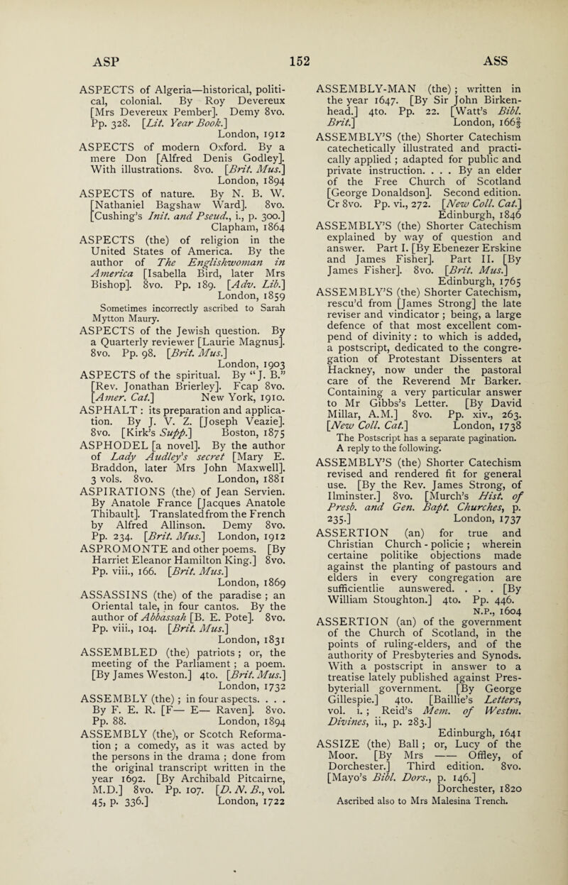 ASPECTS of Algeria—historical, politi¬ cal, colonial. By Roy Devereux [Mrs Devereux Pember]. Demy 8vo. Pp. 328. [Lit. Year Book.~\ London, 1912 ASPECTS of modern Oxford. By a mere Don [Alfred Denis Godley]. With illustrations. 8vo. \Brit. Mush] London, 1894 ASPECTS of nature. By N. B. W. Nathaniel Bagshaw Ward]. 8vo. Cushing’s Init. and Pseud,., i., p. 300.] Clapham, 1864 ASPECTS (the) of religion in the United States of America. By the author of The Englishwoman in America [Isabella Bird, later Mrs Bishop]. 8vo. Pp. 189. [Adv. Lib.] London,1859 Sometimes incorrectly ascribed to Sarah Mytton Maury. ASPECTS of the Jewish question. By a Quarterly reviewer [Laurie Magnus]. 8vo. Pp. 98. [Bril. Mus.\ London, 1903 ASPECTS of the spiritual. By “J. B.” Rev. Jonathan Brierley]. Fcap 8vo. Amer. Cal.] New York, 1910. ASPHALT : its preparation and applica¬ tion. By J. V. Z. [Joseph Veazie]. 8vo. [Kirk’s Supph] Boston, 1875 ASPHODEL [a novel]. By the author of Lady Audley's secret [Mary E. Braddon, later Mrs John Maxwell]. 3 vols. 8vo. London, 1881 ASPIRATIONS (the) of Jean Servien. By Anatole France [Jacques Anatole Thibault]. Translatedfrom the French by Alfred Allinson. Demy 8vo. Pp. 234. [Brit. Mus.] London, 1912 ASPROMONTE and other poems. [By Harriet Eleanor Hamilton King.] 8vo. Pp. viii., 166. [Brit. Mush] London, 1869 ASSASSINS (the) of the paradise ; an Oriental tale, in four cantos. By the author of Abbassah [B. E. Pote]. 8vo. Pp. viii., 104. [Brit. Mush] London, 1831 ASSEMBLED (the) patriots; or, the meeting of the Parliament ; a poem. [By James Weston.] 4to. [Brit. Mush] London, 1732 ASSEMBLY (the) ; in four aspects. . . . By F. E. R. [F— E— Raven]. 8vo. Pp. 88. London, 1894 ASSEMBLY (the), or Scotch Reforma¬ tion ; a comedy, as it was acted by the persons in the drama ; done from the original transcript written in the year 1692. [By Archibald Pitcairne, M.D.] 8vo. Pp. 107. [D. N. B., vol. 45j P- 336.] London, 1722 ASSEMBLY-MAN (the) ; written in the year 1647. [By Sir John Birken¬ head.] 4to. Pp. 22. [Watt’s Bibl. Brit.] London, i66| ASSEMBLY’S (the) Shorter Catechism catechetically illustrated and practi¬ cally applied ; adapted for public and private instruction. . . . By an elder of the Free Church of Scotland [George Donaldson]. Second edition. Cr 8vo. Pp. vi., 272. [New Coll. Cat.] Edinburgh, 1846 ASSEMBLY’S (the) Shorter Catechism explained by way of question and answer. Part I. [By Ebenezer Erskine and James Fisher]. Part II. [By James Fisher]. 8vo. [Brit. Mush] Edinburgh, 1765 ASSEMBLY’S (the) Shorter Catechism, rescu’d from [James Strong] the late reviser and vindicator ; being, a large defence of that most excellent com- pend of divinity : to which is added, a postscript, dedicated to the congre¬ gation of Protestant Dissenters at Hackney, now under the pastoral care of the Reverend Mr Barker. Containing a very particular answer to Mr Gibbs’s Letter. [By David Millar, A.M.] 8vo. Pp. xiv., 263. [New Coll. Cat.] London, 1738 The Postscript has a separate pagination. A reply to the following. ASSEMBLY’S (the) Shorter Catechism revised and rendered fit for general use. [By the Rev. James Strong, of Ilminster.] 8vo. [Murch’s Hist, of Presb. and Gen. Bapt. Churches, p. 235.] London, 1737 ASSERTION (an) for true and Christian Church - policie ; wherein certaine politike objections made against the planting of pastours and elders in every congregation are sufficientlie aunswered. . . . [By William Stoughton.] 4to. Pp. 446. N.P., 1604 ASSERTION (an) of the government of the Church of Scotland, in the points of ruling-elders, and of the authority of Presbyteries and Synods. With a postscript in answer to a treatise lately published against Pres- byteriall government. [By George Gillespie.] 4to. [Baillie’s Letters, vol. i. ; Reid’s Mem. of Westm. Divines, ii., p. 283.] Edinburgh, 1641 ASSIZE (the) Ball ; or, Lucy of the Moor. [By Mrs-Offley, of Dorchester.] Third edition. 8vo. [Mayo’s Bibl. Dors., p. 146.] Dorchester, 1820 Ascribed also to Mrs Malesina Trench.