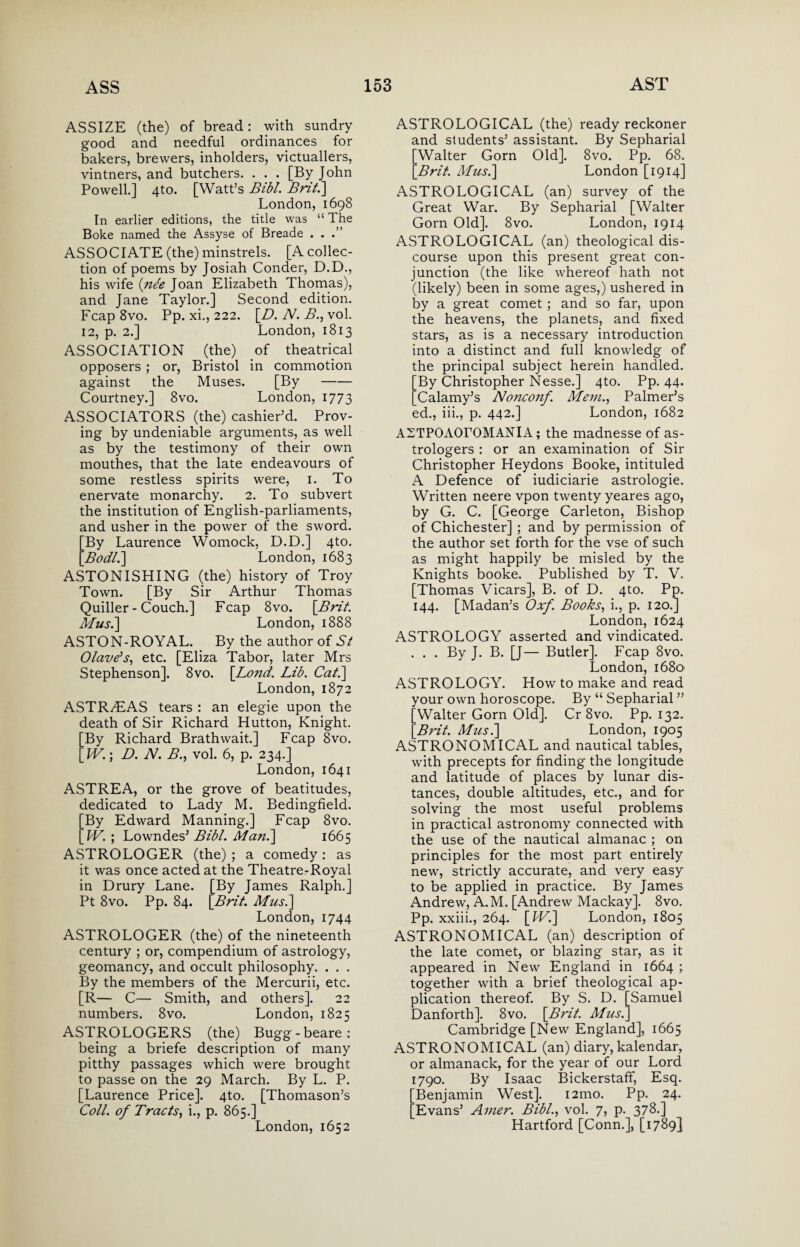 ASSIZE (the) of bread: with sundry good and needful ordinances for bakers, brewers, inholders, victuallers, vintners, and butchers. . . . [By John Powell.] 4to. [Watt’s Bibl. Brit.] London, 1698 In earlier editions, the title was “ The Boke named the Assyse of Breade ...” ASSOCIATE (the) minstrels. [A collec¬ tion of poems by Josiah Conder, D.D., his wife {nee Joan Elizabeth Thomas), and Jane Taylor.] Second edition. Fcap 8vo. Pp. xi., 222. [D. N. A*., vol. 12, p. 2.] London, 1813 ASSOCIATION (the) of theatrical opposers ; or, Bristol in commotion against the Muses. [By- Courtney.] 8vo. London, 1773 ASSOCIATORS (the) cashier’d. Prov¬ ing by undeniable arguments, as well as by the testimony of their own mouthes, that the late endeavours of some restless spirits were, 1. To enervate monarchy. 2. To subvert the institution of English-parliaments, and usher in the power of the sword. [By Laurence Womock, D.D.] 4to. [Bodli] London, 1683 ASTONISHING (the) history of Troy Town. [By Sir Arthur Thomas Quiller - Couch.] Fcap 8vo. [Brit. Musi] London, 1888 ASTON-ROYAL. By the author of St (Slave's, etc. [Eliza Tabor, later Mrs Stephenson]. 8vo. [Lond. Lib. Cat.] London, 1872 ASTR^EAS tears : an elegie upon the death of Sir Richard Hutton, Knight. [By Richard Brathwait.] Fcap 8vo. [W.\ D. N. B., vol. 6, p. 234.] London, 1641 ASTREA, or the grove of beatitudes, dedicated to Lady M. Bedingfield. [By Edward Manning.] Fcap 8vo. [W. ; Lowndes’ Bibl. Man.] 1665 ASTROLOGER (the) ; a comedy : as it was once acted at the Theatre-Royal in Drury Lane. [By James Ralph.] Pt 8vo. Pp. 84. [Brit. Musi] London, 1744 ASTROLOGER (the) of the nineteenth century ; or, compendium of astrology, geomancy, and occult philosophy. . . . By the members of the Mercurii, etc. [R— C— Smith, and others]. 22 numbers. 8vo. London, 1825 ASTROLOGERS (the) Bugg-beare: being a briefe description of many pitthy passages which were brought to passe on the 29 March. By L. P. [Laurence Price]. 4to. [Thomason’s Coll, of Tracts, i., p. 865.] London, 1652 ASTROLOGICAL (the) ready reckoner and students’ assistant. By Sepharial [Walter Gorn Old]. 8vo. Pp. 68. [Brit. Musi] London [1914] ASTROLOGICAL (an) survey of the Great War. By Sepharial [Walter Gorn Old]. 8vo. London, 1914 ASTROLOGICAL (an) theological dis¬ course upon this present great con¬ junction (the like whereof hath not (likely) been in some ages,) ushered in by a great comet ; and so far, upon the heavens, the planets, and fixed stars, as is a necessary introduction into a distinct and full knowledg of the principal subject herein handled. By Christopher Nesse.] 4to. Pp. 44. Calamy’s Nojtcojif. Mem., Palmer’s ed., iii., p. 442.] London, 1682 ASTPOAOTOMANIA; the madnesse of as¬ trologers : or an examination of Sir Christopher Heydons Booke, intituled A Defence of iudiciarie astrologie. Written neere vpon twenty yeares ago, by G. C. [George Carleton, Bishop of Chichester] ; and by permission of the author set forth for the vse of such as might happily be misled by the Knights booke. Published by T. V. [Thomas Vicars], B. of D. 4to. Pp. 144. [Madan’s Oxf. Books, i., p. 120.] London, 1624 ASTROLOGY asserted and vindicated. . . . By J. B. [J— Butler]. Fcap 8vo. London, i68o' ASTROLOGY. How to make and read your own horoscope. By “ Sepharial ” [Walter Gorn Old]. Cr 8vo. Pp. 132. [Brit. Musi] London, 1905 ASTRONOMICAL and nautical tables, with precepts for finding the longitude and latitude of places by lunar dis¬ tances, double altitudes, etc., and for solving the most useful problems in practical astronomy connected with the use of the nautical almanac ; on principles for the most part entirely new, strictly accurate, and very easy to be applied in practice. By James Andrew, A.M. [Andrew Mackay]. 8vo. Pp. xxiii., 264. [Wi] London, 1805 ASTRONOMICAL (an) description of the late comet, or blazing star, as it appeared in New England in 1664 ; together with a brief theological ap¬ plication thereof. By S. D. [Samuel Danforth]. 8vo. [Brit. Musi] Cambridge [New England], 1665 ASTRONOMICAL (an) diary, kalendar, or almanack, for the year of our Lord 1790. By Isaac Bickerstaff, Esq. Benjamin West]. i2mo. Pp. 24. Evans’ Amer. Bibl., vol. 7, p. 378.] Hartford [Conn.], [1789]