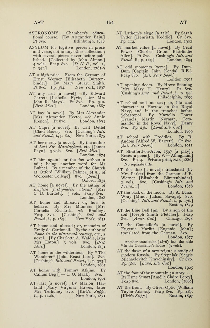 ASTRONOMY: Chambers’s educa¬ tional course. [By Alexander Bain.] Pt 8vo. Edinburgh, 1848 ASYLUM for fugitive pieces in prose and verse, not in any other collection ; with several pieces never before pub¬ lished. [Collected by John Almon.] 4 vols. Fcap 8vo. [D. N. B., vol. 1, p. 341.] London, 1785-9 AT a high price. From the German of Ernst Werner [Elizabeth Biirsten- binder]. By Mary Stuart Smith. Pt 8vo. Pp. 384. New York, 1897 AT any cost [a novel]. By Edward Garrett [Isabella Fyvie, later Mrs John R. Mayo]. Pt 8vo. Pp. 310. [Brit. Musi] London, 1887 AT bay [a novel]. By Mrs Alexander [Mrs Alexander Hector, nee Annie French]. Pt 8vo. London, 1893 AT Capri [a novel]. By Carl Detlef [Clara Bauer]. 8vo. [Cushing’s Init. and Pseud,'., i., p. 80.] New York, 1875 AT her mercy [a novel]. By the author of Lost Sir Massingberd,, etc. [James Payn]. 3 vols. 8vo. \Brit. Musi] London, 1874 AT him again ! or the fox without a tail ; being another word for Mr Bulteel. By a member of the Church at Oxford [William Palmer, M.A., of Worcester College]. 8vo. [Bodl.] Oxford, 1832 AT home [a novel]. By the author of English fashioiiables abroad [Mrs C. D. Burdett]. 3 vols. Fcap 8vo. London, 1828 AT home and abroad; or, how to behave. By Mrs Manners [Mrs Cornelia Richards, nee Bradley]. Fcap 8vo. [Cushing’s lnit. and Pseud., i., p. 183.] New York, 1853 AT home and abroad ; or, memoirs of Emily de Cardonell. By the author of Rome in the nmeteenth century, etc., a novel. [By Charlotte A. Waldie, later Mrs Eaton.] 3 vols. 8vo. [Brit. Mus.\ London, 1831 AT home in the wilderness. By “ The Wanderer” [John Keast Lord]. 8vo. [Cushing’s Init. ajid Pseud., i., p. 303.] London, 1867 AT home with Tommy Atkins. By Callum Beg [J— C. O. Mack]. 8vo. London, 1901 AT last [a novel]. By Marion Har- land [Mary Virginia Hawes, later Mrs Terhune]. 8vo. [Kirk’s Supp., ii., p. 1426.] New York, 1871 AT Lathom’s siege [a tale]. By Sarah Tytler [Henrietta Keddie]. Cr 8vo. Pp. 112. London, 1902 AT market value [a novel]. By Cecil Power [Charles Grant Blairfindie Allen]. Pt 8vo. [Cushing’s Init. and Pseud., ii., p. 123.] London, 1894 AT odd moments [verse]. By Dum- Dum [Captain John Kendal, R.E.]. Fcap 8vo. [Lit. Year Book.\ London, 1901 AT opening doors. By Howe Benning [Mrs Mary H. Henry]. Pt 8vo. [Cushing’s Init. and Pseud., i., p. 34.] Philadelphia, 1899 AT school and at sea; or, life and character at Harrow, in the Royal Navy, and in the trenches before Sebastopol. By Martello Tower [Francis Martin Norman, Com¬ mander in the Royal Navy]. Demy 8vo. Pp. 436. [Lond. Lib. Cat.] London, 1899 AT school with Troddles. By R. Andom [Alfred W. Barrett]. Cr 8vo. [Lit. Year Book.\ London, 1911 AT Stratford-on-Avon, 1597 [a play] ; Roses [a poem]. [By W— Allingham.’ 8vo. Pp. 4. Private print, n.d. [1886 No separate title. AT the altar [a novel] : translated [by Mrs Parker] from the German of E. Werner [Elisabeth Biirstenbinder]. 2 vols. 8vo. [Cushing’s Iitit. and Pseud., i.] London, 1878 AT the back of the moon. By A. Lunar Wray [Minot Judson Savage]. 8vo. [Cushing’s Init. a?id Pseud., i., p. 176.] Boston, 1879 AT the Blue Bell Inn. By a son of the soil [Joseph Smith Fletcher]. Fcap 8vo. [Amer. Cat.\ Chicago, 1898 AT the Councillor’s [a novel]. By Eugenie Marlitt [Eugenie John] ; translated from the German. 8vo. London, 1877 Another translation (1876) has the title “ In the Counsellor’s house ” (3 vols). AT the dawn of a new reign : a study of modern Russia. By Stepniak [Sergie Michaelovitch Kravchinsky]. Cr 8vo. Pp. 360. [Lojid. Lib. Cat.] London, 1905 AT the foot of the mountain ; a story. . . . By Esme Stuart [Amelie Claire Leroy]. Fcap 8vo. London, [1889] AT the front. By Oliver Optic [William Taylor Adams]. Fcap 8vo. Pp. 487. [Kirk’s Supp.] Boston, 1897