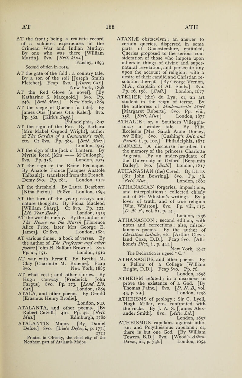 AT the front ; being a realistic record, of a soldier’s experiences in the Crimean War and Indian Mutiny. By one who was there [William Martin]. 8vo. [Brit. Mush] Paisley, 1893 Second edition in 1915. AT the gate of the fold : a country tale. By a son of the soil [Joseph Smith Fletcher]. Fcap 8vo. [Amer. Cat.] New York, 1896 AT the Red Glove [a novel]. [By Katharine S. Macquoid.] 8vo. Pp. 246. [Brit. Mush] New York, 1885 AT the siege of Quebec [a tale]. By James Otis [James Otis Kaler]. 8vo. Pp. 362. [Kirk’s Supfih] Philadelphia, 1897 AT the sign of the Fox. By Barbara [Mrs Mabel Osgood Wright], author of The Garden of a Commuter's wife, etc. Cr 8vo. Pp. 385. [Brit. Musi] London, 1905 AT the sign of the Jack o’ Lantern. By Myrtle Reed [Mrs-M‘Cullough]. 8vo. Pp. 358. London, 1905 AT the sign of the Reine Pedauque. By Anatole France [Jacques Anatole Thibault]: translated from the French. Demy 8vo. Pp. 284. London, 1912 AT the threshold. By Laura Dearborn [Nina Pictou]. Pt 8vo. London, 1893 AT the turn of the year; essays and nature thoughts. By Fiona Macleod [William Sharp]. Cr 8vo. Pp. 222. [Lit. Year Book.] London, 1913 AT the world’s mercy. By the author of The House on the Marsh [Florence Alice Price, later Mrs George E. James]. Cr 8vo. London, 1884 AT various times : a book of verses. By the author of The Professor and other poems [John H. Balfour Browne]. 8vo. Pp. xi., 151. London, 1910 AT war with herself. By Bertha M. Clay [Charlotte M. Braeme]. Fcap 8vo. New York, 1885 AT what cost; and other stories. By Hugh Conway [Frederick John Fargus]. 8vo. Pp. 173. [Lond. Lib. Cat.] London, 1885 ATALA, and other poems. By Gerald [Erasmus Henry Brodie]. London, N.D. ATALANTA, and other poems. [By Robert Colvill.] 4to. Pp. 42. [Brit. Mush] Edinburgh, 1780 ATALANTIS Major. [By Daniel Defoe.] 8vo. [Lee’s Defoe, i., p. 177.] 1711 Printed in Olreeky, the chief city of the Northern part of Atalantis Major. ATAXI^E obstacvlvm ; an answer to certain queries, dispersed in some parts of Glocestershire, entituled, Queries proposed to the serious con¬ sideration of those who impose upon others in things of divine and super¬ natural revelation, and persecute any upon the account of religion : with a desire of their candid and Christian re¬ solution thereof. [By George Vernon, M.A., chaplain of All Souls.] 8vo. Pp. 16, 158. [Bodl.] London, 1677 ATELIER (the) du Lys ; or, an art student in the reign of terror. By the authoress of Mademoiselle Mori [Margaret Roberts]. 8vo. Pp. viii., 358. [Brit. Mush] London, 1877 ATHALIE ; or, a Southern Villeggia- tura: a winter tale. By Filia Ecclesiae [Mrs Sarah Anne Dorsey, nee Ellis]. 8vo. [Cushing’s Init. and Pseud., i., p. 102.] Philadelphia, 1871 A9ANASIA. A discourse inscribed to the memory of the princess Charlotte Augusta. By an under-graduate of the University of Oxford [Benjamin Bailey]. 8vo. [Bodl.] London, 1817 ATHANASIAN (the) Creed. By LL.D. Sir John Bowring]. 8vo. Pp. 58. Brit. Mush] London, 1861 ATHANASIAN forgeries, impositions, and interpolations : collected chiefly out of Mr Whiston’s writings. By a lover of truth, and of true religion [Wm. Whiston]. 8vo. Pp. viii., 115. [D. N. B., vol. 61, p. 14.] London, 1736’ ATHANASION ; second edition, with notes and corrections : also, miscel¬ laneous poems. By the author of Christian ballads, etc. [Arthur Cleve¬ land Coxe, D.D.]. Fcap 8vo. [Alli- bone’s Diet., i., p. 441.] New York, 1842 The Dedication is signed “C.” ATHANASIUS, and other poems. By a Fellow of a College [William Bright, D.D.]. Fcap 8vo. Pp. 76. London, 1858 ATHEISM refuted; in a discourse tO' prove the existence of a God. [By Thomas Paine.] 8vo. [D. N. B., vol. 43, p. 79.] London, 1798 ATHEISMS of geology : Sir C. Lyell, Hugh Miller, etc., confronted with the rocks. By J. A. S. [James Alex¬ ander Smith]. 8vo. [Adv. Lib.] London, 1857 ATHEISMUS vapulans, against athe¬ ism and Polytheismus vapulans ; or, there is but one God. [By William Towers, B.D.] 8vo. [Wood’s Athen. Oxon., iii., p. 736.] London, 1654