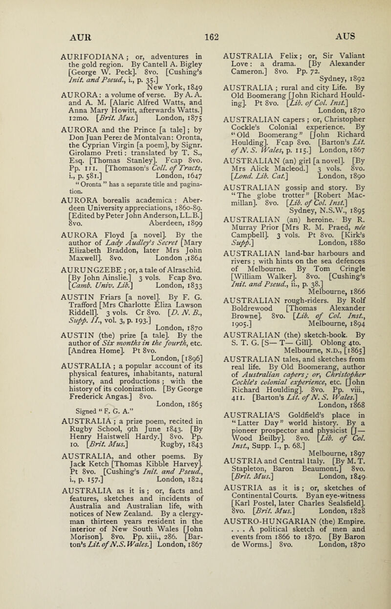 AURIFODIANA; or, adventures in the gold region. By Cantell A. Bigley [George W. Peck]. 8vo. [Cushing’s lnit. and Pseud., i., p. 35.] New York, 1849 AURORA: a volume of verse. By A. A. and A. M. [Alaric Alfred Watts, and Anna Mary Howitt, afterwards Watts.] iamo. [Brit. Musi] London, 1875 AURORA and the Prince [a tale] ; by Don Juan Perez de Montalvan: Oronta, the Cyprian Virgin [a poem], by Signr. Girolamo Preti : translated by T. S., Esq. [Thomas Stanley]. Fcap 8vo. Pp. 1 j 1. [Thomason’s Coll, of Tracts, i., p. 581.] London, 1647 “ Oronta ” has a separate title and pagina¬ tion. AURORA borealis academica : Aber¬ deen University appreciations, 1860-89. [Edited by Peter John Anderson, LL.B.] 8vo. Aberdeen, 1899 AURORA Floyd [a novel]. By the author of Lady Audley's Secret [Mary Elizabeth Braddon, later Mrs John Maxwell]. 8vo. London .1864 AURUNGZEBE ; or, a tale of Alraschid. [By John Ainslie.] 3 vols. Fcap 8vo. [Camb. Univ. Lib.] London, 1833 AUSTIN Friars [a novel]. By F. G. Trafford [Mrs Charlotte Eliza Lawson Riddell]. 3 vols. Cr 8vo. [D. N. B., Stiff. II., vol. 3, p. 193.] London,1870 AUSTIN (the) prize [a tale]. By the author of Six 7nonths in the fourth, etc. [Andrea Home]. Pt 8vo. London, [1896] AUSTRALIA ; a popular account of its physical features, inhabitants, natural history, and productions ; with the history of its colonization. [By George Frederick Angas.] 8vo. London, 1865 Signed “ F. G. A.” AUSTRALIA ; a prize poem, recited in Rugby School, 9th June 1843. [By Henry Haistwell Hardy.] 8vo. Pp. 10. [Brit. Mus.] Rugby, 1843 AUSTRALIA, and other poems. By Jack Ketch [Thomas Kibble Harvey]. Pt 8vo. [Cushing’s lnit. and Pseud., i., p. 157.] London, 1824 AUSTRALIA as it is; or, facts and features, sketches and incidents of Australia and Australian life, with notices of New Zealand. By a clergy¬ man thirteen years resident in the interior of New South Wales [John Morison]. 8vo. Pp. xiii., 286. [Bar¬ ton’s Lit. ofN.S. Wales.] London, 1867 AUSTRALIA Felix; or, Sir Valiant Love: a drama. [By Alexander Cameron.] 8vo. Pp. 72. Sydney, 1892 AUSTRALIA ; rural and city Life. By Old Boomerang [John Richard Hould- ing]. Pt 8vo. [Lib. of Col. Inst.] London,1870 AUSTRALIAN capers ; or, Christopher Cockle’s Colonial experience. By “Old Boomerang” [John Richard Houlding]. Fcap 8vo. [Barton’s Lit. of N. S. Wales, p. 115.] London, 1867 AUSTRALIAN (an) girl [a novel]. [By Mrs Alick Macleod.] 3 vols. 8vo. [Lond. Lib. Cat.] London, 1890 AUSTRALIAN gossip and story. By “The globe trotter” [Robert Mac¬ millan]. 8vo. [Lib. of Col. Inst.] Sydney, N.S.W., 1895 AUSTRALIAN (an) heroine. By R. Murray Prior [Mrs R. M. Praed, ne'e Campbell]. 3 vols. Pt 8vo. [Kirk’s Suff.] London, 1880 AUSTRALIAN land-bar harbours and rivers ; with hints on the sea defences of Melbourne. By Tom Cringle [William Walker]. 8vo. [Cushing’s lnit. a7id Pseud., ii., p. 38.] Melbourne, 1866 AUSTRALIAN rough-riders. By Rolf Boldrewood [Thomas Alexander Browne]. 8vo. [Lib. of Col. Inst., 1905.] Melbourne, 1894 AUSTRALIAN (the) sketch-book. By S. T. G. [S— T— Gill]. Oblong 4to. Melbourne, N.D., [1865] AUSTRALIAN tales, and sketches from real life. By Old Boomerang, author of Australia7i capersj or, Christopher Cockle's colonial experience, etc. [John Richard Houlding]. 8vo. Pp. viii., 411. [Barton’s Lit. of N. S. Wales.] London,1868 AUSTRALIA’S Goldfield’s place in “ Latter Day ” world history. By a pioneer prospector and physicist [J— Wood Beilby]. 8vo. [Lib. of Col. Inst., Supp. I., p. 68.] Melbourne, 1897 AUSTRIA and Central Italy. [By M. T. Stapleton, Baron Beaumont.] 8vo. [Brit. Mus.] London, 1849 AUSTRIA as it is; or, sketches of Continental Courts. Byan eye-witness [Karl Postel, later Charles Sealsfield]. 8vo. [Brit. Mus.] London, 1828 AUSTRO-HUNGARIAN (the) Empire. ... A political sketch of men and events from 1866 to 1870. [By Baron de Worms.] 8vo. London, 1870