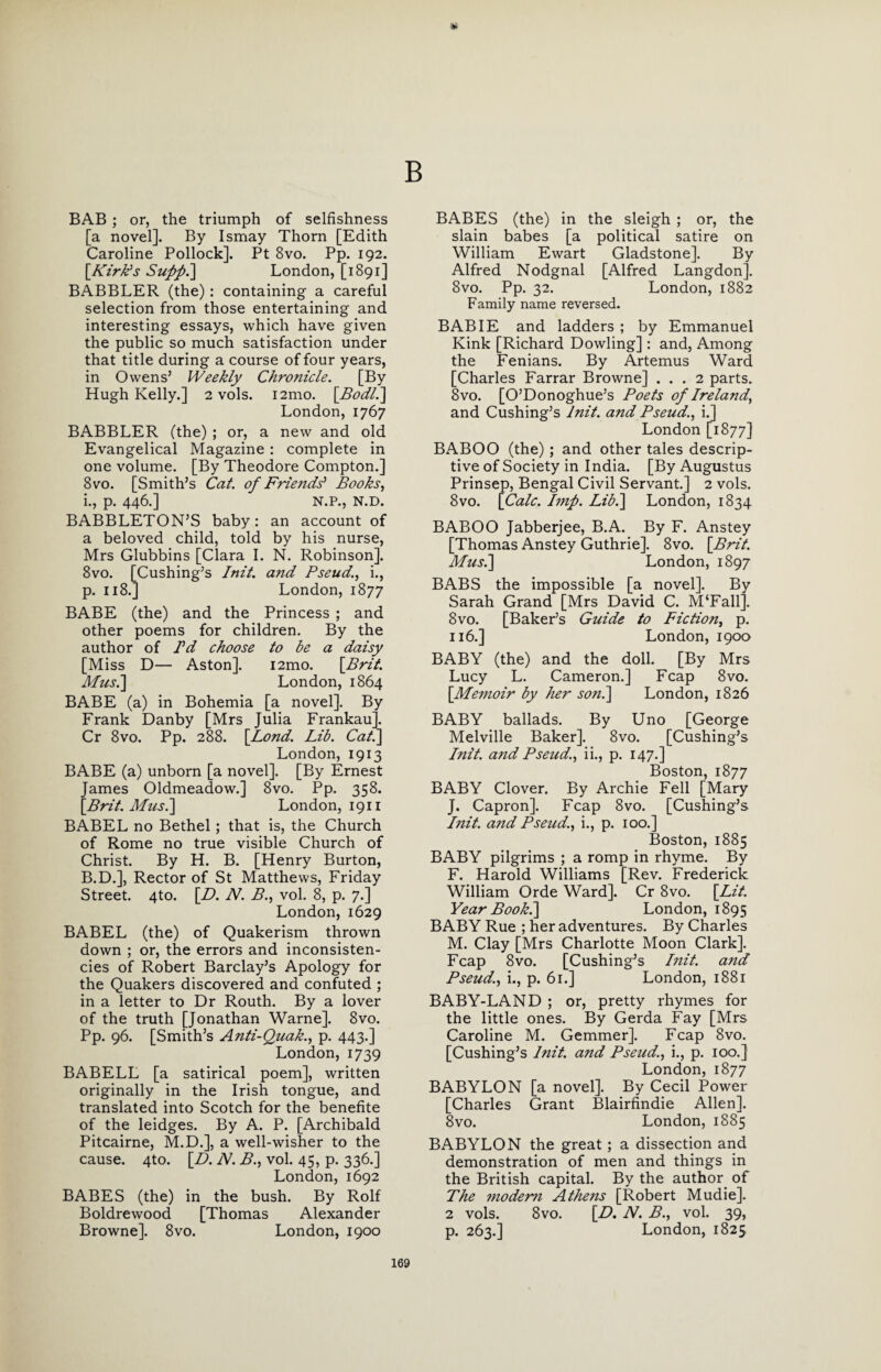 B BAB ; or, the triumph of selfishness [a novel]. By Isrnay Thorn [Edith Caroline Pollock]. Pt 8vo. Pp. 192. [,Kirk's Suppl] London, [1891] BABBLER (the) : containing a careful selection from those entertaining and interesting essays, which have given the public so much satisfaction under that title during a course of four years, in Owens’ Weekly Chronicle. [By Hugh Kelly.] 2 vols. i2mo. [Bodl.] London, 1767 BABBLER (the) ; or, a new and old Evangelical Magazine : complete in one volume. [By Theodore Compton.] 8 vo. [Smith’s Cat. of Friends' Books, i., p. 446.] N.P., N.D. BABBLETON’S baby: an account of a beloved child, told by his nurse, Mrs Glubbins [Clara I. N. Robinson]. 8vo. [Cushing’s Init. and Pseud., i., p. 118.] London, 1877 BABE (the) and the Princess ; and other poems for children. By the author of Pd choose to be a daisy [Miss D— Aston]. i2mo. [Brit. Mus^] London, 1864 BABE (a) in Bohemia [a novel]. By Frank Danby [Mrs Julia Frankau]. Cr 8vo. Pp. 288. [Lond. Lib. Cat.] London, 1913 BABE (a) unborn [a novel]. [By Ernest James Oldmeadow.] 8vo. Pp. 358. [Brit. Musi] London, 1911 BABEL no Bethel; that is, the Church of Rome no true visible Church of Christ. By H. B. [Henry Burton, B.D.], Rector of St Matthews, Friday Street. 4to. [D. N. B., vol. 8, p. 7.] London, 1629 BABEL (the) of Quakerism thrown down ; or, the errors and inconsisten¬ cies of Robert Barclay’s Apology for the Quakers discovered and confuted ; in a letter to Dr Routh. By a lover of the truth [Jonathan Warne]. 8vo. Pp. 96. [Smith’s Anti-Quak., p. 443.] London, 1739 BABELL [a satirical poem], written originally in the Irish tongue, and translated into Scotch for the benefite of the leidges. By A. P. [Archibald Pitcairne, M.D.], a well-wisher to the cause. 4to. [L>. N. B., vol. 45, p. 336.] London, 1692 BABES (the) in the bush. By Rolf Boldrewood [Thomas Alexander Browne]. 8vo. London, 1900 BABES (the) in the sleigh ; or, the slain babes [a political satire on William Ewart Gladstone]. By Alfred Nodgnal [Alfred Langdon]. 8vo. Pp. 32. London, 1882 Family name reversed. BAB IE and ladders ; by Emmanuel Kink [Richard Dowling]: and, Among the Fenians. By Artemus Ward [Charles Farrar Browne] ... 2 parts. 8 vo. [O’Donoghue’s Poets of Ireland, and Cushing’s lnit. and Pseud., i.] London [1877] BABOO (the); and other tales descrip¬ tive of Society in India. [By Augustus Prinsep, Bengal Civil Servant.] 2 vols. 8vo. [Calc. Imf. Lib.\ London, 1834 BABOO Jabberjee, B.A. By F. Anstey [Thomas Anstey Guthrie]. 8vo. [Brit. Musi] London, 1897 BABS the impossible [a novel]. By Sarah Grand [Mrs David C. M‘Fall]. 8vo. [Baker’s Guide to Fiction, p. 116.] London, 1900 BABY (the) and the doll. [By Mrs Lucy L. Cameron.] Fcap 8vo. [Memoir by her son.] London, 1826 BABY ballads. By Uno [George Melville Baker]. 8vo. [Cushing’s Init. a?id Pseud., ii., p. 147.] Boston, 1877 BABY Clover. By Archie Fell [Mary J. Capron]. Fcap 8vo. [Cushing’s Init. a?id Pseud., i., p. 100.] Boston, 1885 BABY pilgrims ; a romp in rhyme. By F. Harold Williams [Rev. Frederick William Orde Ward]. Cr 8vo. [Lit. Year Book.] London, 1895 BABY Rue ; her adventures. By Charles M. Clay [Mrs Charlotte Moon Clark]. Fcap 8vo. [Cushing’s Init. a?id Pseud., i., p. 61.] London, 1881 BABY-LAND ; or, pretty rhymes for the little ones. By Gerda Fay [Mrs Caroline M. Gemmer]. Fcap 8vo. [Cushing’s Init. and Pseud., i., p. 100.] London, 1877 BABYLON [a novel]. By Cecil Power [Charles Grant Blairfindie Allen]. 8vo. London, 1885 BABYLON the great ; a dissection and demonstration of men and things in the British capital. By the author of The modem Athens [Robert Mudie]. 2 vols. 8vo. [D. N. B., vol. 39, p. 263.] London, 1825