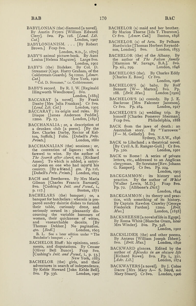 BABYLONIAN (the) diamond [a novel]. By Austin Fryers [William Edward Clery]. 8vo. Pp. 128. \Lond. Lib. Cat.] London, 1907 BABYLONIANISM. ... [By Robert Brown.] Fcap 8vo. London, N.D., [c. 1870] BABY’S animal picture-book. By Aunt Louisa [Helena Maguire]. Large 8vo. London, 1902 BABY’S (the) Badeker. By Col. D. Streamer [Capt. Harry Graham, of the Coldstream Guards]. Sq i2mo. [Amer. Cat.] New York, 1902 “ Col. D. Streamer,” i.e. Coldstreamer. BABY’S record. By R. I. W. [Reginald Illingworth Woodhouse]. 8vo. London, [1889] BACCARAT [a novel]. By Frank Danby [Mrs Julia Frankau]. Cr 8vo. [Lond. Lib. Cat.] London, 1905 BACCARAT ; its origin and rules. By Disque [James Anderson Peddie]. i2mo. Pp. 23. London, [1891] BACCHANALIA ; or, a description of a drunken club [a poem]. [By the Rev. Charles Darby, Rector of Kel- ton, Suffolk.] Folio. [Dobell’s Priv. Prints.] London, 1680 BACCHANALIAN (the) sessions ; or, the contention of liquors : with a farewel to wine. By the author of The Search after claret, etc. [Richard Ames]. To which is added, a satyri- cal poem on one who had injur’d his country. [By a friend.] 4to. Pp. 116. [Dobell’s Priv. Prints.] London, 1693 BACH and Beethoven. By Mrs Maria Gilman [Charles Francis Barnard]. 8vo. [Cushing’s Init. and Pseud., i., p. 117.] Boston, 1871 BACHELARS (the) banquet; or, a banquet for batchelars : wherein is pre¬ pared sundry daintie dishes to furnish their table, curiously drest, and seriously serued in : pleasantly dis¬ coursing the variable humours of women, their quicknesse of wittes, and vnsearchable deceits. [By Thomas Dekker.] No pagination. 4to. \Bodl.] London, 1603 B. L. See a later edition under “ The Batchelor’s banquet . . BACHELOR Bluff: his opinions, senti¬ ments, and disputations. By Censor Oliver Bell Bunce]. Fcap 8vo. ^Cushing’s Init and Pseud., i., p. 53.] New York, 1883 BACHELOR (the) girls, and their adventures in search of independence. By Keble Howard [John Keble Bell]. 8vo. Pp. 336. London, 1907 BACHELOR (a) maid and her brother. By Marion Thorne [Ida T. Thurston]. Cr 8vo. [.Amer. Cat.] Boston, 1898 BACHELOR (a) of Arts. By Pelham Hardwicke [Thomas Herbert Reynold- son, London]. 8vo. London, 1853 BACHELOR (the) of the Albany. By the author of The Falcon family [Marmion W. Savage, B.A.]. 8vo. Pp. xii., 299. London, 1848 BACHELORS (the). By Charles Eddy [Charles E. Rose]. Cr 8vo. London, 1906 BACHELOR’S (a) baby. By Rolf Bennett [W— Marten]. 8vo. Pp. 188. [Brit. Mus.] London [1920] BACHELOR’S (a) comedy. By J. E. Buckrose [Mrs Falconer Jameson]. Cr 8vo. Pp. 284. London, 1917 BACHELOR’S (a) wedding trip. By himself [Charles Pomeroy Sherman], Fcap 8vo. Philadelphia, 1888 BACK from the jaws of death: an Australian story. By “Yarrowee” [F— M. Gellatly]. 8vo. Sydney, N.S.W., 1896 BACK to Lilacland ; a theatrical novel. [By Cyril A. E. Ranger-Gull.] Cr 8vo. Pp. 320. London, 1901 BACK to Rome! A series of private letters, etc., addressed to an Anglican clergyman. By Scrutator [Rev. Johann G. Raupert]. Cr 8vo. Pp. 224. London, 1903 BACKGAMMON : its history and practice. By the author of Whist [Waller Lewis, M.D.]. Fcap 8vo. Pp. 72. [Allibone’s Diet.] London, 1844 BACKGAMMON ; its theory and prac¬ tice, with something of its history. By Captain Rawdon Crawley [George Frederick Pardon]. i2mo. [Brit. Mush] London, [1858] BACKSHEESH [a novel of life in Egypt]. By Roma White [Blanche Oram, later Mrs Winder]. 8vo. Pp. 348. London,1902 BACKSLIDER (the) and other poems. By Antaeus [William Joseph Ibbett]. 8vo. [Brit. Mush] London, 1890 BACKWARD glances. Edited by the author of Episodes in an obscure life Richard Rowe]. 8vo. Pp. i., 321. Adv. Lib.] London, 1874 BACKWATERS [a novel]. By J. Colne Dacre [Mrs Mary A— S. Boyd, nee Mary Stuart], Cr 8vo. London, 1906