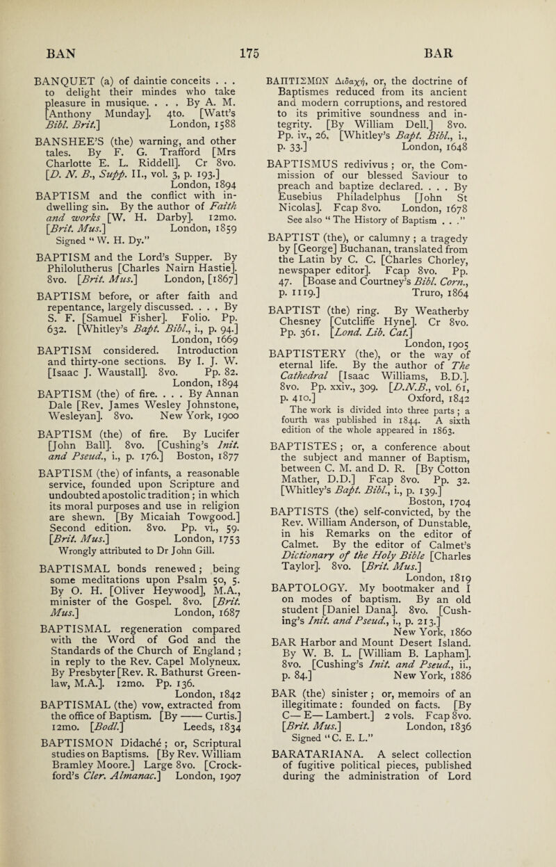 BANQUET (a) of daintie conceits . . . to delight their mindes who take pleasure in musique. . . . By A. M. [Anthony Munday]. 4to. [Watt’s Bibl. Brit.'] London, 1588 BANSHEE’S (the) warning, and other tales. By F. G. TrafFord [Mrs Charlotte E. L. Riddell]. Cr 8vo. [D. N. B., Supp. II., vol. 3, p. 193.] London, 1894 BAPTISM and the conflict with in¬ dwelling sin. By the author of Faith and works [W. H. Darby]. i2mo. [Brit. Musi] London, 1859 Signed “ W. H. Dy.” BAPTISM and the Lord’s Supper. By Philolutherus [Charles Nairn Hastie]. 8vo. [Brit. Mus.] London, [1867] BAPTISM before, or after faith and repentance, largely discussed. . . . By S. F. [Samuel Fisher]. Folio. Pp. 632. [Whitley’s Bapt. Bibl., i., p. 94.] London, 1669 BAPTISM considered. Introduction and thirty-one sections. By I. J. W. [Isaac J. Waustall]. 8vo. Pp. 82. London, 1894 BAPTISM (the) of fire. ... By Annan Dale [Rev. James Wesley Johnstone, Wesleyan]. 8vo. New York, 1900 BAPTISM (the) of fire. By Lucifer [John Ball]. 8vo. [Cushing’s lnit. and Pseud., i., p. 176.] Boston, 1877 BAPTISM (the) of infants, a reasonable service, founded upon Scripture and undoubted apostolic tradition; in which its moral purposes and use in religion are shewn. [By Micaiah Towgood.] Second edition. 8vo. Pp. vi., 59. [Brit. Musi] London, 1753 Wrongly attributed to Dr John Gill. BAPTISMAL bonds renewed; being some meditations upon Psalm 50, 5. By O. H. [Oliver Heywood], M.A., minister of the Gospel. 8vo. [Brit. Musi] London, 1687 BAPTISMAL regeneration compared with the Word of God and the Standards of the Church of England ; in reply to the Rev. Capel Molyneux. By Presbyter [Rev. R. Bathurst Green¬ law, M.A.]. i2mo. Pp. 136. London, 1842 BAPTISMAL (the) vow, extracted from the office of Baptism. [By-Curtis.] i2mo. [Bodli] Leeds, 1834 BAPTISMON Didache ; or, Scriptural studies on Baptisms. [By Rev. William Bramley Moore.] Large 8vo. [Crock- ford’s Cler. Almanac.] London, 1907 BAMTSMfiN Aidaxb, or, the doctrine of Baptismes reduced from its ancient and modern corruptions, and restored to its primitive soundness and in¬ tegrity. [By William Dell.] 8vo. Pp. iv., 26. [Whitley’s Bapt. Bibl., i., p. 33.] London, 1648 BAPTISMUS redivivus ; or, the Com¬ mission of our blessed Saviour to preach and baptize declared. ... By Eusebius Philadelphus [John St Nicolas]. Fcap 8vo. London, 1678 See also “ The History of Baptism ...” BAPTIST (the), or calumny ; a tragedy by [George] Buchanan, translated from the Latin by C. C. [Charles Chorley, newspaper editor]. Fcap 8vo. Pp. 47. [Boase and Courtney’s Bibl. Com., p. 1119.] Truro, 1864 BAPTIST (the) ring. By Weatherby Chesney [Cutcliffe Hyne]. Cr 8vo. Pp. 361. [Lond. Lib. Cat.] London, 1905 BAPTISTERY (the), or the way of eternal life. By the author of The Cathedral [Isaac Williams, B.D.]. 8vo. Pp. xxiv., 309. [D.N.B., vol. 61, p. 410.] Oxford, 1842 The work is divided into three parts ; a fourth was published in 1844. A sixth edition of the whole appeared in 1863. BAPTISTES; or, a conference about the subject and manner of Baptism, between C. M. and D. R. [By Cotton Mather, D.D.] Fcap 8vo. Pp. 32. [Whitley’s Bapt. Bibl., i., p. 139.] Boston, 1704 BAPTISTS (the) self-convicted, by the Rev. William Anderson, of Dunstable, in his Remarks on the editor of Calmet. By the editor of Calmet’s Dictionary of the Holy Bible [Charles Taylor]. 8vo. [Brit. Musi] London, 1819 BAPTOLOGY. My bootmaker and I on modes of baptism. By an old student [Daniel Dana]. 8vo. [Cush¬ ing’s lnit. and Pseud., i., p. 213.] New York, i860 BAR Harbor and Mount Desert Island. By W. B. L. [William B. Lapham]. 8vo. [Cushing’s lnit. and Pseud., ii., p. 84.] New York, 1886 BAR (the) sinister ; or, memoirs of an illegitimate: founded on facts. [By C—E—Lambert.] 2 vols. Fcap8vo. [Brit. Musi] London, 1836 Signed “C. E. L.” BARATARIANA. A select collection of fugitive political pieces, published during the administration of Lord