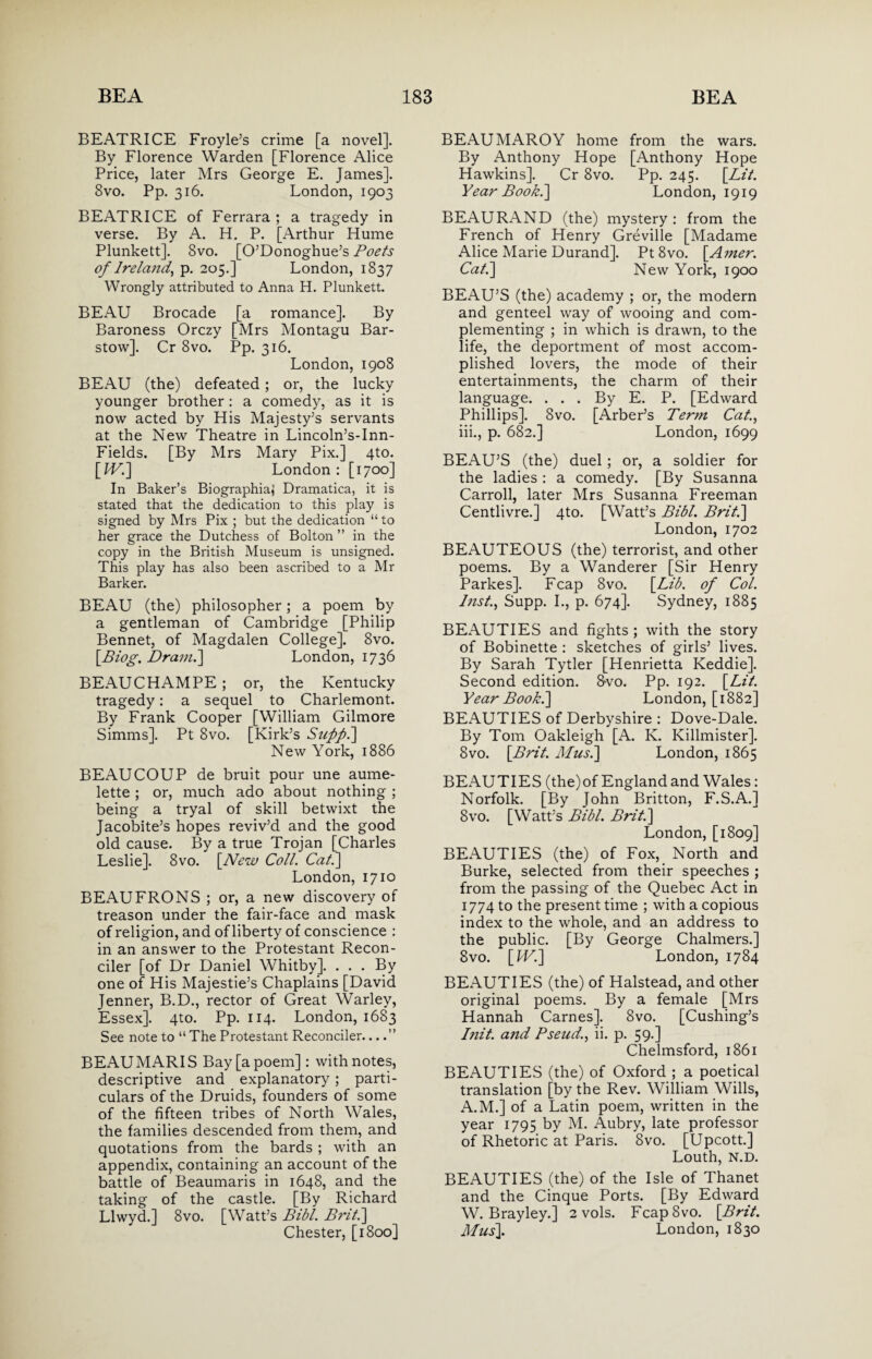 BEATRICE Froyle’s crime [a novel]. By Florence Warden [Florence Alice Price, later Mrs George E. James]. 8vo. Pp. 316. London, 1903 BEATRICE of Ferrara ; a tragedy in verse. By A. H. P. [Arthur Hume Plunkett]. 8vo. [O’Donoghue’s Poets of Ireland, p. 205.] London, 1837 Wrongly attributed to Anna H. Plunkett. BEAU Brocade [a romance]. By Baroness Orczy [Mrs Montagu Bar- stow]. Cr 8vo. Pp. 316. London, 1908 BEAU (the) defeated; or, the lucky younger brother: a comedy, as it is now acted by His Majesty’s servants at the New Theatre in Lincoln’s-Inn- Fields. [By Mrs Mary Pix.] 4to. [IV.] London : [1700] In Baker’s Biographia} Dramatica, it is stated that the dedication to this play is signed by Mrs Pix ; but the dedication “ to her grace the Dutchess of Bolton ” in the copy in the British Museum is unsigned. This play has also been ascribed to a Mr Barker. BEAU (the) philosopher; a poem by a gentleman of Cambridge [Philip Bennet, of Magdalen College]. 8vo. [.Biog. Dram.'] London, 1736 BEAUCHAMPE; or, the Kentucky tragedy: a sequel to Charlemont. By Frank Cooper [William Gilmore Simms]. Pt 8vo. [Kirk’s Suppi] New York, 1886 BEAUCOUP de bruit pour une aume- lette ; or, much ado about nothing ; being a tryal of skill betwixt the Jacobite’s hopes reviv’d and the good old cause. By a true Trojan [Charles Leslie]. 8vo. [New Coll. Cat.] London, 1710 BEAUFRONS ; or, a new discovery of treason under the fair-face and mask of religion, and of liberty of conscience : in an answer to the Protestant Recon¬ ciler [of Dr Daniel Whitby]. ... By one of His Majestie’s Chaplains [David Jenner, B.D., rector of Great Warley, Essex]. 4to. Pp. 114. London, 1683 See note to “ The Protestant Reconciler....” BEAUMARIS Bay [a poem]: with notes, descriptive and explanatory; parti¬ culars of the Druids, founders of some of the fifteen tribes of North Wales, the families descended from them, and quotations from the bards ; with an appendix, containing an account of the battle of Beaumaris in 1648, and the taking of the castle. [By Richard Llwyd.] 8vo. [Watt’s Bibl. Brit] Chester, [1800] BEAUMAROY home from the wars. By Anthony Hope [Anthony Hope Hawkins]. Cr 8vo. Pp. 245. [Lit. Year Book.] London, 1919 BEAU RAND (the) mystery : from the French of Henry Greville [Madame Alice Marie Durand]. Pt 8vo. [Amer. Cat] New York, 1900 BEAU’S (the) academy ; or, the modern and genteel way of wooing and com¬ plementing ; in which is drawn, to the life, the deportment of most accom¬ plished lovers, the mode of their entertainments, the charm of their language. ... By E. P. [Edward Phillips], 8vo. [Arber’s Term Cat., iii., p. 682.] London, 1699 BEAU’S (the) duel; or, a soldier for the ladies : a comedy. [By Susanna Carroll, later Mrs Susanna Freeman Centlivre.] 4to. [Watt’s Bibl. Brit.] London, 1702 BEAUTEOUS (the) terrorist, and other poems. By a Wanderer [Sir Henry Parkes]. Fcap 8vo. [Lib. of Col. Inst, Supp. I., p. 674]. Sydney, 1885 BEAUTIES and fights ; with the story of Bobinette : sketches of girls’ lives. By Sarah Tytler [Henrietta Keddie]. Second edition. S-vo. Pp. 192. [Lit. Year Book.] London, [1882] BEAUTIES of Derbyshire : Dove-Dale. By Tom Oakleigh [A. K. Killmister]. 8vo. [Brit. Musk] London, 1865 BEAUTIES (the)of England and Wales: Norfolk. [By John Britton, F.S.A.] 8vo. [Watt’s Bibl. Brit.] London, [1809] BEAUTIES (the) of Fox, North and Burke, selected from their speeches ; from the passing of the Quebec Act in 1774 to the present time ; with a copious index to the whole, and an address to the public. [By George Chalmers.] 8vo. [Wl] London, 1784 BEAUTIES (the) of Halstead, and other original poems. By a female [Mrs Hannah Carnes]. 8vo. [Cushing’s Init. and Pseud,., ii. p. 59.] Chelmsford, 1861 BEAUTIES (the) of Oxford ; a poetical translation [by the Rev. William Wills, A.M.] of a Latin poem, written in the year 1795 by M. Aubry, late professor of Rhetoric at Paris. 8vo. [Upcott.] Louth, N.D. BEAUTIES (the) of the Isle of Thanet and the Cinque Ports. [By Edward W. Bray ley.] 2 vols. FcapSvo. [Brit. Mus]. London, 1830