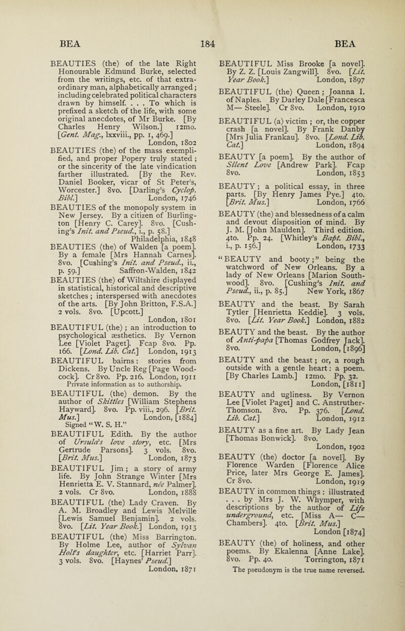 BEAUTIES (the) of the late Right Honourable Edmund Burke, selected from the writings, etc. of that extra¬ ordinary man, alphabetically arranged; includingcelebrated political characters drawn by himself. . . . To which is prefixed a sketch of the life, with some original anecdotes, of Mr Burke. [By Charles Henry Wilson.] i2mo. [Gent. Mag., lxxviii., pp. i, 469.] London, 1802 BEAUTIES (the) of the mass exempli¬ fied, and proper Popery truly stated ; or the sincerity of the late vindication farther illustrated. [By the Rev. Daniel Booker, vicar of St Peter’s, Worcester.] 8vo. [Darling’s Cyclop. Bibli] London, 1746 BEAUTIES of the monopoly system in New Jersey. By a citizen of Burling¬ ton [Henry C. Carey]. 8vo. [Cush¬ ing’s Init. and Pseud., i., p. 58.] Philadelphia, 1848 BEAUTIES (the) of Walden [a poem]. By a female [Mrs Hannah Carnes]. 8vo. [Cushing’s Init. and Pseud., ii., p. 59.] Saffron-Walden, 1842 BEAUTIES (the) of Wiltshire displayed in statistical, historical and descriptive sketches ; interspersed with anecdotes of the arts. [By John Britton, F.S.A.] 2 vols. 8vo. [Upcott.] London, 1801 BEAUTIFUL (the) ; an introduction to psychological aesthetics. By Vernon Lee [Violet Paget]. Fcap 8vo. Pp. 166. [Lond. Lib. Cat.\ London, 1913 BEAUTIFUL bairns: stories from Dickens. By Uncle Reg [Page Wood¬ cock]. Cr8vo. Pp. 216. London, 1911 Private information as to authorship. BEAUTIFUL (the) demon. By the author of Skittles [William Stephens Hayward]. 8vo. Pp. viii., 296. [Brit. Musi] London, [1884] Signed “W. S. H.” BEAUTIFUL Edith. By the author of Ursula's love story, etc. [Mrs Gertrude Parsons]. 3 vols. 8vo. [Brit. Mas.] London, 1873 BEAUTIFUL Jim; a story of army life. By John Strange Winter [Mrs Henrietta E. V. Stannard, nee Palmer]. 2 vols. Cr 8vo. London, 1888 BEAUTIFUL (the) Lady Craven. By A. M. Broadley and Lewis Melville [Lewis Samuel Benjamin]. 2 vols. 8vo. [Lit. Year Book.] London, 1913 BEAUTIFUL (the) Miss Barrington. By Holme Lee, author of Sylvan Holt's daughter, etc. [Harriet Parr]. 3 vols. 8vo. [Haynes’ Pseud.] London, 1871 BEAUTIFUL Miss Brooke [a novel]. By Z. Z. [Louis Zangwill]. 8vo. [Lit. Year Book.] London, 1897 BEAUTIFUL (the) Queen ; Joanna I. of Naples. By Darley Dale [Francesca M— Steele]. Cr 8vo. London, 1910 BEAUTIFUL (a) victim ; or, the copper crash [a novel]. By Frank Danby [Mrs Julia Frankau]. 8vo. [Lond. Lib. Cat.] London, 1894 BEAUTY [a poem]. By the author of Silent Love [Andrew Park]. Fcap 8vo. London, 1853 BEAUTY; a political essay, in three parts. [By Henry James Pye.] 4to. [Brit. Musi] London, 1766 BEAUTY (the) and blessedness of a calm and devout disposition of mind. By J. M. [John Maulden]. Third edition. 4to. Pp. 24. [Whitley’s Bapt. Bibl., i., p. 156.] London, 1733 “BEAUTY and booty;” being the watchword of New Orleans. By a lady of New Orleans [Marion South- wood]. 8vo. [Cushing’s Init. and Pseud., ii., p. 85.] New York, 1867 BEAUTY and the beast. By Sarah Tytler [Henrietta Keddie]. 3 vols. 8vo. [Lit. Year Book.] London, 1882 BEAUTY and the beast. By the author of Anti-papa [Thomas Godfrey Jack]. 8vo. London, [1896] BEAUTY and the beast; or, a rough outside with a gentle heart: a poem. [By Charles Lamb.] i2mo. Pp. 32. London, [1811] BEAUTY and ugliness. By Vernon Lee [Violet Paget] and C. Anstruther- Thomson. 8vo. Pp. 376. [Lond. Lib. Cat.] London, 1912 BEAUTY as a fine art. By Lady Jean [Thomas Bonwick]. 8vo. London, 1902 BEAUTY (the) doctor [a novel]. By Florence Warden [Florence Alice Price, later Mrs George E. James]. Cr 8vo. London, 1919 BEAUTY in common things : illustrated ... by Mrs J. W. Whymper, with descriptions by the author of Life underground, etc. [Miss A— C— Chambers]. 4to. [Brit. Musi] London [1874] BEAUTY (the) of holiness, and other poems. By Ekalenna [Anne Lake]. 8vo. Pp. 40. Torrington, 1871 The pseudonym is the true name reversed.