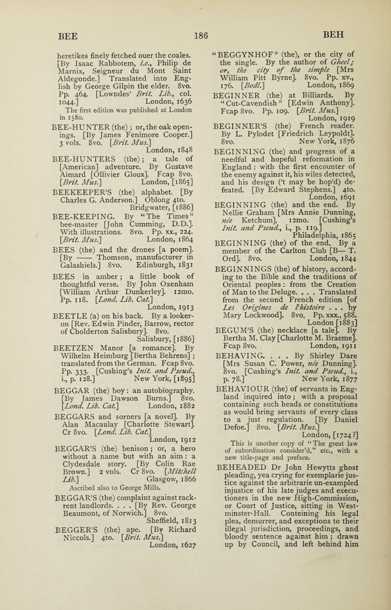 heretikes finely fetched ouer the coales. [By Isaac Rabbotem, i.e., Philip de Marnix, Seigneur du Mont Saint Aldegonde.] Translated into Eng¬ lish by George Gilpin the elder. 8vo. Pp. 464. [Lowndes’ Brit. Lib., col. 1044.] London, 1636 The first edition was published at London in 1580. BEE-HUNTER (the) ; or, the oak open¬ ings. [By James Fenimore Cooper.] 3 vols. 8 vo. [Brit. Mus.] London, 1848 BEE-HUNTERS (the); a tale of [American] adventure. By Gustave Aimard [Ollivier Gloux]. Fcap 8vo. [Brit. Mus.] London, [1865] BEEKEEPER’S (the) alphabet. [By Charles G. Anderson.] Oblong 4to. Bridgwater, [1886] BEE-KEEPING. By “The Times” bee-master [John Cumming, D.D.]. With illustrations. 8vo. Pp. xx., 224. [Brit. Mus.] London, 1864 BEES (the) and the drones [a poem]. [By-Thomson, manufacturer in Galashiels.] 8vo. Edinburgh, 1831 BEES in amber ; a little book of thoughtful verse. By John Oxenham [William Arthur Dunkerley]. i2mo. Pp. 118. [Bond. Lib. Cat.] London, 1913 BEETLE (a) on his back. By a looker- on [Rev. Edwin Pinder, Barrow, rector of Cholderton Salisbury], 8vo. Salisbury, [1886] BEETZEN Manor [a romance]. By Wilhelm Heimburg [Bertha Behrens] ; translated from the German. Fcap 8vo. Pp. 333. [Cushing’s luit. and Pseud., i., p. 128.] New York, [1895] BEGGAR (the) boy: an autobiography. By James Dawson Burns.] 8vo. Lond. Lib. Cat.] London, 1882 BEGGARS and sorners [a novel]. By Alan Macaulay [Charlotte Stewart]. Cr 8vo. [Lond. Lib. Cat.] London, 1912 BEGGAR’S (the) benison; or, a hero without a name but with an aim : a Clydesdale story. [By Colin Rae Brown.] 2 vols. Cr 8vo. [Mitchell Lib.] Glasgow, 1866 Ascribed also to George Mills. BEGGAR’S (the) complaint against rack- rent landlords. . . . [By Rev. George Beaumont, of Norwich.] 8vo. Sheffield, 1813 BEGGER’S (the) ape. [By Richard Niccols.] 4to. [Brit. Mus.] London, 1627 “BEGGYNHOF” (the), or the city of the single. By the author of Gheel; or, the city of the simfile [Mrs William Pitt Byrne]. 8vo. Pp. xv., 176. [Bodl.] London, 1869 BEGINNER (the) at Billiards. By “ Cut-Cavendish ” [Edwin Anthony]. Fcap 8vo. Pp. 109. [Brit. Mus.] London, 1919 BEGINNER’S (the) French reader. By L. Pylodet [Friedrich Leypoldt]. 8vo. New York, 1876 BEGINNING (the) and progress of a needful and hopeful reformation in England : with the first encounter of the enemy against it, his wiles detected, and his design (’t may be hop’d) de¬ feated. [By Edward Stephens.] 4to. London, 1691 BEGINNING (the) and the end. By Nellie Graham [Mrs Annie Dunning, ne'e Ketchum]. i2mo. [Cushing’s /nit. and Pseud., i., p. 119.] Philadelphia, 1865 BEGINNING (the) of the end. By a member of the Carlton Club [B— T. Ord]. 8vo. London, 1844 BEGINNINGS (the) of history, accord¬ ing to the Bible and the traditions of Oriental peoples: from the Creation of Man to the Deluge. . . . Translated from the second French edition [of Les Origines de Phistoire ... by Mary Lockwood]. 8vo. Pp. xxx., 588. London [1883] BEGUM’S (the) necklace [a tale]. By Bertha M. Clay [Charlotte M. Braeme]. Fcap 8vo. London, 1911 BEHAVING. ... By Shirley Dare [Mrs Susan C. Power, nee Dunning]. 8vo. [Cushing’s Init. and Pseud., i., p. 78.] New York, 1877 BEHAVIOUR (the) of servants in Eng¬ land inquired into ; with a proposal containing such heads or constitutions as would bring servants of every class to a just regulation. [By Daniel Defoe.] 8vo. [Brit. Mus.] London, [1724 ?] This is another copy of “ The great law of subordination consider’d,” etc., with a new title-page and preface. BEHEADED Dr John Hewytts ghost pleading, yea crying for exemplarie jus¬ tice against the arbitrarie un-exampled injustice of his late judges and execu¬ tioners in the new High-Commission, or Court of Justice, sitting in West- minster-Hall. Conteining his legal plea, demurrer, and exceptions to their illegal jurisdiction, proceedings, and bloody sentence against him ; drawn up by Council, and left behind him