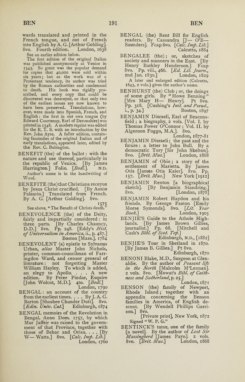 wards translated and printed in the French tongue, and out of French into English by A. G. [Arthur Golding]. 8vo. Fourth edition. London, 1638 See an earlier edition below. The first edition of the original Italian was published anonymously at Venice in 1543. So great was the popular demand for copies that 40,000 were sold within six years; but as the work was of a Protestant tendency, its author was tried by the Roman authorities and condemned to death. His book was rigidly pro¬ scribed, and every copy that could be discovered was destroyed, so that only two of the earliest issues are now known to have been preserved. Translations, how¬ ever, were made into Spanish, French, and English : the first in our own tongue (by Edward Courtenay, Earl of Devonshire) was printed in 1548. A modern reprint was edited for the R. T. S. with an introduction by the Rev. John Ayre. A fuller edition, contain¬ ing facsimiles of the original Italian and of early translations, appeared later, edited by the Rev. C. Babington. BENEFIT (the) of the ballot : with the nature and use thereof, particularly in the republic of Venice. [By James Harrington.] Folio. [Bodli]. n.d. Author’s name is in the handwriting of Wood. BENEFITE (the)that Christians receyue by Jesus Christ crucified. [By Aonio Paleario.] Translated from French. By A. G. [Arthur Golding]. 8vo. 1575 See above, “The Benefit of Christs death.” BENEVOLENCE (the) of the Deity, fairly and impartially considered : in three parts. [By Charles Chauncy, D.D.] 8vo. Pp. 248. [Eddy’s Hist, of Universalism in America, ii., p. 487.] Boston [Mass.], 1784 BENEVOLENT (a) epistle to Sylvanus Urban, alias Master John Nichols, printer, common-councilman of Farr- ingdon Ward, and censor general of literature: not forgetting Master William Hayley. To which is added, an elegy to Apollo. ... A new edition. By Peter Pindar, Esquire [John Wolcot, M.D.]. 4to. [Bodli] London, 1790 BENGAL: an account of the country from the earliest times. . . . By J. A. G. Barton [Shoshee Chunder Dutt]. 8vo. [Edin. Univ. Cat.\ Edinburgh, 1874 BENGAL memoirs of the Revolution in Bengal, Anno Dom. 1757, by which Mur Jafifeir was raised to the govern¬ ment of that Province, together with those of Behar and Orixa. . . . [By W— Watts.] 8vo. [Calc. Imp. Lib.\ London, 1760 BENGAL (the) Rent Bill for English readers. By Cassandra [J— O’B— Saunders]. FcapSvo. [Calc. Imp. Lib.] Calcutta, 1884 BENGALEE (the); or, sketches of society and manners in the East. [By Henry Barkley Henderson.] Fcap 8vo. Pp. viii., 466. [Ed. Lit. Joum., 2nd Jan. 1830.] London, 1829 A later and enlarged edition (Calcutta, 1843, 2 vols.) gives the author’s name. BEN HURST (the) Club ; or, the doings of some girls. By “Howe Benning” [Mrs Mary H— Henry]. Pt 8vo. Pp. 318. [Cushing’s Init. and Pseud., i., p. 34.] Boston, 1897 BENJAMIN Disraeli, Earl of Beacons- field ; a biography, 2 vols. [Vol. I. by Thomas Power O’Connor; Vol. II. by Algernon Foggo, M.A.]. 8vo. London, 1877-81 BENJAMIN Disraeli; the past and the future : a letter to John Bull. By a democratic Tory [Sir John Skelton]. 8vo. [Brit. Mus.] London, 1868 BENJAMIN of Ohio; a story of the settlement of Marietta. By James Otis [James Otis Kaler]. 8vo. Pp. 157. [Brit. Musi] New York [1912] BENJAMIN Renton [a biographical sketch]. [By Benjamin Standring. 8vo. [London, 1878 BENJAMIN Robert Haydon and his friends. By George Paston [Emily Morse Symonds]. 8vo. [Lit. Year Book.] London, 1905 BENJIE’S Guide to the Athole High¬ lands. [By James Brown Gillies, journalist.] Pp. 68. [Mitchell and Cash’s Bibl. of Scot. Top.] Edinburgh, N.D., [1882] BENJIE’S Tour in Shetland in 1870. [By James B. Gillies.] Pt 8vo. Edinburgh, 1870 BENONI Blake, M.D., Surgeon at Glen- aldie. By the author of Peasant life in the North [Malcolm M‘Lennan]. 2 vols. 8vo. [Mowat’s Bibl. of Caith¬ ness and Sutherland, p. 25.] London,1871 BENSON (the) family of Newport, Rhode Island; together with an appendix concerning the Benson families in America, of English de¬ scent. [By Wendell Phillips Garri¬ son.] 8vo. [Private print], New York, 1872 Signed “ W. P. G.” BENTINCR’S tutor, one of the family [a novel]. By the author of Lost Sir Massingberd [James Payn]. 2 vols. 8vo. [Brit. Musi] London, 1868