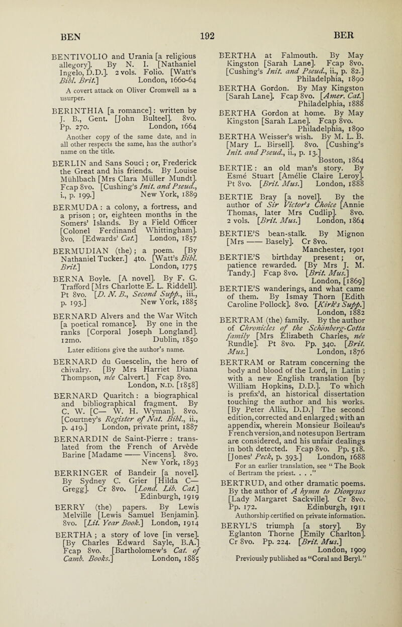 BENTIVOLIO and Urania [a religious allegory]. By N. I. [Nathaniel Ingelo, D.D.]. 2 vols. Folio. [Watt’s Bibl. Brit.'] London, 1660-64 A covert attack on Oliver Cromwell as a usurper. BERINTHIA [a romance]: written by J. B., Gent. [John Bulteel]. 8vo. Pp. 270. London, 1664 Another copy of the same date, and in all other respects the same, has the author’s name on the title. BERLIN and Sans Souci; or, Frederick the Great and his friends. By Louise Miihlbach [Mrs Clara Muller Mundt]. Fcap 8vo. [Cushing’s Init. and Pseud., i., p. 199.] New York, 1889 BERMUDA: a colony, a fortress, and a prison ; or, eighteen months in the Somers’ Islands. By a Field Officer [Colonel Ferdinand Whittingham]. 8vo. [Edwards’ Cat.] London, 1857 BERMUDIAN (the); a poem. [By Nathaniel Tucker.] 4to. [Watt’s Bibl. Brit.] London, 1775 BERN A Boyle. [A novel]. By. F. G. Trafiford [Mrs Charlotte E. L. Riddell]. Pt 8vo. [.D. N. B., Second Supp., iii., p. 193.] New York, 1885 BERNARD Alvers and the War Witch [a poetical romance]. By one in the ranks [Corporal Joseph Longland]. i2mo. Dublin, 1850 Later editions give the author’s name. BERNARD du Guescelin, the hero of chivalry. [By Mrs Harriet Diana Thompson, nee Calvert.] Fcap 8vo. London, N.D. [1858] BERNARD Quaritch: a biographical and bibliographical fragment. By C. W. [C— W. H. Wyman]. 8vo. [Courtney’s Register of Nat. Bibl., ii., p. 419.] London, private print, 1887 BERNARDIN de Saint-Pierre : trans¬ lated from the French of Arvede Barine [Madame-Vincens]. 8vo. New York, 1893 BERRINGER of Bandeir [a novel]. By Sydney C. Grier [Hilda C— Gregg]. Cr 8vo. [Bond. Lib. Cat.] Edinburgh, 1919 BERRY (the) papers. By Lewis Melville [Lewis Samuel Benjamin]. 8vo. [Lit. Year Book.] London, 1914 BERTHA ; a story of love [in verse]. [By Charles Edward Sayle, B.A.] Fcap 8vo. [Bartholomew’s Cat. of Camb. Books.] London, 1885 BERTHA at Falmouth. By May Kingston [Sarah Lane]. Fcap 8vo. [Cushing’s Init. and Pseud., ii., p. 82.] Philadelphia, 1890 BERTHA Gordon. By May Kingston [Sarah Lane]. Fcap 8vo. [Amer. Cat.] Philadelphia, 1888 BERTHA Gordon at home. By May Kingston [Sarah Lane]. Fcap 8vo. Philadelphia, 1890 BERTHA Weisser’s wish. By M. L. B. [Mary L. Birsell]. 8vo. [Cushing’s Init. and Pseud., ii., p. 13.] Boston, 1864 BERTIE: an old man’s story. By Esme Stuart [Amelie Claire Leroy]. Pt 8vo. [Brit. Musi] London, 1888 BERTIE Bray [a novel]. By the author of Sir Vic tops Choice [Annie Thomas, later Mrs Cudlip]. 8vo. 2 vols. [Brit. Mus.] London, 1864 BERTIE’S bean-stalk. By Mignon [Mrs-Basely]. Cr 8vo. Manchester, 1901 BERTIE’S birthday present; or, patience rewarded. [By Mrs J. M. Tandy.] Fcap 8vo. [Brit. Mus.] London, [1869] BERTIE’S wanderings, and what came of them. By Ismay Thorn [Edith Caroline Pollock]. 8vo. [Kirk’s Supp.] London, 1882 BERTRAM (the) family. By the author of Chronicles of the Scho?iberg-Cotta family [Mrs Elizabeth Charles, nee Rundle]. Pt 8vo. Pp. 340. [Brit. Mus.] London, 1876 BERTRAM or Ratram concerning the body and blood of the Lord, in Latin ; with a new English translation [by William Hopkins, D.D.]. To which is prefix’d, an historical dissertation touching the author and his works. [By Peter Allix, D.D.] The second edition, corrected and enlarged; with an appendix, wherein Monsieur Boileau’s French version, and notes upon Bertram are considered, and his unfair dealings in both detected. Fcap8vo. Pp. 518. [Jones’ Peck, p. 393.] London, 1688 For an earlier translation, see “The Book of Bertram the priest. ...” BERTRUD, and other dramatic poems. By the author of A hymn to Dionysus [Lady Margaret Sackville]. Cr 8vo. Pp. 172. Edinburgh, 1911 Authorship certified on private information. BERYL’S triumph [a story]. By Eglanton Thorne [Emily Charlton]. Cr 8vo. Pp. 224. [Brit. Mus.] London, 1909 Previously published as “Coral and Beryl.”