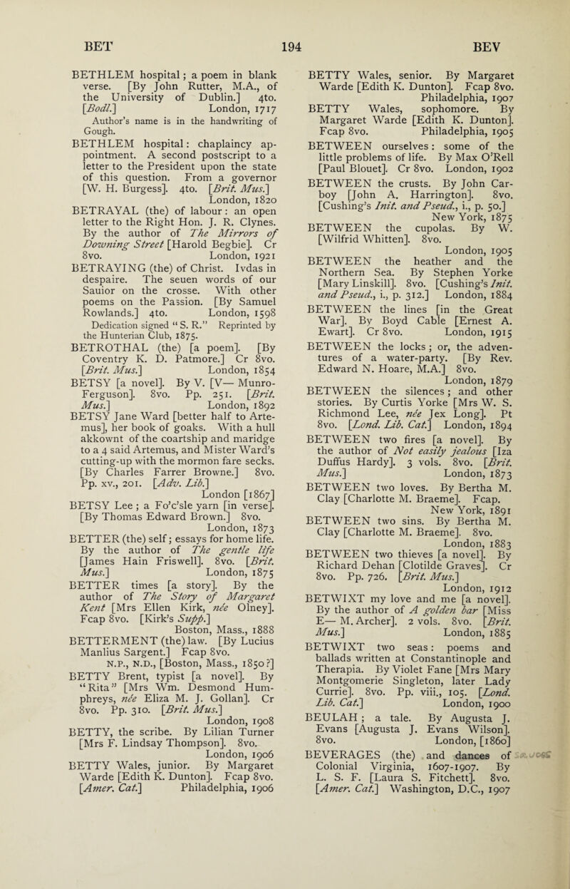 BETHLEM hospital; a poem in blank verse. [By John Rutter, M.A., of the University of Dublin.] 4to. [Bod?.] London, 1717 Author’s name is in the handwriting of Gough. BETHLEM hospital: chaplaincy ap¬ pointment. A second postscript to a letter to the President upon the state of this question. From a governor [W. H. Burgess]. 4to. [Brit. Mus.\ London, 1820 BETRAYAL (the) of labour: an open letter to the Right Hon. J. R. Clynes. By the author of The Mirrors of Downing Street [Harold Begbie]. Cr 8vo. London, 1921 BETRAYING (the) of Christ. Ivdas in despaire. The seuen words of our Sauior on the crosse. With other poems on the Passion. [By Samuel Rowlands.] 4to. London, 1598 Dedication signed “ S. R.” Reprinted by the Hunterian Club, 1875. BETROTHAL (the) [a poem]. [By Coventry K. D. Patmore.] Cr 8vo. [Brit. Mus.] London, 1854 BETSY [a novel]. By V. [V— Munro- Ferguson]. 8vo. Pp. 251. [Brit. Mus.] London, 1892 BETSY Jane Ward [better half to Arte- mus], her book of goaks. With a hull akkownt of the coartship and maridge to a 4 said Artemus, and Mister Ward’s cutting-up with the mormon fare seeks. [By Charles Farrer Browne.] 8vo. Pp. xv., 201. [Adv. Lib.] London [1867] BETSY Lee ; a Fo’c’sle yarn [in verse]. [By Thomas Edward Brown.] 8vo. London, 1873 BETTER (the) self; essays for home life. By the author of The gentle life [James Hain Friswell]. 8vo. [Brit. Mus.] London, 1875 BETTER times [a story]. By the author of The Story of Margaret Kejit [Mrs Ellen Kirk, nee Olney]. Fcap 8vo. [Kirk’s Suppi] Boston, Mass., 1888 BETTERMENT (the) law. [By Lucius Manlius Sargent.] Fcap 8vo. n.p., N.D., [Boston, Mass., 1850?] BETTY Brent, typist [a novel]. By “Rita” [Mrs Wm. Desmond Hum¬ phreys, nee Eliza M. J. Gollan]. Cr 8vo. Pp. 310. [Brit. Mus.] London, 1908 BETTY, the scribe. By Lilian Turner [Mrs F. Lindsay Thompson]. 8vo. London, 1906 BETTY Wales, junior. By Margaret Warde [Edith K. Dunton]. Fcap 8vo. [Amer. Cat.] Philadelphia, 1906 BETTY Wales, senior. By Margaret Warde [Edith K. Dunton], Fcap 8vo. Philadelphia, 1907 BETTY Wales, sophomore. By Margaret Warde [Edith K. Dunton]. Fcap 8vo. Philadelphia, 1905 BETWEEN ourselves: some of the little problems of life. By Max O’Rell [Paul Blouet]. Cr 8vo. London, 1902 BETWEEN the crusts. By John Car¬ boy [John A. Harrington]. 8vo. [Cushing’s Init. and Pseud., i., p. so.] New York, 1875 BETWEEN the cupolas. By W. [Wilfrid Whitten]. 8vo. London, 1905 BETWEEN the heather and the Northern Sea. By Stephen Yorke [Mary Linskill]. 8vo. [Cushing’s Init. and Pseud., i., p. 312.] London, 1884 BETWEEN the lines [in the Great War]. By Boyd Cable [Ernest A. Ewart]. Cr 8vo. London, 1915 BETWEEN the locks ; or, the adven¬ tures of a water-party. [By Rev. Edward N. Hoare, M.A.] 8vo. London, 1879 BETWEEN the silences; and other stories. By Curtis Yorke [Mrs W. S. Richmond Lee, ne'e Jex Long]. Pt 8vo. [Bond. Lib. Cat.] London, 1894 BETWEEN two fires [a novel]. By the author of Not easily jealous [Iza Duffus Hardy]. 3 vols. 8vo. [Brit. Musi] London, 1873 BETWEEN two loves. By Bertha M. Clay [Charlotte M. Braeme]. Fcap. New York, 1891 BETWEEN two sins. By Bertha M. Clay [Charlotte M. Braeme]. 8vo. London, 1883 BETWEEN two thieves [a novel]. By Richard Dehan [Clotilde Graves]. Cr 8vo. Pp. 726. [Brit. Musi] London, 1912 BETWIXT my love and me [a novel]. By the author of A golde?i bar E— M. Archer], 2 vols. 8vo. Musi] Miss Brit. London, 1885 BETWIXT two seas: poems and ballads written at Constantinople and Therapia. By Violet Fane [Mrs Mary Montgomerie Singleton, later Lady Currie]. 8vo. Pp. viii., 105. [Lond. Lib. Cat.] London, 1900 BEULAH ; a tale. By Augusta J. Evans [Augusta J. Evans Wilson]. 8vo. London, [i860] BEVERAGES (the) and dances of Colonial Virginia, 1607-1907. By L. S. F. [Laura S. Fitchett]. 8vo. [A?ner. Cat.] Washington, D.C., 1907