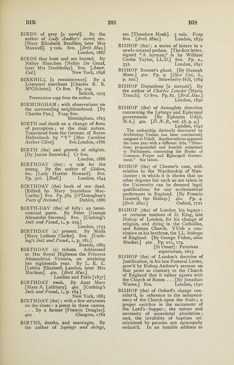 BIRDS of prey [a novel]. By the author of Lady Audley's secret, etc. [Mary Elizabeth Braddon, later Mrs Maxwell]. 3 vols. 8vo. [Brit. Mus.\ London, 1867 BIRDS that hunt and are hunted. By Neltye Blanchen [Neltje De Graaf, later Mrs Doubleday]. 8vo. [Amer. Cat.] New York, 1898 BIRKHILL [a reminiscence]. By a Liverpool merchant [Charles R. B. M‘Gilchrist]. Cr 8vo. Pp. 104. Selkirk, 1905 Presentation copy from the author. BIRMINGHAM ; with observations on the surrounding neighbourhood. [By Charles Pye.] Fcap 8vo. Birmingham, 1825 BIRTH and death as a change of form of perception ; or the dual nature. Translated from the German of Baron Hellenbach by “V” [Mrs Caroline Archer Clive]. 8vo.London, 11886 BIRTH (the) and growth of religion. [By James Bonwick.] Cr 8vo. London, 1886 BIRTHDAY (the): a tale for the young. By the author of Gideon, etc. [Lady Harriet Howard]. 8vo. Pp. 326. [Bodli] London, 1844 BIRTHDAY (the) book of our dead. [Edited by Mary Stanislaus Mac- Carthy.] 8vo. Pp. 389. [O’Donoghue’s Poets of Ireland!] Dublin, 1886 BIRTH-DAY (the) of folly: an heroi- comical poem. By Peter [George Alexander Stevens]. 8vo. [Cushing’s lnit. and Pseud., i., p. 229.] London, 1755 BIRTHDAY (a) present. By Mada [Mary Latham Clarke]. 8vo. [Cush¬ ing’s lnit. and Pseud., i., p. 181.] Boston, 1869 BIRTHDAY (a) tribute. Addressed to Her Royal Highness the Princess Alexandrina Victoria, on attaining her eighteenth year. By L. E. L. [Letitia Elizabeth Landon, later Mrs Maclean]. 4to. [Brit. Musi] London and Paris [1837] BIRTHDAY week. By Aunt Mary [Mary A. Lathbury]. 4to. [Cushing’s lnit. and Pseud., i., p. 184.] New York, 1885 BIRTHDAY (the); with a few strictures on the times : a poem in three cantos. ... By a farmer [Francis Douglas]. 4to. Glasgow, 1782 BIRTHS, deaths, and marriages. By the author of Sayings and doings, etc. [Theodore Hook]. 3 vols. Fcap 8vo. \_Brit. Musi] London, 1839 BISHOP (the): a series of letters to a newly-created prelate. [The first letter, signed “A layman,” is by William Cooke Taylor, LL.D.] 8vo. Pp. x., 332. London, 1841 BISHOP Bonner’s ghost. [By Hannah More.] 4to. Pp. 9. [Dyce Cat., ii., p. 100.] Strawberry-Hill, 1789 BISHOP Dupanloup [a memoir]. By the author of Charles Lowder [Maria Trench]. Cr8vo. Pp. 82. \Brit.Mus.] London, 1890 BISHOP (the) of Armaghes direction concerning the Lyturgy and Episcopal government. [By Ephraim Udall, M.A.] 4to. [D. N.B., vol. 58, p. 4.] London, 1642 The authorship, distinctly disavowed by Archbishop Ussher, has been conclusively assigned to Udall. Another edition appeared the same year with a different title, “ Direc¬ tions propounded and humbly submitted to Parliament, concerning the Booke of Common Prayer and Episcopall Govern¬ ment.” See below. BISHOP (the) of Chester’s case, with relation to the Wardenship of Man¬ chester ; in which it is shown that no other degrees but such as are taken in the University can be deemed legal qualifications for any ecclesiastical preferment in England. [By Francis Gastrell, the Bishop.] 4to. Pp. 4. [Brit. Musi] Oxford, 1721 BISHOP (the) of London his legacy: or certaine motiues of D. King, late Bishop of London, for his change of religion, and dying in the Catholike, and Roman Church. With a con¬ clusion to his brethren, the LL. bishops of England. [By George Fisher, alias Musket.] 4to. Pp. xvi., 174. [St Omer]: Permissu superiorum, 1623 BISHOP (the) of London’s doctrine of Justification, in his late Pastoral Letter, prov’d by Bishop Andrew’s sermon on that point so contrary to the Church of England that it rather agrees with the Church of Rome. . . . [By Jonathan Warne.] 8vo. London, 1740 BISHOP (the) of Oxford’s charge con¬ sider’d, in reference to the independ¬ ency of the Church upon the State ; a proper sacrifice in the sacrament of the Lord’s - Supper ; the nature and necessity of sacerdotal absolution ; and, the invalidity of baptism ad- ministred by persons not episcopally ordain’d. In an humble address to