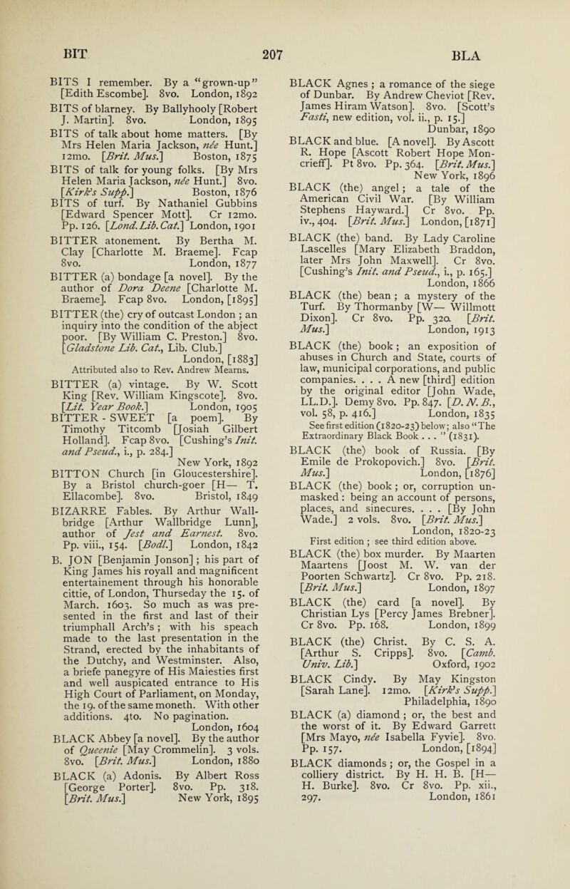 BITS I remember. By a “grown-up” [Edith Escombe]. 8vo. London, 1892 BITS of blarney. By Ballyhooly [Robert J. Martin]. 8vo. London, 1895 BITS of talk about home matters. [By Mrs Helen Maria Jackson, nee Hunt.] i2mo. {Brit. Mus.] Boston, 1875 BITS of talk for young folks. [By Mrs Helen Maria Jackson, ne'e Hunt.] 8vo. {Kirk’s Supp.] Boston, 1876 BITS of turf. By Nathaniel Gubbins [Edward Spencer Mott]. Cr 121110. Pp. 126. {L071d.Lib.Cat.] London, 1901 BITTER atonement. By Bertha M. Clay [Charlotte M. Braeme]. Fcap 8vo. London, 1877 BITTER (a) bondage [a novel]. By the author of Dora Deene [Charlotte M. Braeme]. Fcap 8vo. London, [1895] BITTER (the) cry of outcast London ; an inquiry into the condition of the abject poor. [By William C. Preston.] 8vo. {Gladstone Lib. Cat., Lib. Club.] London, [1883] Attributed also to Rev. Andrew Mearns. BITTER (a) vintage. By W. Scott King [Rev. William Kingscote]. 8vo. {Lit. Year Book.] London, 1905 BITTER - SWEET [a poem]. _ By Timothy Titcomb [Josiah Gilbert Holland]. Fcap8vo. [Cushing’s Init. a7id Pseud., i., p. 284.] New York, 1892 BITTON Church [in Gloucestershire]. By a Bristol church-goer [H— T. Ellacombe]. 8vo. Bristol, 1849 BIZARRE Fables. By Arthur Wall- bridge [Arthur Wallbridge Lunn], author of Jest and Ear?iest. 8vo. Pp. viii., 154. {Bodl.\ London, 1842 B. JON [Benjamin Jonson] ; his part of King James his royall and magnificent entertainement through his honorable cittie, of London, Thurseday the 15. of March. 1603. So much as was pre¬ sented in the first and last of their triumphall Arch’s ; with his speach made to the last presentation in the Strand, erected by the inhabitants of the Dutchy, and Westminster. Also, a briefe panegyre of His Maiesties first and well auspicated entrance to His High Court of Parliament, on Monday, the 19. of the same moneth. With other additions. 4to. No pagination. London, 1604 BLACK Abbey [a novel]. By the author of Queenie [May Crommelin]. 3 vols. 8vo. {Brit. Mus.] London, 1880 BLACK (a) Adonis. By Albert Ross [George Porter]. 8vo. Pp. 318. {Brit. Mus.] New York, 1895 BLACK Agnes ; a romance of the siege of Dunbar. By Andrew Cheviot [Rev. James Hiram Watson]. 8vo. [Scott’s Fasti, new edition, vol. ii., p. 15.] Dunbar, 1890 BLACK and blue. [A novel]. By Ascott R. Hope [Ascott Robert Hope Mon- crieff]. Pt 8vo. Pp. 364. {Brit. Mus.] New York, 1896 BLACK (the) angel; a tale of the American Civil War. [By William Stephens Hayward.] Cr 8vo. Pp. iv., 404. {Brit. Mus.] London, [1871] BLACK (the) band. By Lady Caroline Lascelles [Mary Elizabeth Braddon, later Mrs John Maxwell]. Cr 8vo. [Cushing’s Init. and Pseud., i., p. 165.] London, 1866 BLACK (the) bean ; a mystery of the Turf. By Thormanby [W— Willmott Dixon]. Cr 8vo. Pp. 320. {Brit. Mus.] London, 1913 BLACK (the) book; an exposition of abuses in Church and State, courts of law, municipal corporations, and public companies. ... A new [third] edition by the original editor [John Wade, LL.D.]. Demy 8vo. Pp. 847. {D.N.B., vol. 58, p. 416.] London, 1835 See first edition (1820-23) below; also “The Extraordinary Black Book ...” (1831). BLACK (the) book of Russia. [By Emile de Prokopovich.] 8vo. {Brit. Mus.] London, [1876] BLACK (the) book ; or, corruption un¬ masked : being an account of persons, places, and sinecures. . . . [By John Wade.] 2 vols. 8vo. {Brit. Mus.] London, 1820-23 First edition ; see third edition above. BLACK (the) box murder. By Maarten Maartens [Joost M. W. van der Poorten Schwartz]. Cr 8vo. Pp. 218. {Brit. Mus.] London, 1897 BLACK (the) card [a novel]. By Christian Lys [Percy James Brebner]. Cr 8vo. Pp. 168. London, 1899 BLACK (the) Christ. By C. S. A. [Arthur S. Cripps]. 8vo. {Camb. Univ. Lib.] Oxford, 1902 BLACK Cindy. By May Kingston [Sarah Lane]. i2mo. {Kirk's Supp.] Philadelphia, 1890 BLACK (a) diamond ; or, the best and the worst of it. By Edward Garrett [Mrs Mayo, nee Isabella Fyvie]. 8vo. Pp. 157. London, [1894] BLACK diamonds ; or, the Gospel in a colliery district. By H. H. B. [H— H. Burke]. 8vo. Cr 8vo. Pp. xii., 297. London, 1861