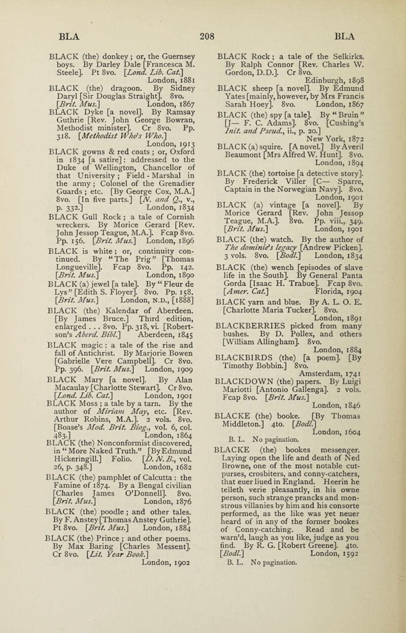 BLACK (the) donkey ; or, the Guernsey boys. By Darley Dale [Francesca M. Steele]. Pt 8vo. [Lond. Lib. Cat.] London, 1881 BLACK (the) dragoon. By Sidney Daryl [Sir Douglas Straight]. 8vo. [Brit. Mus.] London, 1867 BLACK Dyke [a novel]. By Ramsay Guthrie [Rev. John George Bowran, Methodist minister]. Cr 8vo. Pp. 318. [Methodist Who's Who.] London, 1913 BLACK gowns & red coats ; or, Oxford in 1834 [a satire] : addressed to the Duke of Wellington, Chancellor of that University ; Field - Marshal in the army ; Colonel of the Grenadier Guards ; etc. [By George Cox, M.A.] 8vo. [In five parts.] [TV. and Q., v., p. 332.] London, 1834 BLACK Gull Rock ; a tale of Cornish wreckers. By Morice Gerard [Rev. John Jessop Teague, M.A.]. Fcap 8vo. Pp. 156. [Brit. Mus.] London, 1896 BLACK is white ; or, continuity con¬ tinued. By “The Prig” [Thomas Longueville]. Fcap 8vo. Pp. 142. [Brit. Mus.] London, 1890 BLACK (a) jewel [a tale]. By “ Fleur de Lys” [Edith S. Floyer]. 8vo. Pp. 158. [Brit. Mus.] London, N.D., [1888] BLACK (the) Kalendar of Aberdeen. [By James Bruce.] Third edition, enlarged . . . 8vo. Pp. 318, vi. [Robert¬ son’s Aberd. Bibl.] Aberdeen, 1845 BLACK magic : a tale of the rise and fall of Antichrist. By Marjorie Bowen [Gabrielle Vere Campbell]. Cr 8vo. Pp. 396. [Brit. Mus.] London, 1909 BLACK Mary [a novel]. By Alan Macaulay [Charlotte Stewart]. Cr 8vo. [Bond. Lib. Cat.] London, 1901 BLACK Moss ; a tale by a tarn. By the author of Miriam May, etc. [Rev. Arthur Robins, M.A.]. 2 vols. 8vo. [Boase’s Mod. Brit. Biog., vol. 6, col. 483.] London, 1864 BLACK (the) Nonconformist discovered, in “ More Naked Truth.” [By Edmund Hickeringill.] Folio. [D. N. B., vol. 26, p. 348.] London, 1682 BLACK (the) pamphlet of Calcutta : the Famine of 1874. By a Bengal civilian [Charles James O’Donnell]. 8vo. [Brit. Mus.] London, 1876 BLACK (the) poodle ; and other tales. By F. Anstey [Thomas Anstey Guthrie]. Pt 8vo. [Brit. Mus.] London, 1884 BLACK (the) Prince ; and other poems. By Max Baring [Charles Messent]. Cr 8vo. [Lit. Year Book.] London, 1902 BLACK Rock ; a tale of the Selkirks. By Ralph Connor [Rev. Charles W. Gordon, D.D.]. Cr 8vo. Edinburgh, 1898 BLACK sheep [a novel]. By Edmund Yates [mainly, however, by Mrs Francis Sarah Hoey]. 8vo. London, 1867 BLACK (the) spy [a tale]. By “Bruin ” [J— F. C. Adams]. 8vo. [Cushing’s hiit. a7id Pseud., ii., p. 20.] New York, 1872 BLACK (a) squire. [A novel.] ByAveril Beaumont [Mrs Alfred W. Hunt]. 8vo. London, 1894 BLACK (the) tortoise [a detective story]. By Frederick Viller [C— Sparre, Captain in the Norwegian Navy]. 8vo. London, 1901 BLACK (a) vintage [a novel]. By Morice Gerard [Rev. John Jessop Teague, M.A.]. 8vo. Pp. viii., 349. [Brit. Mus.] London, 1901 BLACK (the) watch. By the author of The dominie? s legacy [Andrew Picken]. 3 vols. 8vo. [Bodl.] London, 1834 BLACK (the) wench [episodes of slave life in the South]. By General Panta Gorda [Isaac H. Trabue]. Fcap 8vo. [Amer. Cat.] Florida, 1904 BLACK yarn and blue. By A. L. O. E. [Charlotte Maria Tucker]. 8vo. London,1891 BLACKBERRIES picked from many bushes. By D. Pollex, and others [William Allingham]. 8vo. London, 1884 BLACKBIRDS (the) [a poem]. [By Timothy Bobbin.] 8vo. Amsterdam, 1741 BLACKDOWN (the) papers. By Luigi Mariotti [Antonio Gallenga]. 2 vols. Fcap 8vo. [Brit. Mus.] London, 1846 BLACKE (the) booke. [By Thomas Middleton.] 4to. [Bodl.] London, 1604 B. L. No pagination. BLACKE (the) bookes messenger. Laying open the life and death of Ned Browne, one of the most notable cut- purses, crosbiters, and conny-catchers, that euer liued in England. Heerin he telleth verie pleasantly, in his owne person, such strange prancks and mon¬ strous villanies by him and his consorte performed, as the like was yet neuer heard of in any of the former bookes of Conny-catching. Read and be warn’d, laugh as you like, judge as you find. By R. G. [Robert Greene]. 4to. [Bodl.] London, 1592 B. L. No pagination.