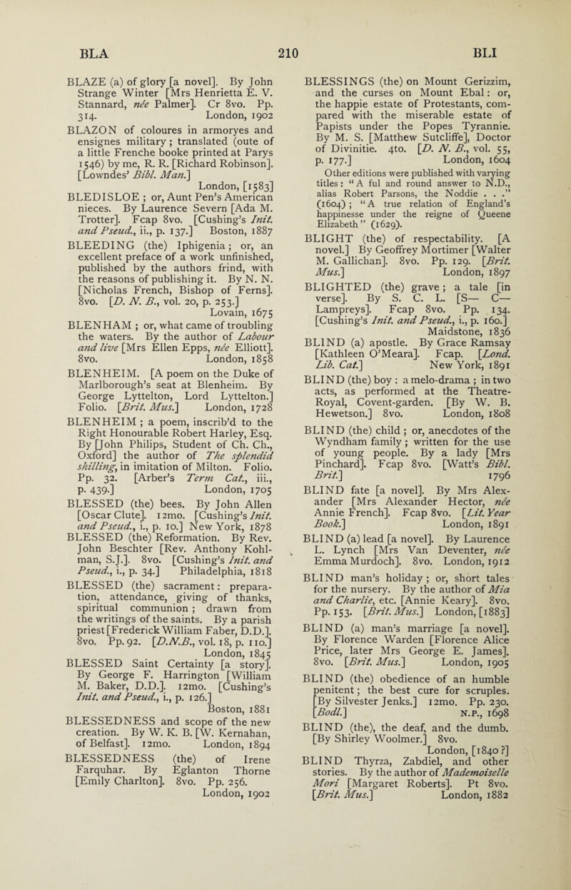 BLAZE (a) of glory [a novel]. By John Strange Winter [Mrs Henrietta E. V. Stannard, nee Palmer]. Cr 8vo. Pp. 314. London, 1902 BLAZON of coloures in armoryes and ensignes military ; translated (oute of a little Frenche booke printed at Parys 1546) by me, R. R. [Richard Robinson]. [Lowndes5 Bibl. Man.] London, [1583] BLED I SLOE ; or, Aunt Pen’s American nieces. By Laurence Severn [Ada M. Trotter]. Fcap 8vo. [Cushing’s Init. and Pseud., ii., p. 137.] Boston, 1887 BLEEDING (the) Iphigenia; or, an excellent preface of a work unfinished, published by the authors frind, with the reasons of publishing it. By N. N. [Nicholas French, Bishop of Ferns]. 8vo. [D. N. B., vol. 20, p. 253.] Lovain, 1675 BLENHAM ; or, what came of troubling the waters. By the author of Labour and live [Mrs Ellen Epps, nee Elliott]. 8vo. London, 1858 BLENHEIM. [A poem on the Duke of Marlborough’s seat at Blenheim. By George Lyttelton, Lord Lyttelton.] Folio. [Brit. Mus.] London, 1728 BLENHEIM ; a poem, inscrib’d to the Right Honourable Robert Harley, Esq. By [John Philips, Student of Ch. Ch., Oxford] the author of The splendid shilling,, in imitation of Milton. Folio. Pp. 32. [Arber’s Term Cat., iii., p. 439.] London, 1705 BLESSED (the) bees. By John Allen [Oscar Clute]. i2mo. [Cushing’s lnit. and Pseud.) i., p. 10.] New York, 1878 BLESSED (the) Reformation. By Rev. John Beschter [Rev. Anthony Kohl- man, S.J.]. 8vo. [Cushing’s lnit. and Pseud.) i., p. 34.] Philadelphia, 1818 BLESSED (the) sacrament: prepara¬ tion, attendance, giving of thanks, spiritual communion ; drawn from the writings of the saints. By a parish priest [Frederick William Faber, D.D.]. 8vo. Pp. 92. \D.N.B.) vol. 18, p. no.] London, 1845 BLESSED Saint Certainty [a story]. By George F. Harrington [William M. Baker, D.D.]. i2mo. [Cushing’s Init. and Pseud.) i., p. 126.] Boston, 1881 BLESSEDNESS and scope of the new creation. By W. K. B. [W. Kernahan, of Belfast]. i2mo. London, 1894 BLESSEDNESS (the) of Irene Farquhar. By Eglanton Thorne [Emily Charlton]. 8vo. Pp. 256. London, 1902 BLESSINGS (the) on Mount Gerizzim, and the curses on Mount Ebal: or, the happie estate of Protestants, com¬ pared with the miserable estate of Papists under the Popes Tyrannie. By M. S. [Matthew Sutcliffe], Doctor of Divinitie. 4to. [D. N. B., vol. 55, p. 177.] London, 1604 Other editions were published with varying titles : “ A ful and round answer to N.D., alias Robert Parsons, the Noddie . . .” (1604) ; “A true relation of England’s happinesse under the reigne of Queene Elizabeth” (1629). BLIGHT (the) of respectability. [A novel.] By Geoffrey Mortimer [Walter M. Gallichan], 8vo. Pp. 129. [Brit. Mus.] London, 1897 BLIGHTED (the) grave; a tale [in verse]. By S. C. L. [S— C— Lampreys]. Fcap 8vo. Pp. 134. [Cushing’s lnit. and Pseud.) i., p. 160.] Maidstone, 1836 BLIND (a) apostle. By Grace Ramsay [Kathleen O’Meara]. Fcap. [Bond. Lib. Cat.] New York, 1891 BLIND (the) boy : amelo-drama; in two acts, as performed at the Theatre- Royal, Covent-garden. [By W. B. Hewetson.] 8vo. London, 1808 BLIND (the) child ; or, anecdotes of the Wyndham family ; written for the use of young people. By a lady [Mrs Pinchard]. Fcap 8vo. [Watt’s Bibl. Brit.] 1796 BLIND fate [a novel]. By Mrs Alex¬ ander [Mrs Alexander Hector, ne'e Annie French]. Fcap 8vo. [Lit. Year Book.] London, 1891 BLIND (a) lead [a novel]. By Laurence L. Lynch [Mrs Van Deventer, ne'e Emma Murdoch]. 8vo. London, 1912 BLIND man’s holiday; or, short tales for the nursery. By the author of Mia and Charlie, etc. [Annie Keary]. 8vo. Pp. 153. [Brit. Mus.] London, [1883] BLIND (a) man’s marriage [a novel]. By Florence Warden [Florence Alice Price, later Mrs George E. James]. 8vo. [Brit. Mus.] London, 1905 BLIND (the) obedience of an humble Denitent; the best cure for scruples. By Silvester Jenks.] i2mo. Pp. 230. Bodl.] N.P., 1698 BLIND (the), the deaf, and the dumb. [By Shirley Woolmer.] 8vo. London, [1840 ?] BLIND Thyrza, Zabdiel, and other stories. By the author of Mademoiselle Mori [Margaret Roberts]. Pt 8vo. [Brit. Mus.] London, 1882