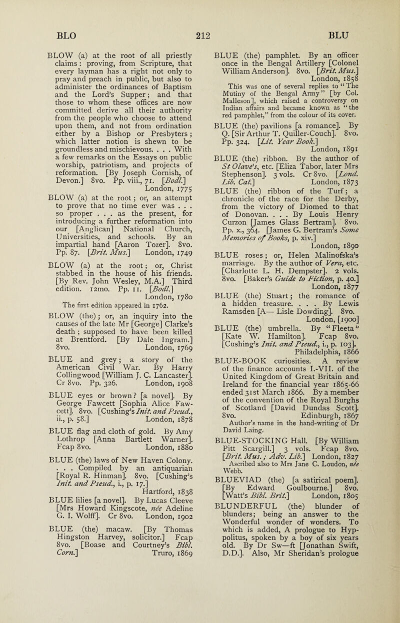 BLOW (a) at the root of all priestly claims : proving, from Scripture, that every layman has a right not only to pray and preach in public, but also to administer the ordinances of Baptism and the Lord’s Supper; and that those to whom these offices are now committed derive all their authority from the people who choose to attend upon them, and not from ordination either by a Bishop or Presbyters ; which latter notion is shewn to be groundless and mischievous. . . . With a few remarks on the Essays on public worship, patriotism, and projects of reformation. [By Joseph Cornish, of Devon.] 8vo. Pp. viii., 71. [Bodl.] London, 1775 BLOW (a) at the root ; or, an attempt to prove that no time ever was . . . so proper ... as the present, for introducing a further reformation into our [Anglican] National Church, Universities, and schools. By an impartial hand [Aaron Tozer]. 8vo. Pp. 87. [Brit. Musi] London, 1749 BLOW (a) at the root; or, Christ stabbed in the house of his friends. [By Rev. John Wesley, M.A.] Third edition. i2mo. Pp. 11. [Bodl.] London, 1780 The first edition appeared in 1762. BLOW (the) ; or, an inquiry into the causes of the late Mr [George] Clarke’s death ; supposed to have been killed at Brentford. [By Dale Ingram.] 8vo. London, 1769 BLUE and grey; a story of the American Civil War. By Harry Collingwood [William J. C. Lancaster], Cr 8vo. Pp. 326. London, 1908 BLUE eyes or brown? [a novel]. By George Fawcett [Sophia Alice Faw¬ cett]. 8vo. [Cushing’s Init. and Pseud., ii., p. 58.] London, 1878 BLUE flag and cloth of gold. By Amy Lothrop [Anna Bartlett Warner]. Fcap 8vo. London, 1880 BLUE (the) laws of New Haven Colony. . . . Compiled by an antiquarian [Royal R. Hinman]. 8vo. [Cushing’s Init. and Pseud., i., p. 17.] Hartford, 1838 BLUE lilies [a novel]. By Lucas Cleeve [Mrs Howard Kingscote, nee Adeline G. I. Wolff]. Cr 8vo. London, 1902 BLUE (the) macaw. [By Thomas Hingston Harvey, solicitor.] Fcap 8vo. [Boase and Courtney’s Bibl. Corn.] T ruro, 1869 BLUE (the) pamphlet. By an officer once in the Bengal Artillery [Colonel William Anderson]. 8vo. [Brit. Mus.\ London, 1858 This was one of several replies to “ The Mutiny of the Bengal Army ” [by Col. Malleson], which raised a controversy on Indian affairs and became known as “ the red pamphlet,” from the colour of its cover. BLUE (the) pavilions [a romance]. By Q. [Sir Arthur T. Quiller-Couch]. 8vo. Pp. 324. [Lit. Year Book.] London, 1891 BLUE (the) ribbon. By the author of St Olave’s, etc. [Eliza Tabor, later Mrs Stephenson]. 3 vols. Cr 8vo. [Bond. Lib. Cat.] London, 1873 BLUE (the) ribbon of the Turf; a chronicle of the race for the Derby, from the victory of Diomed to that of Donovan. ... By Louis Henry Curzon [James Glass Bertram]. 8vo. Pp. x., 364. [James G. Bertram’s Some Memories of Books, p. xiv.] London, 1890 BLUE roses; or, Helen Malinofska’s marriage. By the author of Vera, etc. [Charlotte L. H. Dempster]. 2 vols. 8vo. [Baker’s Guide to Fiction, p. 40.] London, 1877 BLUE (the) Stuart; the romance of a hidden treasure. ... By Lewis Ramsden [A— Lisle Dowding]. 8vo. London, [1900] BLUE (the) umbrella. By “Fleeta” Kate W. Hamilton]. Fcap 8vo. Cushing’s Init. and Pseud., i., p. 103]. Philadelphia, 1866 BLUE-BOOK curiosities. A review of the finance accounts I.-VII. of the United Kingdom of Great Britain and Ireland for the financial year 1865-66 ended 31st March 1866. By a member of the convention of the Royal Burghs of Scotland [David Dundas Scott]. 8 vo. Edinburgh, 1867 Author’s name in the hand-writing of Dr David Laing. BLUE-STOCKING Hall. [By William Pitt Scargill.] 3 vols. Fcap 8vo. [Brit. Mus.j Adv. Lib.] London, 1827 Ascribed also to Mrs Jane C. Loudon, nee Webb. BLUEVIAD (the) [a satirical poem]. [By Edward Goulbourne.] 8vo. [Watt’s Bibl. Brit.] London, 1805 BLUNDERFUL (the) blunder of blunders; being an answer to the Wonderful wonder of wonders. To which is added, A prologue to Hyp- politus, spoken by a boy of six years old. By Dr Sw—ft [Jonathan Swift, D.D.]. Also, Mr Sheridan’s prologue