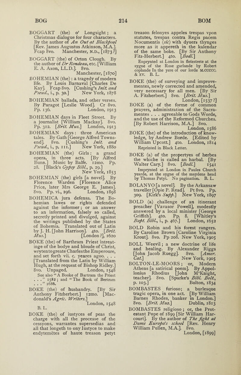 BOGGART (the) o’ Longsight ; a Christmas dialogue for four characters. By the author of An Out at Blackpool [Rev. James Augustus Atkinson, M.A.]. Fcap 8vo. Manchester, N.D., [1873?] BOGGART (the) of Orton Clough. By the author of Dr Rondeau, etc. [William E. A. Axon, LL.D.]. 8vo. Manchester, [1870] BOHEMIAN (the): a tragedy of modern life. By Louis Barnaval [Charles De Kay]. FcapSvo. [Cushing’s Init. and Pseud., i., p. 30.] New York, 1878 BOHEMIAN ballads, and other verses. By Paragot [Leslie Wood]. Cr 8vo. Pp. 136. London, 1913 BOHEMIAN days in Fleet Street. By a journalist [William Mackay]. 8vo. Pp. 312. \Brit. Mus.] London, 1913 BOHEMIAN days : three American tales. By Gath [George Alfred Towns¬ end]. 8vo. [Cushing’s lnit. and Pseud., i., p. hi.] New York, 1880 BOHEMIAN (the) Girls : a grand opera, in three acts. [By Alfred Bunn.] Music by Balfe. i2mo. Pp. 28. [Black’s Gypsy Bibl., p. 29.] New York, 1853 BOHEMIAN (the) girls [a novel]. By Florence Warden [Florence Alice Price, later Mrs George E. James]. 8vo. Pp. vi., 296. London, 1898 BOHEMICA jura defensa. The Bo¬ hemian lawes or rights defended against the informer; or an answer to an information, falsely so called, secretly printed and divulged, against the writings published by the States of Bohemia. Translated out of Latin by J. H. [John Harrison]. 4to. \Brit. Mus.] [London ?], 1620 BOKE (the) of Barthram Priest intreat- inge of the bodye and bloude of Christ, wrytentogreate Charlesthe Emperoure, and set forth vii. c. yeares agoo. . . . [Translated from the Latin by William Hugh, at the request of Bishop Ridley.] 8vo. Unpaged. London, 1548 See also “A Booke of Bartram the Priest ...” 1582; and “The Book of Bertram ...” 1686. BOKE (the) of husbandry. [By Sir Anthony Fitzherbert.] i2mo. [Mac¬ donald’s Agric. Writers.] London, 1548 B. L. BOKE (the) of iustyces of peas the charge with all the processe of the cessyons, warrantes supersedias and all that longeth to ony Iustyce to make endytemetes of haute treason petyt treason felonyes appeles trespas vpon statutes, trespas contra Regis pacem Nocumentis (sic) with dyuers thynges more as it appereth in the kalendar of the same boke. [By Sir Anthony Fitz-Herbert.] 4to. [Bodl.] Enprynted at London in fletestrete at the sygne of the Rose garlande by Robert coplande In the yere of our lorde M.CCCCC. & xv. B. L. BOKE (the) of surveying and improve- mentes, newly corrected and amended, very necessary for all men. [By Sir A. Fitzherbert.] 8vo. [Brit. Mus.] London, [1537 ?] BOKE (a) of the forme of common prayers, administration of the Sacra- mentes . . . agreeable to Gods Worde, and the use of the Reformed Churches. [By Robert Harrison, M.A.] 8vo. London, 1586 BOKE (the) of the introduction of know¬ ledge, by Andrew Borde. [Edited by William Upcott.] 4to. London, 1814 Reprinted in Black Letter. BOKE (a) of the propertyes of herbes the whiche is called an harbal. [By Walter Cary.] 8vo. [Bodl.] 1541 Imprynted at London in Paules Church yearde, at the sygne of the maydens head by Thomas Petyt. No pagination. B. L. BOLANYO [a novel]. By the Arkansaw traveller [Opie P. Read]. Pt 8vo. Pp. 309. [Kirk’s Supp.\ New York, 1897 BOLD (a) challenge of an itinerant preacher [Vavasor Powell], modestly answered by a local minister [George Griffith]. 4to. Pp. 8. [Whitley’s Bapt. Bibl., i., p. 467.] London, 1652 BOLD Robin and his forest rangers. By Caroline Brown [Caroline Virginia Krout]. 8vo. Pp 208. New York, 1905 BOLL Weevil; a new doctrine of life and healing. By Alexander Riggs [John Jacob Ruegg]. 8vo. [.Amer. Cat.] New York, 1905 BOLTON-LE-MOORS ; or, Modern Athens [a satirical poem]. By Appol- lonius Rhodius [John M‘Knight, teacher]. 8vo. [Sparke’s Bibl. Bolt., p. 103.] Bolton, 1834 BOMBASTES furioso; a burlesque tragic opera, in one act. [By William Barnes Rhodes, banker in London.] 8vo. [Brit. Mus.] Dublin, 1813 BOMBASTES religioso ; or, the Prot¬ estant Pope of 1899 [Sir William Har- court]. By the author of The fight at Dame Europals school [Rev. Henry William Pullen, M.A.]. 8vo. London, [1899]