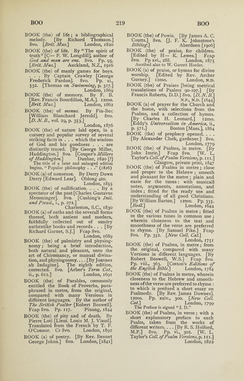 BOOK (the) of life ; a bibliographical melody. [By Richard Thomson.] 8vo. [Brit. Musi] London, 1820 BOOK (the) of life. By “The spirit of truth ” [C— P. W. Longdill], author of God and man are one. 8vo. Pp. 95. [Brit. Mus.\ Auckland, N.Z., 1916 BOOK (the) of manly games for boys. . . . By Captain Crawley [George Frederick Pardon]. 8vo. Pp. xi., 532. [Thomas on Swimming, p. 317.] London, 1869 BOOK (the) of memory. By F. B. [Rev. Francis Bourdillon, M.A.]. i2mo. [Brit. Mus.] London, 1862 BOOK (the) of menus. By Fin-Bee William Blanchard Jerrold]. 8vo. D.N.B., vol. 29, p. 353.] London,1876 BOOK (the) of nature laid open, in a cursory and popular survey of several striking facts in . . . which the wisdom of God and his goodness . . . are distinctly traced. [By George Miller, Haddington.] 8vo. [Couper’s Millers of Haddington?^ Dunbar, 1820 [?] The title of a later and enlarged edition begins, “ Popular philosophy . . (1826) BOOK (a) of nonsense. By Derry Down Derry [Edward Lear]. Oblong 4to. London, 1855 BOOK (the) of nullification. . . . By a spectator of the past [Charles Gustavus Memminger]. 8vo. [Cushing’s Init. and Pseud^ i., p. 272.] Charleston, S.C., 1830 BOOK (a) of oaths and the severall forms thereof, both antient and modern, faithfully collected out of sundry authentike books and records . . . [By Richard Garnet, S.J.] Fcap 8vo. London, 1689 BOOK (the) of palmistry and physiog¬ nomy ; being a brief introduction, both natural and pleasant, unto the art of Chiromancy, or manual divina¬ tion, and physiognomy... . [By Joannes ab Indagine]. The eighth edition, corrected. 8vo. [Arber’s Term Cat., ii., p. 611.] London, 1691 BOOK (the) of Parables, commonly entitled the Book of Proverbs, para¬ phrased in metre, from the original, compared with many Versions in different languages. By the author of The British Psalter [Robert Boswell]. Fcap 8vo. Pp. 117. Pinang, 1844 BOOK (the) of pity and of death. By Pierre Loti [Lieut. Louis M. J. Viaud]. Translated from the French by T. P. O’Connor. Cr 8vo. London, 1892 BOOK (a) of poetry. [By Rev. Bennet George Johns.] 8vo. London, [1841] BOOK (the) of Powis. [By James A. C. Coutts.] 8vo. [J. F. K. Johnstone’s Bibliog.] Aberdeen [1906] BOOK (the) of praise, for children. [Edited by H— K. Lewes.] Fcap 8vo. Pp xvi., 288. London, 1875 Ascribed also to W. Garrett Horder. BOOK (a) of praise, or hymns for divine worship. [Edited by Rev. Archer Gurney.] i2mo. London, n.d. BOOK (the) of Praises [being metrical translations of Psalms 90-107.] [By Francis Roberts, D.D.] 8vo. [D. N. B.' N.P., N.D. [1644 BOOK (a) of prayer for the Church anc the home, with selections from the Psalms, and a collection of hymns. [By Charles H. Leonard.] i2mo. [Eddy’s Universalism in America, ii., p. 5 71-] Boston [Mass.], 1864 BOOK (the) of prophecy opened. . . . [By Alexander Clark, gardener.] 8vo. London, 1779 BOOK (the) of Psalms, in metre. [By John Imrie.] Fcap 8vo. [W. L. Taylor’s Coll, of Psalm Versions, p. 11 i.J Glasgow, private print, 1847 BOOK (the) of Psalms in metre ; close and proper to the Hebrew; smooth and pleasant for the metre ; plain and easie for the tunes: with musical! notes, arguments, annotations, and index; fitted for the ready use and understanding of all good Christians. By William Barton.] i2mo. Pp. 335- Bodl.] London, 1644 BOOK (the) of Psalms in metre ; fitted to the various tunes in common use wherein closeness to the text and smoothness of the verse are preferred to rhyme. [By Samuel Pike.] Fcap> 8vo. Pp. 352. [New Coll. Cat.] London, 1751 BOOK (the) of Psalms, in metre ; from the original, compared with many Versions in different languages. [By Robert Boswell, W.S.] Fcap 8vo. Pp. viii., 363. [Cotton’s Editions of the English Bible?] London, 1784 BOOK (the) of Psalms in metre, wherein closeness to the Hebrew and smooth¬ ness of the verse are preferred to rhyme : to which is prefixed a short essay on Psalmody. [By Rev. James Downes]. i2mo. Pp. xxiv., 300. [New Coll. Cat.] London, 1799 The Preface is signed “ J. D.” BOOK (the) of Psalms, in verse ; with a short explanatory preface to each Psalm, taken from the works of different writers. . . . [By R. S. Holford, M.P.] 8vo. Pp. vi., 302. [W. L. Taylor’s Coll, of Psalm Versions, p. hi.] London, 1822