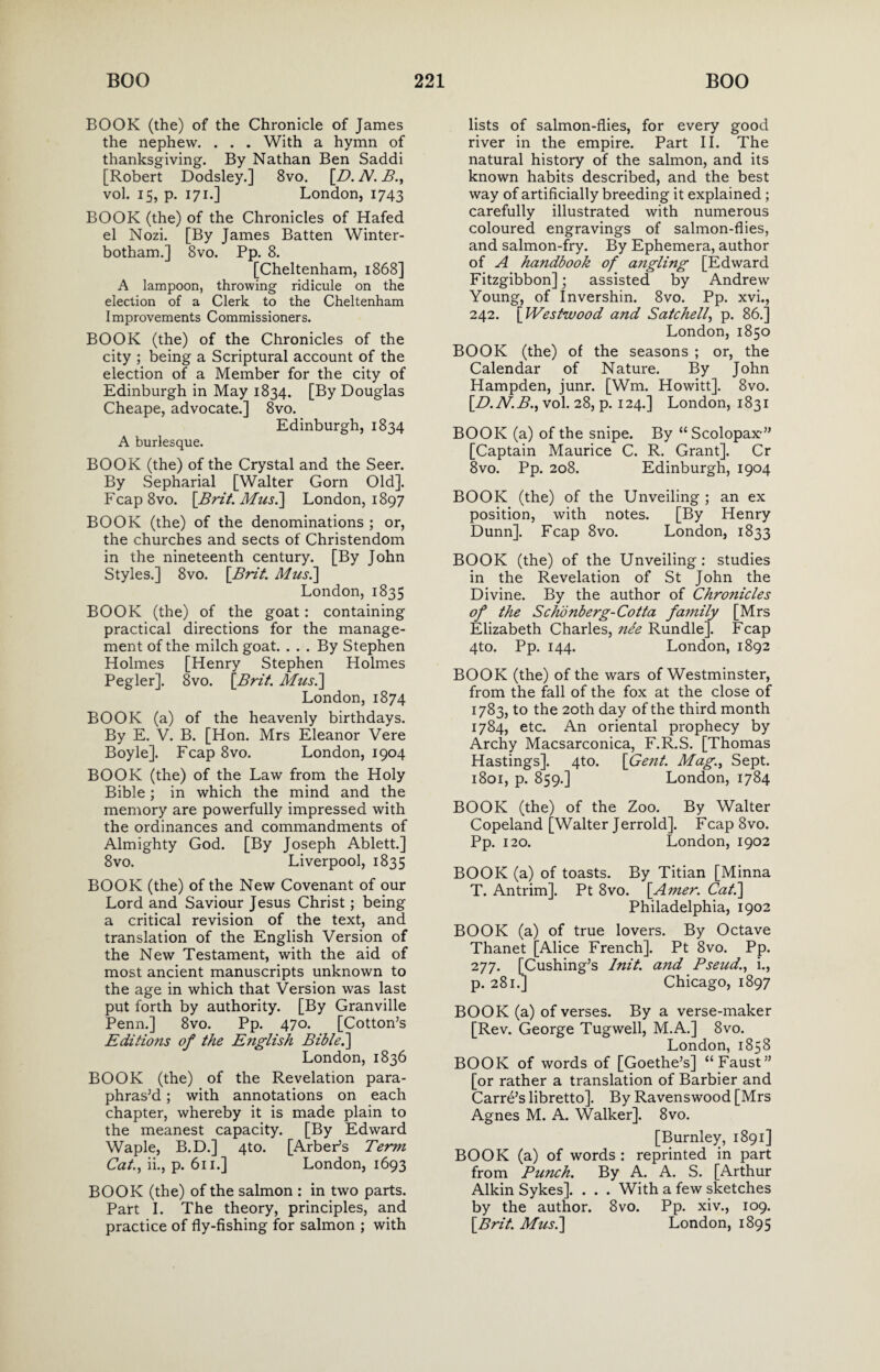 BOOK (the) of the Chronicle of James the nephew. . . . With a hymn of thanksgiving. By Nathan Ben Saddi [Robert Dodsley.] 8vo. {D. N. B., vol. 15, p. 171.] London, 1743 BOOK (the) of the Chronicles of Hafed el Nozi. [By James Batten Winter- botham.] 8vo. Pp. 8. [Cheltenham, 1868] A lampoon, throwing ridicule on the election of a Clerk to the Cheltenham Improvements Commissioners. BOOK (the) of the Chronicles of the city ; being a Scriptural account of the election of a Member for the city of Edinburgh in May 1834. [By Douglas Cheape, advocate.] 8vo. Edinburgh, 1834 A burlesque. BOOK (the) of the Crystal and the Seer. By Sepharial [Walter Gorn Old]. Fcap8vo. [Brit. Mils.] London, 1897 BOOK (the) of the denominations ; or, the churches and sects of Christendom in the nineteenth century. [By John Styles.] 8vo. {Brit. Mus.] London,1835 BOOK (the) of the goat: containing practical directions for the manage¬ ment of the milch goat. . . . By Stephen Holmes [Henry Stephen Holmes Pegler]. 8vo. {Brit. Mus.] London, 1874 BOOK (a) of the heavenly birthdays. By E. V. B. [Hon. Mrs Eleanor Vere Boyle]. Fcap 8vo. London, 1904 BOOK (the) of the Law from the Holy Bible; in which the mind and the memory are powerfully impressed with the ordinances and commandments of Almighty God. [By Joseph Ablett.] 8vo. Liverpool, 1835 BOOK (the) of the New Covenant of our Lord and Saviour Jesus Christ; being a critical revision of the text, and translation of the English Version of the New Testament, with the aid of most ancient manuscripts unknown to the age in which that Version was last put forth by authority. [By Granville Penn.] 8vo. Pp. 470. [Cotton’s Editions of the English Bible.] London, 1836 BOOK (the) of the Revelation para¬ phras’d ; with annotations on each chapter, whereby it is made plain to the meanest capacity. [By Edward Waple, B.D.] 4to. [Arber’s Term Cat., ii., p. 611.] London, 1693 BOOK (the) of the salmon : in two parts. Part I. The theory, principles, and practice of fly-fishing for salmon ; with lists of salmon-flies, for every good river in the empire. Part II. The natural history of the salmon, and its known habits described, and the best way of artificially breeding it explained ; carefully illustrated with numerous coloured engravings of salmon-flies, and salmon-fry. By Ephemera, author of A handbook of angling [Edward Fitzgibbon]; assisted by Andrew Young, of Invershin. 8vo. Pp. xvi., 242. {Westwood and Satchell, p. 86.] London, 1850 BOOK (the) of the seasons ; or, the Calendar of Nature. By John Hampden, junr. [Wm. Howitt]. 8vo. {D.N.B., vol. 28, p. 124.] London, 1831 BOOK (a) of the snipe. By “Scolopax” [Captain Maurice C. R. Grant]. Cr 8vo. Pp. 208. Edinburgh, 1904 BOOK (the) of the Unveiling ; an ex position, with notes. [By Henry Dunn]. Fcap 8vo. London, 1833 BOOK (the) of the Unveiling: studies in the Revelation of St John the Divine. By the author of Chronicles of the Schonberg-Cotta family [Mrs Elizabeth Charles, nee Rundle]. Fcap 4to. Pp. 144. London, 1892 BOOK (the) of the wars of Westminster, from the fall of the fox at the close of 1783, to the 20th day of the third month 1784, etc. An oriental prophecy by Archy Macsarconica, F.R.S. [Thomas Hastings]. 4to. {Gent. Mag., Sept. 1801, p. 859.] London, 1784 BOOK (the) of the Zoo. By Walter Copeland [Walter Jerrold]. Fcap 8vo. Pp. 120. London, 1902 BOOK (a) of toasts. By Titian [Minna T. Antrim]. Pt 8vo. {Amer. Cat.] Philadelphia, 1902 BOOK (a) of true lovers. By Octave Thanet [Alice French]. Pt 8vo. Pp. 277. [Cushing’s Init. and Pseud., i., p. 281.] Chicago, 1897 BOOK (a) of verses. By a verse-maker [Rev. George Tugwell, M.A.] 8vo. London, 1858 BOOK of words of [Goethe’s] “Faust” [or rather a translation of Barbier and Carre’s libretto]. By Ravenswood [Mrs Agnes M. A. Walker]. 8vo. [Burnley, 1891] BOOK (a) of words : reprinted in part from Punch. By A. A. S. [Arthur Alkin Sykes]. . . . With a few sketches by the author. 8vo. Pp. xiv., 109. {Brit. Mus.] London, 1895