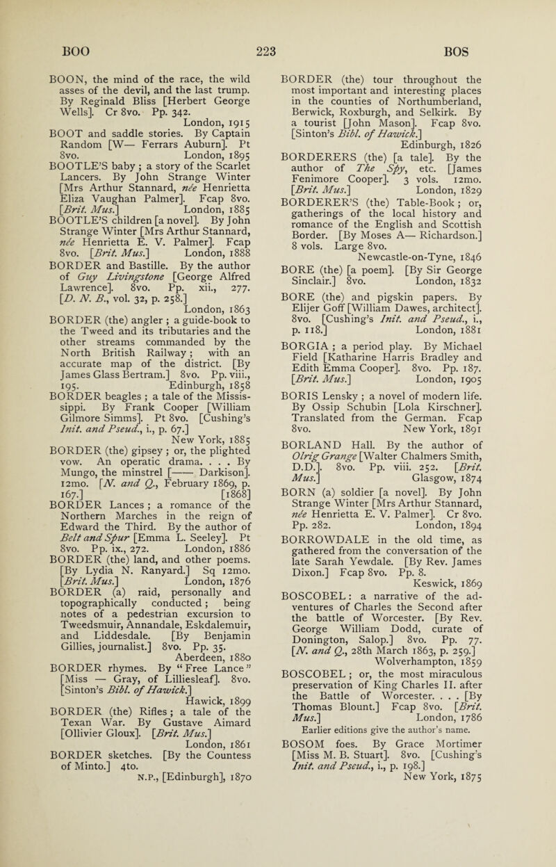 BOON, the mind of the race, the wild asses of the devil, and the last trump. By Reginald Bliss [Herbert George Wells]. Cr 8vo. Pp. 342. London, 1915 BOOT and saddle stories. By Captain Random [W— Ferrars Auburn]. Pt 8vo. London, 1895 BOOTLE’S baby ; a story of the Scarlet Lancers. By John Strange Winter [Mrs Arthur Stannard, nee Henrietta Eliza Vaughan Palmer]. Fcap 8vo. \Brit. Mus.] London, 1885 BOOTLE’S children [a novel]. By John Strange Winter [Mrs Arthur Stannard, nee Henrietta E. V. Palmer]. Fcap 8vo. \Brit. Mus.] London, 1888 BORDER and Bastille. By the author of Guy Livingstone [George Alfred Lawrence]. 8vo. Pp. xii., 277. [D. N. B., vol. 32, p. 258.] London, 1863 BORDER (the) angler ; a guide-book to the Tweed and its tributaries and the other streams commanded by the North British Railway; with an accurate map of the district. [By James Glass Bertram.] 8vo. Pp. viii., 195. Edinburgh, 1858 BORDER beagles ; a tale of the Missis¬ sippi. By Frank Cooper [William Gilmore Simms]. Pt 8vo. [Cushing’s lnit. and Pseud., i., p. 67.] New York, 1885 BORDER (the) gipsey ; or, the plighted vow. An operatic drama. ... By Mungo, the minstrel [-Darkison]. i2mo. [Al. and Q., February 1869, p. 167.] [1868] BORDER Lances ; a romance of the Northern Marches in the reign of Edward the Third. By the author of Belt and Spur [Emma L. Seeley]. Pt 8vo. Pp. ix., 272. London, 1886 BORDER (the) land, and other poems. By Lydia N. Ranyard.] Sq i2mo. 'Brit. Musi] London, 1876 BORDER (a) raid, personally and topographically conducted ; being notes of a pedestrian excursion to Tweedsmuir, Annandale, Eskdalemuir, and Liddesdale. [By Benjamin Gillies, journalist.] 8vo. Pp. 35. Aberdeen, 1880 BORDER rhymes. By “Free Lance” Miss — Gray, of Lilliesleaf]. 8vo. ’Sinton’s Bibl. of Hawickd\ Hawick, 1899 BORDER (the) Rifles; a tale of the Texan War. By Gustave Aimard [Ollivier Gloux], [Brit. Mus.] London, 1861 BORDER sketches. [By the Countess of Minto.] 4to. N.P., [Edinburgh], 1870 BORDER (the) tour throughout the most important and interesting places in the counties of Northumberland, Berwick, Roxburgh, and Selkirk. By a tourist [John Mason], Fcap 8vo. [Sinton’s Bibl. of Hawick.] Edinburgh, 1826 BORDERERS (the) [a tale]. By the author of The Spy, etc. [James Fenimore Cooper]. 3 vols. i2mo. [Brit. Mus.] London, 1829 BORDERER’S (the) Table-Book; or, gatherings of the local history and romance of the English and Scottish Border. [By Moses A— Richardson.] 8 vols. Large 8vo. Newcastle-on-Tyne, 1846 BORE (the) [a poem]. [By Sir George Sinclair.] 8vo. London, 1832 BORE (the) and pigskin papers. By Elijer Goff [William Dawes, architect]. 8vo. [Cushing’s lnit. a7id Pseud., i., p. 118.] London, 1881 BORGIA ; a period play. By Michael Field [Katharine Harris Bradley and Edith Emma Cooper]. 8vo. Pp. 187. [Brit. Mus.] London, 1905 BORIS Lensky ; a novel of modern life. By Ossip Schubin [Lola Kirschner]. Translated from the German. Fcap 8vo. New York, 1891 BORLAND Hall. By the author of Olrig Grange [Walter Chalmers Smith, D.D.]. 8vo. Pp. viii. 252. [Brit. Mus.] Glasgow, 1874 BORN (a) soldier [a novel]. By John Strange Winter [Mrs Arthur Stannard, ne'e Henrietta E. V. Palmer]. Cr 8vo. Pp. 282. London, 1894 BORROWDALE in the old time, as gathered from the conversation of the late Sarah Yewdale. [By Rev. James Dixon.] Fcap 8vo. Pp. 8. Keswick, 1869 BOSCOBEL: a narrative of the ad¬ ventures of Charles the Second after the battle of Worcester. [By Rev. George William Dodd, curate of Donington, Salop.] 8vo. Pp. 77. [W. and Q., 28th March 1863, p. 259.] Wolverhampton, 1859 BOSCOBEL ; or, the most miraculous preservation of King Charles II. after the Battle of Worcester. . . . [By Thomas Blount.] Fcap 8vo. [Brit. Mus.] London, 1786 Earlier editions give the author’s name. BOSOM foes. By Grace Mortimer [Miss M. B. Stuart]. 8vo. [Cushing’s lnit. and Pseud., i., p. 198.] New York, 1875