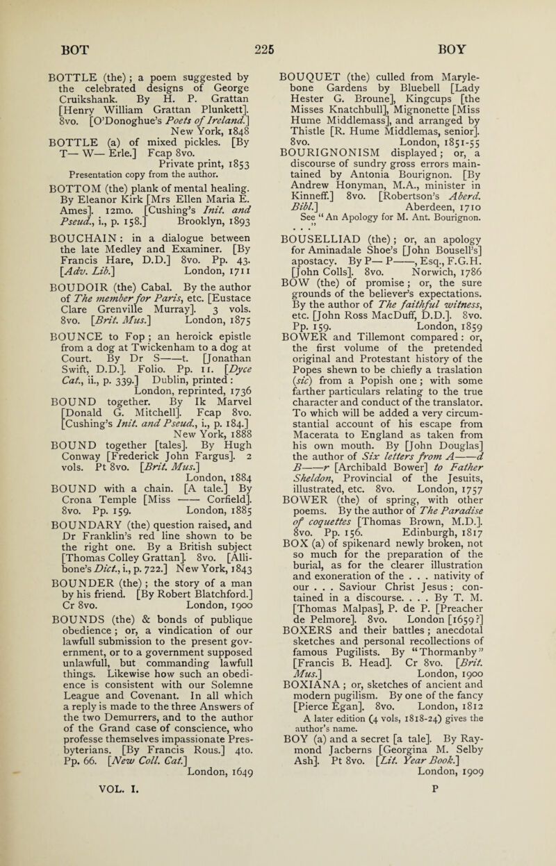 BOTTLE (the); a poem suggested by the celebrated designs of George Cruikshank. By H. P. Grattan [Henry William Grattan Plunkett]. 8vo. [O’Donoghue’s Poets of Ireland^ New York, 1848 BOTTLE (a) of mixed pickles. [By T— W— Erie.] Fcap 8vo. Private print, 1853 Presentation copy from the author. BOTTOM (the) plank of mental healing. By Eleanor Kirk [Mrs Ellen Maria E. Ames]. i2mo. [Cushing’s Init. and Pseud., i., p. 158.] Brooklyn, 1893 BOUCHAIN : in a dialogue between the late Medley and Examiner. [By Francis Hare, D.D.] 8vo. Pp. 43. [Adv. Lib.] London, 1711 BOUDOIR (the) Cabal. By the author of The member for Paris, etc. [Eustace Clare Grenville Murray]. 3 vols. 8vo. [Brit. Mus.] London, 1875 BOUNCE to Fop ; an heroick epistle from a dog at Twickenham to a dog at Court. By Dr S-1. [Jonathan Swift, D.D.]. Folio. Pp. 11. \_Dyce Cat, ii., p. 339.] Dublin, printed : London, reprinted, 1736 BOUND together. By Ik Marvel Donald G. Mitchell]. Fcap 8vo. Cushing’s Init. and Pseud., i., p. 184.] New York, 1888 BOUND together [tales]. By Hugh Conway [Frederick John Fargus]. 2 vols. Pt 8vo. {Brit. Mus.] London, 1884 BOUND with a chain. [A tale.] By Crona Temple [Miss-Corfield]. 8vo. Pp. 159. London, 1885 BOUNDARY (the) question raised, and Dr Franklin’s red line shown to be the right one. By a British subject [Thomas Colley Grattan]. 8vo. [Alli- bone’s Diet., i., p. 722.] New York, 1843 BOUNDER (the) ; the story of a man by his friend. [By Robert Blatchford.] Cr 8vo. London, 1900 BOUNDS (the) & bonds of publique obedience; or, a vindication of our lawfull submission to the present gov¬ ernment, or to a government supposed unlawfull, but commanding lawfull things. Likewise how such an obedi¬ ence is consistent with our Solemne League and Covenant. In all which a reply is made to the three Answers of the two Demurrers, and to the author of the Grand case of conscience, who professe themselves impassionate Pres¬ byterians. [By Francis Rous.] 4to. Pp. 66. [New Coll. Gat] London,1649 BOUQUET (the) culled from Maryle- bone Gardens by Bluebell [Lady Hester G. Broune], Kingcups [the Misses Knatchbull], Mignonette [Miss Hume Middlemass], and arranged by Thistle [R. Hume Middlemas, senior]. 8vo. London, 1851-55 BOURIGNONISM displayed; or, a discourse of sundry gross errors main¬ tained by Antonia Bourignon. [By Andrew Honyman, M.A., minister in Kinneff.] 8vo. [Robertson’s A herd. Bibl.] Aberdeen, 1710 See “ An Apology for M. Ant. Bourignon. BOUSELLIAD (the); or, an apology for Aminadale Shoe’s [John Bousell’s] apostacy. By P— P-, Esq., F.G.H. [John Colls]. 8vo. Norwich, 1786 BOW (the) of promise; or, the sure grounds of the believer’s expectations. By the author of The faithful witness, etc. [John Ross MacDuff, D.D.]. 8vo. Pp. 159. London, 1859 BOWER and Tillemont compared : or, the first volume of the pretended original and Protestant history of the Popes shewn to be chiefly a traslation (sic) from a Popish one; with some farther particulars relating to the true character and conduct of the translator. To which will be added a very circum¬ stantial account of his escape from Macerata to England as taken from his own mouth. By [John Douglas] the author of Six letters from A-d B-r [Archibald Bower] to Father Sheldon, Provincial of the Jesuits, illustrated, etc. 8vo. London, 1757 BOWER (the) of spring, with other poems. By the author of The Paradise of coquettes [Thomas Brown, M.D.]. 8vo. Pp. 156. Edinburgh, 1817 BOX (a) of spikenard newly broken, not so much for the preparation of the burial, as for the clearer illustration and exoneration of the . . . nativity of our . . . Saviour Christ Jesus ; con¬ tained in a discourse. . . . By T. M. [Thomas Malpas], P. de P. [Preacher de Pelmore]. 8vo. London [1659 ?] BOXERS and their battles ; anecdotal sketches and personal recollections of famous Pugilists. By “Thormanby” [Francis B. Head]. Cr 8vo. [Brit. Mus.] London, 1900 BOXIANA ; or, sketches of ancient and modern pugilism. By one of the fancy [Pierce Egan]. 8vo. London, 1812 A later edition (4 vols, 1818-24) gives the author’s name. BOY (a) and a secret [a tale]. By Ray¬ mond Jacberns [Georgina M. Selby Ash]. Pt 8vo. [Lit. Year Book.] London, 1909 VOL. I. P