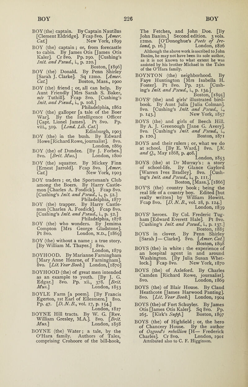 BOY (the) captain. By Captain Nautilus [Clement Eldridge]. Fcap8vo. [Amer. Cat.'] New York, 1899 BOY (the) captain ; or, from forecastle to cabin. By James Otis [James Otis Kaler]. Cr 8vo. Pp. 290. [Cushing’s Init. and Pseud., i., p. 220.] Boston, [1896] BOY (the) Donald. By Penn Shirley [Sarah J. Clarke]. Sq i2mo. [Amer. Cat.] Boston, Mass., 1900 BOY (the) friend ; or, all can help. By Aunt Friendly [Mrs Sarah S. Baker, nee Tuthill]. Fcap 8vo. [Cushing’s Init. and Pseud., i., p. 108.] Philadelphia, 1862 BOY (the) galloper [a tale of the Boer War], By the Intelligence Officer [Capt. Lionel James]. Pt 8vo. Pp. viii., 319. [.Lond. Lib. Cat.] Edinburgh, 1903 BOY (the) in the bush. By Edward Howe [Richard Rowe, journalist]. 8vo. London, 1869 BOY (the) of Dundee. [By J. Forbes.] 8vo. [Brit. Musi] London, 1800 BOY (the) squatter. By Mickey Finn [Ernest Jarrold]. Fcap 8vo. [Amer. Cat.] New York, 1903 BOY traders ; or, the Sportsman’s Club among the Boers. By Harry Castle- mon [Charles A. Fosdick], Fcap 8vo. [Cushing’s Init. and Pseud., i., p. 52.] Philadelphia, 1877 BOY (the) trapper. By Harry Castle- mon [Charles A. Fosdick]. Fcap 8vo. [Cushing’s Init. and Pseud., i., p. 52.] Philadelphia, 1878 BOY (the) who wonders. By Jemima Compton [Mrs George Gladstone]. Pt 8vo. London, N.D., [1869] BOY (the) without a name ; a true story. [By William M. Thayer.] 8vo. London, 1879 BOYHOOD. By Marianne Farningham [Mary Anne Hearne, of Farningham]. 8vo. [Lit. Year Book.] London, [1870] BOYHOOD (the) of great men intended as an example to youth. [By J. G. Edgar.] 8vo. Pp. xii., 378. [Brit. Mus.] London, 1853 BOYLE Farm [a poem]. [By Francis Egerton, 1st Earl of Ellesmere.] 8vo. Pp. 47. [D.N.B., vol. 17, p. 154.] London, 1827 BOYNE Hill tracts. By W. G. [Rev. William Gresley, M.A.]. 8vo. [Brit. Mus.] London, 1858 BOYNE (the) Water; a tale, by the O’Hara family. Authors of Tales, comprising Crohoore of the bill-hook, The Fetches, and John Doe. [By John Banim.] Second edition. 3 vols. i2mo. [O’Donoghue’s Poets of Ire¬ land, p. 16.] London, 1826 Although the above work is ascribed to J ohn Banim, he may not have been its sole author, as it is not known to what extent he was assisted by his brother Michael in the Tales of the O’Hara family. BOYNTON (the) neighborhood. By Faye Huntington [Mrs Isabella H. Foster]. Pt 8vo. Pp. 251. [Cush¬ ing’s Init. and Pseud., i., p. 134.] Boston, [1895] BOYS’ (the) and girls’ illustrated bird- book. By Aunt Julia [Julia Colman]. 8vo. [Cushing’s Init. and Pseud., i., p. 143.] New York, 1857 BOYS (the) and girls of Beech Hill. By A. J. Greenough [Jane G. Avery]. 8vo. [Cushing’s Init. and Pseud., i., p. 120.] Boston, 1871 BOYS and their rulers ; or, what we do at school. [By E. Ward.] 8vo. [N. and Q., May 1868, p. 408.] London,1853 BOYS (the) at Dr Murray’s: a story of school-life. By Glance Gaylord [Warren Ives Bradley]. 8vo. [Cush¬ ing’s Init. and Pseud., i., p. 111.] Boston, [Mass.], [1866] BOY’S (the) country book; being the real life of a country boy. Edited [but really written] by William Howitt. Fcap 8vo. [D.N.B., vol. 28, p. 124.] London,1839 BOYS’ heroes. By Col. Frederic Tug- ham [Edward Everett Hale]. Pt 8vo. [Cushing’s Init. and Pseud., i., p. 137.] Boston, 1885 BOYS in clover. By Penn Shirley [Sarah J— Clarke]. 8vo. [Amer. Cat.] Boston, 1898 BOYS (the) in white : the experience of an hospital agent in and around Washington. [By Julia Susan Whet- lock.] Fcap 8vo. New York, 1870 BOYS (the) of Axleford. By Charles Camden [Richard Rowe, journalist], 8 vo. London, 1869 BOYS (the) of Blair House. By Claud Heathcote [James Harwood Panting]. 8vo. [Lit. Year Book.] London, 1904 BOYS (the) of Fort Schuyler. By James Otis [James Otis Kaler]. Sq 8vo. Pp. 265. [Kirk’s Suffi.] Boston, 1897 BOYS (the) of Highfield ; or, the hero of Chancery House. By the author of Osgood’s rebellion [H— Frederick Charles]. Cr 8vo. London, 1901 Attributed also to C. F. Higginson.