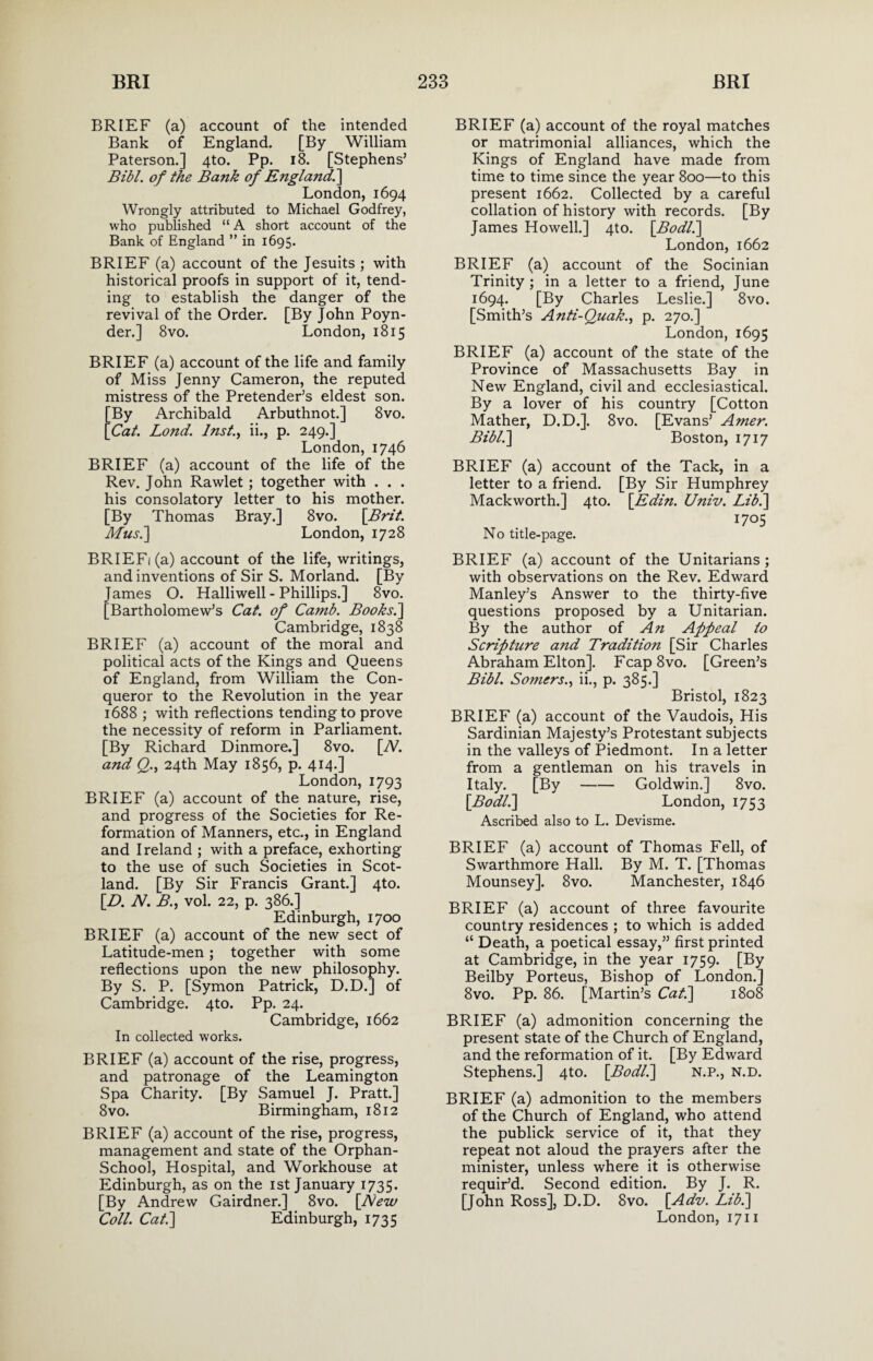 BRIEF (a) account of the intended Bank of England. [By William Paterson.] 4to. Pp. 18. [Stephens’ Bibl. of the Bank of Ejigland] London, 1694 Wrongly attributed to Michael Godfrey, who published “ A short account of the Bank of England ” in 1695. BRIEF (a) account of the Jesuits ; with historical proofs in support of it, tend¬ ing to establish the danger of the revival of the Order. [By John Poyn- der.] 8vo. London, 1815 BRIEF (a) account of the life and family of Miss Jenny Cameron, the reputed mistress of the Pretender’s eldest son. [By Archibald Arbuthnot.] 8vo. [Cat. Lond. Inst., ii., p. 249.] London, 1746 BRIEF (a) account of the life of the Rev. John Rawlet; together with . . . his consolatory letter to his mother. [By Thomas Bray.] 8vo. [Brit. Musi] London, 1728 BRIEFi(a) account of the life, writings, and inventions of Sir S. Morland. [By James O. Halliwell - Phillips.] 8vo. [Bartholomew’s Cat. of Ca?nb. Books.] Cambridge, 1838 BRIEF (a) account of the moral and political acts of the Kings and Queens of England, from William the Con¬ queror to the Revolution in the year 1688 ; with reflections tending to prove the necessity of reform in Parliament. [By Richard Dinmore.] 8vo. [W. and Q., 24th May 1856, p. 414.] London, 1793 BRIEF (a) account of the nature, rise, and progress of the Societies for Re¬ formation of Manners, etc., in England and Ireland ; with a preface, exhorting to the use of such Societies in Scot¬ land. [By Sir Francis Grant.] 4to. [D. N. B., vol. 22, p. 386.] Edinburgh, 1700 BRIEF (a) account of the new sect of Latitude-men; together with some reflections upon the new philosophy. By S. P. [Symon Patrick, D.D.] of Cambridge. 4to. Pp. 24. Cambridge, 1662 In collected works. BRIEF (a) account of the rise, progress, and patronage of the Leamington Spa Charity. [By Samuel J. Pratt.] 8vo. Birmingham, 1812 BRIEF (a) account of the rise, progress, management and state of the Orphan- School, Hospital, and Workhouse at Edinburgh, as on the 1st January 1735. [By Andrew Gairdner.] 8vo. [New Coll. Cat.\ Edinburgh, 1735 BRIEF (a) account of the royal matches or matrimonial alliances, which the Kings of England have made from time to time since the year 800—to this present 1662. Collected by a careful collation of history with records. [By James Howell.] 4to. [Bodl.] London, 1662 BRIEF (a) account of the Socinian Trinity ; in a letter to a friend, June 1694. [By Charles Leslie.] 8vo. [Smith’s Anti-Quak., p. 270.] London, 1695 BRIEF (a) account of the state of the Province of Massachusetts Bay in New England, civil and ecclesiastical. By a lover of his country [Cotton Mather, D.D.]. 8vo. [Evans’ Amer. Bibl.] Boston, 1717 BRIEF (a) account of the Tack, in a letter to a friend. [By Sir Humphrey Mackworth.] 4to. [Edin. Univ. Lib.] 1705 No title-page. BRIEF (a) account of the Unitarians ; with observations on the Rev. Edward Manley’s Answer to the thirty-five questions proposed by a Unitarian. By the author of An Appeal to Scripture and Tradition [Sir Charles Abraham Elton]. Fcap8vo. [Green’s Bibl. Somers., ii., p. 385.] Bristol, 1823 BRIEF (a) account of the Vaudois, His Sardinian Majesty’s Protestant subjects in the valleys of Piedmont. In a letter from a gentleman on his travels in Italy. [By-Goldwin.] 8vo. [Bodl.] London, 1753 Ascribed also to L. Devisme. BRIEF (a) account of Thomas Fell, of Swarthmore Hall. By M. T. [Thomas Mounsey]. 8vo. Manchester, 1846 BRIEF (a) account of three favourite country residences ; to which is added “ Death, a poetical essay,” first printed at Cambridge, in the year 1759. [By Beilby Porteus, Bishop of London.] 8vo. Pp. 86. [Martin’s Cat.] 1808 BRIEF (a) admonition concerning the present state of the Church of England, and the reformation of it. [By Edward Stephens.] 4to. [Bodl.] N.P., N.D. BRIEF (a) admonition to the members of the Church of England, who attend the publick service of it, that they repeat not aloud the prayers after the minister, unless where it is otherwise requir’d. Second edition. By J. R. [John Ross], D.D. 8vo. [Adv. Lib.] London, 1711