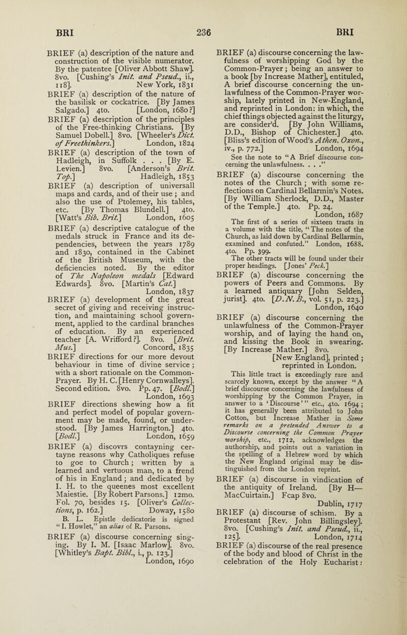 BRIEF (a) description of the nature and construction of the visible numerator. By the patentee [Oliver Abbott Shaw]. 8vo. [Cushing’s Init. and Pseud., ii., 118]. New York, 1831 BRIEF (a) description of the nature of the basilisk or cockatrice. [By James Salgado.] 4to. [London, 1680?] BRIEF (a) description of the principles of the Free-thinking Christians. [By Samuel Dobell.] 8vo. [Wheeler’s Diet, of Freethinkers^ London, 1824 BRIEF (a) description of the town of Hadleigh, in Suffolk . . . [By E. Levien.] 8vo. [Anderson’s Brit. Top.\ Hadleigh, 1853 BRIEF (a) description of universall maps and cards, and of their use ; and also the use of Ptolemey, his tables, etc. [By Thomas Blundell.] 4to. [Watt’s Bib. Brit.] London, 1605 BRIEF (a) descriptive catalogue of the medals struck in France and its de¬ pendencies, between the years 1789 and 1830, contained in the Cabinet of the British Museum, with the deficiencies noted. By the editor of The Napoleon medals [Edward Edwards]. 8vo. [Martin’s Cat.\ London, 1837 BRIEF (a) development of the great secret of giving and receiving instruc¬ tion, and maintaining school govern¬ ment, applied to the cardinal branches of education. By an experienced teacher [A. Wrifford ?]. 8vo. \Brit. Mus.] Concord, 1835 BRIEF directions for our more devout behaviour in time of divine service ; with a short rationale on the Common- Prayer. By H. C. [Henry Cornwalleys]. Second edition. 8vo. Pp. 47. \Bodl.\ London, 1693 BRIEF directions shewing how a fit and perfect model of popular govern¬ ment may be made, found, or under¬ stood. [By James Harrington.] 4to. \Bodll\ London, 1659 BRIEF (a) discovrs contayning cer- tayne reasons why Catholiques refuse to goe to Church; written by a learned and vertuous man, to a frend of his in England; and dedicated by I. H. to the queenes most excellent Maiestie. [By Robert Parsons.] i2mo. Fol. 70, besides 15. [Oliver’s Collec¬ tions, p. 162.] Doway, 1580 B. L. Epistle dedicatorie is signed “ I. Howlet,” an alias of R. Parsons. BRIEF (a) discourse concerning sing¬ ing. By I. M. [Isaac Marlow]. 8vo. [Whitley’s Bapt. Bibl., i., p. 123.] London, 1690 BRIEF (a) discourse concerning the law¬ fulness of worshipping God by the Common-Prayer; being an answer to a book [by Increase Mather], entituled, A brief discourse concerning the un¬ lawfulness of the Common-Prayer wor¬ ship, lately printed in New-England, and reprinted in London: in which, the chief things objected against the liturgy, are consider’d. [By John Williams, D.D., Bishop of Chichester.] 4to. [Bliss’s edition of Wood’s A then. Oxon., iv., p. 772.] London, 1694 See the note to “A Brief discourse con¬ cerning the unlawfulness. . . BRIEF (a) discourse concerning the notes of the Church ; with some re¬ flections on Cardinal Bellarmin’s Notes. [By William Sherlock, D.D., Master of the Temple.] 4to. Pp. 24. London, 1687 The first of a series of sixteen tracts in a volume with the title, “The notes of the Church, as laid down by Cardinal Bellarmin, examined and confuted.5’ London, 1688. 4to. Pp. 399. The other tracts will be found under their proper headings. [Jones’ Peck.~\ BRIEF (a) discourse concerning the powers of Peers and Commons. By a learned antiquary [John Selden, jurist]. 4to. \D.N. B., vol. 51, p. 223.] London, 1640 BRIEF (a) discourse concerning the unlawfulness of the Common-Prayer worship, and of laying the hand on, and kissing the Book in swearing. [By Increase Mather.] 8vo. [New England], printed ; reprinted in London. This little tract is exceedingly rare and scarcely known, except by the answer “ A brief discourse concerning the lawfulness of worshipping by the Common Prayer, in answer to a ‘Discourse’” etc., 4to. 1694; it has generally been attributed to John Cotton, but Increase Mather in Some remarks on a pretended Answer to a Discourse concerning the Common Prayer worship, etc., 1712, acknowledges the authorship, and points out a variation in the spelling of a Hebrew word by which the New England original may be dis¬ tinguished from the London reprint. BRIEF (a) discourse in vindication of the antiquity of Ireland. [By H— MacCuirtain.] Fcap 8vo. Dublin, 1717 BRIEF (a) discourse of schism. By a Protestant [Rev. John Billingsley]. 8vo. [Cushing’s lnit. and Pseud., ii., 125]. London, 1714 BRIEF (a) discourse of the real presence of the body and blood of Christ in the celebration of the Holy Eucharist: