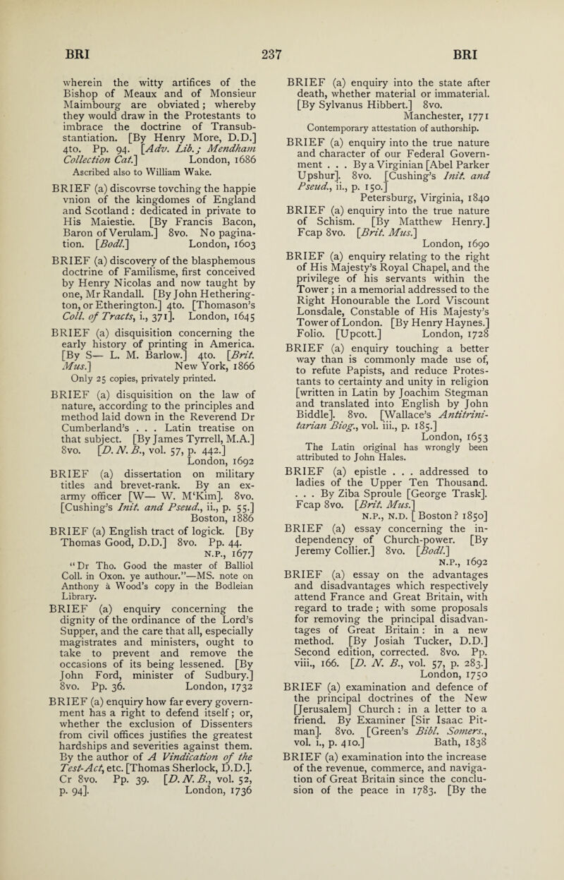 wherein the witty artifices of the Bishop of Meaux and of Monsieur Maimbourg are obviated; whereby they would draw in the Protestants to imbrace the doctrine of Transub- stantiation. [By Henry More, D.D.] 4to. Pp. 94. \_Adv. Lib.; Mendham Collection Cat.] London, 1686 Ascribed also to William Wake. BRIEF (a) discovrse tovching the happie vnion of the kingdomes of England and Scotland: dedicated in private to His Maiestie. [By Francis Bacon, Baron ofVerulam.] 8vo. No pagina¬ tion. [Bodl.\ London, 1603 BRIEF (a) discovery of the blasphemous doctrine of Familisme, first conceived by Henry Nicolas and now taught by one, Mr Randall. [By John Hethering- ton, or Etherington.] 4to. [Thomason’s Coll, of Tracts, i., 371]. London, 1645 BRIEF (a) disquisition concerning the early history of printing in America. [By S— L. M. Barlow.] 4to. \Brit. Musi] New York, 1866 Only 25 copies, privately printed. BRIEF (a) disquisition on the law of nature, according to the principles and method laid down in the Reverend Dr Cumberland’s . . . Latin treatise on that subject. [By James Tyrrell, M.A.] 8vo. \D. N. B., vol. 57, p. 442.] London, 1692 BRIEF (a) dissertation on military titles and brevet-rank. By an ex¬ army officer [W— W. M‘Kim]. 8vo. [Cushing’s Init. and Pseudii., p. 55.] Boston, 1886 BRIEF (a) English tract of logick. [By Thomas Good, D.D.] 8vo. Pp. 44. N.P., 1677 “ Dr Tho. Good the master of Balliol Coll, in Oxon. ye authour.”—MS. note on Anthony a Wood’s copy in the Bodleian Library. BRIEF (a) enquiry concerning the dignity of the ordinance of the Lord’s Supper, and the care that all, especially magistrates and ministers, ought to take to prevent and remove the occasions of its being lessened. [By John Ford, minister of Sudbury.] 8vo. Pp. 36. London, 1732 BRIEF (a) enquiry how far every govern¬ ment has a right to defend itself; or, whether the exclusion of Dissenters from civil offices justifies the greatest hardships and severities against them. By the author of A Vindication of the Test-Act, etc. [Thomas Sherlock, D.D.]. Cr 8vo. Pp. 39. [D. N. B., vol. 52, p. 94]. London, 1736 BRIEF (a) enquiry into the state after death, whether material or immaterial. [By Sylvanus Hibbert.] 8vo. Manchester, 1771 Contemporary attestation of authorship. BRIEF (a) enquiry into the true nature and character of our Federal Govern¬ ment ... By a Virginian [Abel Parker Upshur]. 8vo. Pseud., ii., p. 150. Cushing’s Init. and Petersburg, Virginia, 1840 BRIEF (a) enquiry into the true nature of Schism. [By Matthew Henry.] Fcap 8vo. \Brit. Musi] London, 1690 BRIEF (a) enquiry relating to the right of His Majesty’s Royal Chapel, and the privilege of his servants within the Tower ; in a memorial addressed to the Right Honourable the Lord Viscount Lonsdale, Constable of His Majesty’s Tower of London. [By Henry Haynes.] Folio. [Upcott.] London, 1728 BRIEF (a) enquiry touching a better way than is commonly made use of, to refute Papists, and reduce Protes¬ tants to certainty and unity in religion [written in Latin by Joachim Stegman and translated into English by John Biddle]. 8vo. [Wallace’s Antitrini- tarian Biog., vol. iii., p. 185.] London, 1653 The Latin original has wrongly been attributed to John Hales. BRIEF (a) epistle . . . addressed to ladies of the Upper Ten Thousand. ... By Ziba Sproule [George Trask]. Fcap 8 vo. \Brit. Musi] N.P., N.D. [Boston? 1850] BRIEF (a) essay concerning the in¬ dependency of Church-power. [By Jeremy Collier.] 8vo. [Bodl.] N.P., 1692 BRIEF (a) essay on the advantages and disadvantages which respectively attend France and Great Britain, with regard to trade ; with some proposals for removing the principal disadvan¬ tages of Great Britain: in a new method. [By Josiah Tucker, D.D.] Second edition, corrected. 8vo. Pp. viii., 166. \_D. N. B., vol. 57, p. 283.] London, 1750 BRIEF (a) examination and defence of the principal doctrines of the New [Jerusalem] Church : in a letter to a friend. By Examiner [Sir Isaac Pit¬ man]. 8vo. [Green’s Bibl. Somers., vol. i., p. 410.] Bath, 1838 BRIEF (a) examination into the increase of the revenue, commerce, and naviga¬ tion of Great Britain since the conclu¬ sion of the peace in 1783. [By the