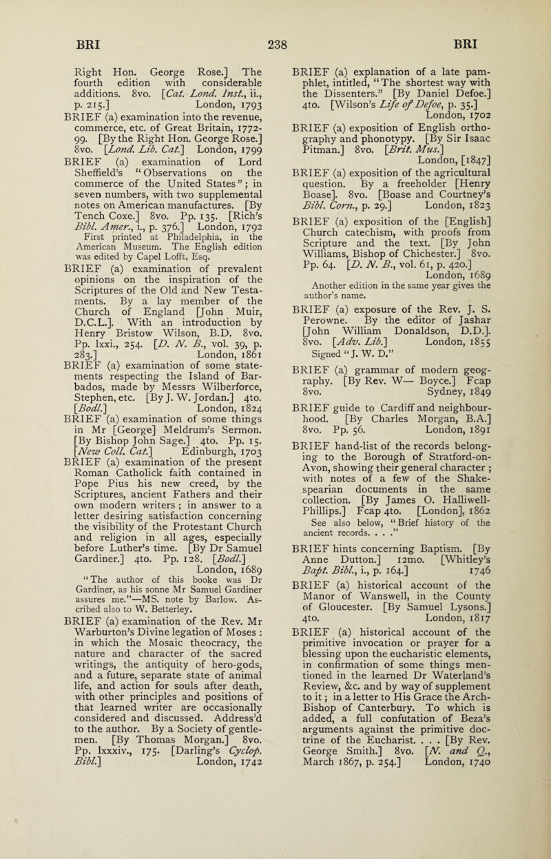 Right Hon. George Rose.] The fourth edition with considerable additions. 8vo. [Cat. Lond. Inst., ii., p. 215.] London, 1793 BRIEF (a) examination into the revenue, commerce, etc. of Great Britain, 1772- 99. [By the Right Hon. George Rose.] 8vo. [Lond. Lib. Cat.] London, 1799 BRIEF (a) examination of Lord Sheffield’s “ Observations on the commerce of the United States”; in seven numbers, with two supplemental notes on American manufactures. [By Tench Coxe.] 8vo. Pp. 135. [Rich’s Bibl. Amer., i., p. 376.] London, 1792 First printed at Philadelphia, in the American Museum. The English edition was edited by Capel Lofft, Esq. BRIEF (a) examination of prevalent opinions on the inspiration of the Scriptures of the Old and New Testa¬ ments. By a lay member of the Church of England [John Muir, D.C.L.]. With an introduction by Henry Bristow Wilson, B.D. 8vo. Pp. lxxi., 254. [D. N. B., vol. 39, p. 283.] London, 1861 BRIEF (a) examination of some state¬ ments respecting the Island of Bar¬ bados, made by Messrs Wilberforce, Stephen, etc. [By J. W. Jordan.] 4to. [Bodl.\ London, 1824 BRIEF (a) examination of some things in Mr [George] Meldrum’s Sermon. [By Bishop John Sage.] 4to. Pp. 15. [New Coll. Cat.] Edinburgh, 1703 BRIEF (a) examination of the present Roman Catholick faith contained in Pope Pius his new creed, by the Scriptures, ancient Fathers and their own modern writers ; in answer to a letter desiring satisfaction concerning the visibility of the Protestant Church and religion in all ages, especially before Luther’s time. [By Dr Samuel Gardiner.] 4to. Pp. 128. [Bodl.] London, 1689 “ The author of this booke was Dr Gardiner, as his sonne Mr Samuel Gardiner assures me.”—MS. note by Barlow. As¬ cribed also to W. Betterley. BRIEF (a) examination of the Rev. Mr Warburton’s Divine legation of Moses : in which the Mosaic theocracy, the nature and character of the sacred writings, the antiquity of hero-gods, and a future, separate state of animal life, and action for souls after death, with other principles and positions of that learned writer are occasionally considered and discussed. Address’d to the author. By a Society of gentle¬ men. [By Thomas Morgan.] 8vo. Pp. lxxxiv., 175. [Darling’s Cyclop. Bibl.] London, 1742 BRIEF (a) explanation of a late pam¬ phlet, intitled, “The shortest way with the Dissenters.” [By Daniel Defoe.] 4to. [Wilson’s Life of Defoe, p. 35.] London, 1702 BRIEF (a) exposition of English ortho¬ graphy and phonotypy. [By Sir Isaac Pitman.] 8vo. [Brit. Musi] London, [1847] BRIEF (a) exposition of the agricultural question. By a freeholder [Henry Boase]. 8vo. [Boase and Courtney’s Bibl. Corn., p. 29.] London, 1823 BRIEF (a) exposition of the [English] Church catechism, with proofs from Scripture and the text. [By John Williams, Bishop of Chichester.] 8vo. Pp. 64. [D. N. B., vol. 61, p. 420.] London, 1689 Another edition in the same year gives the author’s name. BRIEF (a) exposure of the Rev. J. S. Perowne. By the editor of Jashar [John William Donaldson, D.D.]. 8vo. [Adv. Lib.] London, 1855 Signed “J. W. D.” BRIEF (a) grammar of modern geog¬ raphy. [By Rev. W— Boyce.] Fcap 8vo. Sydney, 1849 BRIEF guide to Cardiff and neighbour¬ hood. [By Charles Morgan, B.A.] 8vo. Pp. 56. London, 1891 BRIEF hand-list of the records belong¬ ing to the Borough of Stratford-on- Avon, showing their general character ; with notes of a few of the Shake¬ spearian documents in the same collection. [By James O. Halliwell- Phillips.] Fcap4to. [London], 1862 See also below, “ Brief history of the ancient records. ...” BRIEF hints concerning Baptism. [By Anne Dutton.] i2mo. [Whitley’s Bapt. Bibl., i., p. 164.] 1746 BRIEF (a) historical account of the Manor of Wanswell, in the County of Gloucester. [By Samuel Lysons.] 4to. London, 1817 BRIEF (a) historical account of the primitive invocation or prayer for a blessing upon the eucharistic elements, in confirmation of some things men¬ tioned in the learned Dr Waterland’s Review, &c. and by way of supplement to it; in a letter to His Grace the Arch- Bishop of Canterbury. To which is added, a full confutation of Beza’s arguments against the primitive doc¬ trine of the Eucharist. . . . [By Rev. George Smith.] 8vo. [N. and Q., March 1867, p. 254.] London, 1740