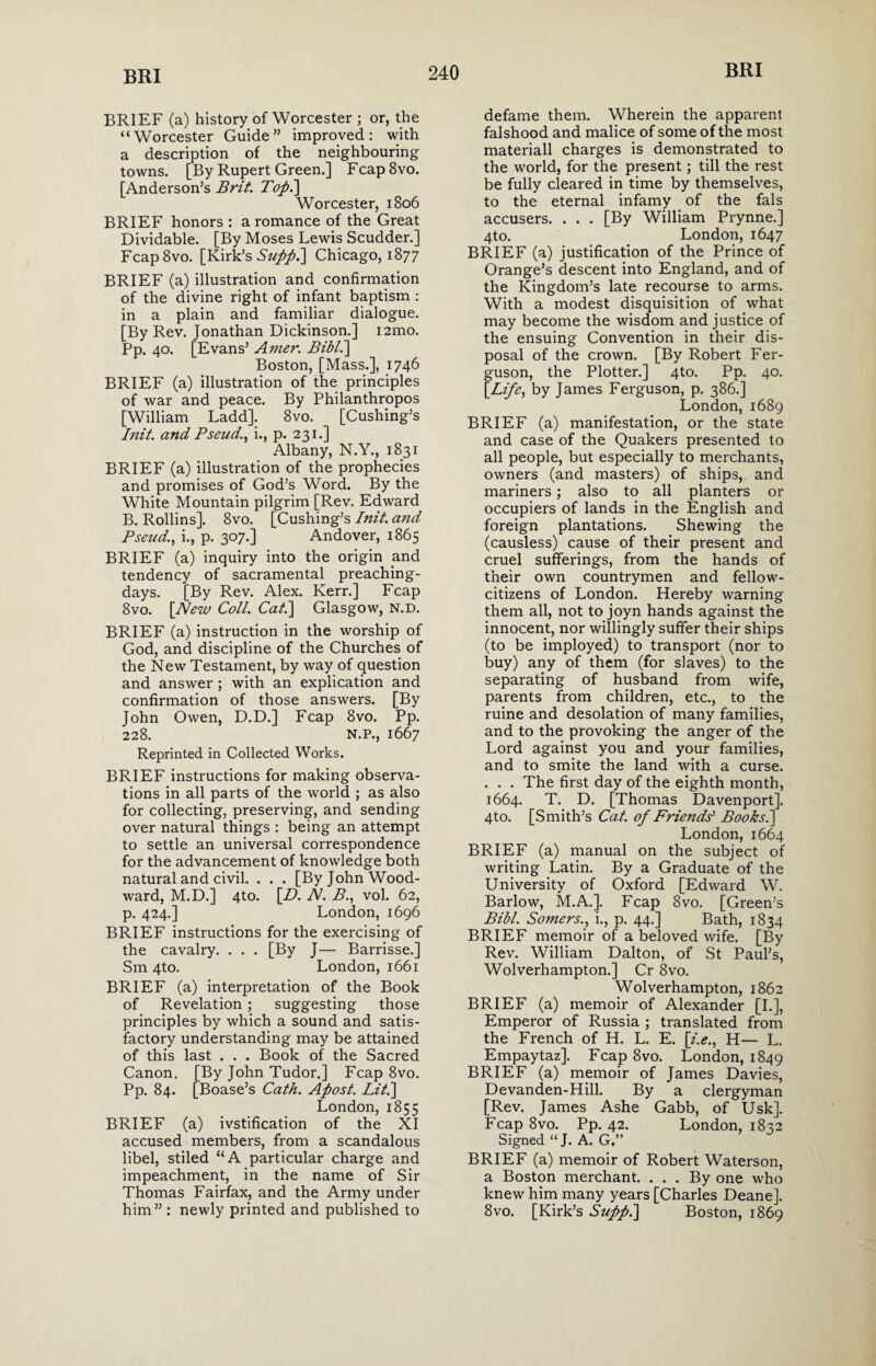 BRIEF (a) history of Worcester ; or, the “Worcester Guide” improved: with a description of the neighbouring towns. [By Rupert Green.] Fcap8vo. [Anderson’s Brit. Topi] Worcester, 1806 BRIEF honors : a romance of the Great Dividable. [By Moses Lewis Scudder.] FcapSvo. [Kirk’s Suppi] Chicago, 1877 BRIEF (a) illustration and confirmation of the divine right of infant baptism : in a plain and familiar dialogue. [By Rev. Jonathan Dickinson.] i2mo. Pp. 40. [Evans’ Amer. Bibli] Boston, [Mass.], 1746 BRIEF (a) illustration of the principles of war and peace. By Philanthropos [William Ladd]. 8vo. [Cushing’s Init. and Pseud., i., p. 231.] Albany, N.Y., 1831 BRIEF (a) illustration of the prophecies and promises of God’s Word. By the White Mountain pilgrim [Rev. Edward B. Rollins]. 8vo. [Cushing’s Init. and Pseud., i., p. 307.] Andover, 1865 BRIEF (a) inquiry into the origin and tendency of sacramental preaching- days. [By Rev. Alex. Kerr.] Fcap 8vo. [New Coll. Cat.] Glasgow, N.D. BRIEF (a) instruction in the worship of God, and discipline of the Churches of the New Testament, by way of question and answer ; with an explication and confirmation of those answers. [By John Owen, D.D.] Fcap 8vo. Pp. 228. N.P., 1667 Reprinted in Collected Works. BRIEF instructions for making observa¬ tions in all parts of the world ; as also for collecting, preserving, and sending over natural things : being an attempt to settle an universal correspondence for the advancement of knowledge both natural and civil. . . . [By John Wood¬ ward, M.D.] 4to. [D. N. B., vol. 62, p. 424.] London, 1696 BRIEF instructions for the exercising of the cavalry. . . . [By J— Barrisse.] Sm 4to. London, 1661 BRIEF (a) interpretation of the Book of Revelation ; suggesting those principles by which a sound and satis¬ factory understanding may be attained of this last . . . Book of the Sacred Canon. [By John Tudor.] Fcap 8vo. Pp. 84. [Boase’s Cath. Apost. Lit] London, 1855 BRIEF (a) ivstification of the XI accused members, from a scandalous libel, stiled “A particular charge and impeachment, in the name of Sir Thomas Fairfax, and the Army under him” : newly printed and published to defame them. Wherein the apparent falshood and malice of some of the most materiall charges is demonstrated to the world, for the present; till the rest be fully cleared in time by themselves, to the eternal infamy of the fals accusers. . . . [By William Prynne.] 4to. London, 1647 BRIEF (a) justification of the Prince of Orange’s descent into England, and of the Kingdom’s late recourse to arms. With a modest disquisition of what may become the wisdom and justice of the ensuing Convention in their dis¬ posal of the crown. [By Robert Fer¬ guson, the Plotter.] 4to. Pp. 40. [Life, by James Ferguson, p. 386.] London, 1689 BRIEF (a) manifestation, or the state and case of the Quakers presented to all people, but especially to merchants, owners (and masters) of ships, and mariners; also to all planters or occupiers of lands in the English and foreign plantations. Shewing the (causless) cause of their present and cruel sufferings, from the hands of their own countrymen and fellow- citizens of London. Hereby warning them all, not to joyn hands against the innocent, nor willingly suffer their ships (to be imployed) to transport (nor to buy) any of them (for slaves) to the separating of husband from wife, parents from children, etc., to the ruine and desolation of many families, and to the provoking the anger of the Lord against you and your families, and to smite the land with a curse. . . . The first day of the eighth month, 1664. T. D. [Thomas Davenport]. 4to. [Smith’s Cat. of Friends’ Books.] London, 1664 BRIEF (a) manual on the subject of writing Latin. By a Graduate of the University of Oxford [Edward W. Barlow, M.A.]. Fcap 8vo. [Green’s Bibl. Somers., i., p. 44.] Bath, 1834 BRIEF memoir of a beloved wife. [By Rev. William Dalton, of St Paul’s, Wolverhampton.] Cr 8vo. Wolverhampton, 1862 BRIEF (a) memoir of Alexander [I.], Emperor of Russia ; translated from the French of H. L. E. [/.<?., H— L. Empaytaz]. Fcap 8vo. London, 1849 BRIEF (a) memoir of James Davies, Devanden-Hill. By a clergyman [Rev. James Ashe Gabb, of Usk]. Fcap 8vo. Pp. 42. London, 1832 Signed “J. A. G.” BRIEF (a) memoir of Robert Waterson, a Boston merchant. ... By one who knew him many years [Charles Deane]. 8vo. [Kirk’s Suppi] Boston, 1869