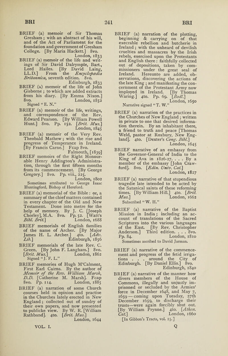 BRIEF (a) memoir of Sir Thomas Gresham ; with an abstract of his will, and of the Act of Parliament for the foundation and government of Gresham College. [By Maria Hackett.] 8vo. London, 1833 BRIEF (a) memoir of the life and writ¬ ings of Sir David Dalrymple, Bart., Lord Hailes. [By David Laing, LL.D.] From the Encyclopedia Britannica, seventh edition. 8vo. Edinburgh, 1833 BRIEF (a) memoir of the life of John Gisborne ; to which are added extracts from his diary. [By Emma Nixon.] 8vo. London, 1852 Signed “ E. N.” BRIEF (a) memoir of the life, writings, and correspondence of the Rev. Edward Pearson. [By William Powell Hunt.] 8vo. Pp. 152. [Brit. Mus.\ London, 1845 BRIEF (a) memoir of the Very Rev. Theobald Mathew ; with the rise and progress of Temperance in Ireland. [By Francis Carne.] Fcap 8vo. Falmouth, [1839] BRIEF memoirs of the Right Honour¬ able Henry Addington’s Administra¬ tion, through the first fifteen months from its commencement. [By George Gregory.] 8vo. Pp. viii., 225. London, 1802 Sometimes attributed to George Isaac Huntingford, Bishop of Hereford. BRIEF (a) memorial of the Bible : or, a summary of the chief matters contained in every chapter of the Old and New Testament. Done into metre for the help of memory. By J. C. [Joseph Chorley], M.A. 8vo. Pp. 52. [Watt’s Bibl. Brit.\ London, 1688 BRIEF memorials of English families of the name of Archer. [By Major James H. L. Archer.] 4to. [Adv. Lib.\ Edinburgh, 1856 BRIEF memorials of the late Rev. C. Green. [By John F. Langham.] 8vo. [Brit. Musi] London, 1862 Signed “J. F. L.” BRIEF memories of Hugh M‘Calmont, First Earl Cairns. By the author of Memoir of the Rev. William Marsh, D.D. [Catherine M. Marsh]. Fcap 8vo. Pp. 114. London, 1885 BRIEF (a) narration of some Church courses held in opinion and practise in the Churches lately erected in New England ; collected out of sundry of their own papers, and now presented to publicke view. By W. R. [William Rathband]. 4to. [Brit. Mus.\ London, 1644 BRIEF (a) narration of the plotting, beginning & carrying on of that execrable rebellion and butcherie in Ireland ; with the unheard of devilish cruelties and massacres by the Irish rebels, exercised upon the Protestants and English there : faithfully collected out of depositions, taken by com¬ missioners under the great seal of Ireland. Hereunto are added, ob¬ servations, discovering the actions of the late King ; and manifesting the con¬ cernment of the Protestant Army now imployed in Ireland. [By Thomas Waring.] 4to. Pp. 69. [Bodl.\ London, 1650 Narrative signed “T. W.” BRIEF (a) narration of the practices in the Churches of New England ; written in private to one that desired informa¬ tion therein. By an inhabitant there, a friend to truth and peace [Thomas Weld, pastor at Roxbury, New Eng¬ land]. 4to. [Dexter’s Cong. Bibl.\ London, 1645 BRIEF narrative of an embassy from the Governor-General of India to the King of Ava in 1826-27. • • • By a member of the embassy [John Craw- furd]. 8vo. [Edin. Univ. Cat.] London, 1827 BRIEF (a) narrative of that stupendious tragedie late intended to be acted by the Satanical saints of these reforming times. [By William Hill.] 4to. [Brit. Mus.\ London, 1662 Subscribed “ W. H.” BRIEF (a) narrative of the Baptist Mission in India; including an ac¬ count of translations of the Sacred Scriptures into the various languages of the East. [By Rev. Christopher Anderson.] Third edition. . . . 8vo. Pp. 84. London, 1810 Sometimes ascribed to David Jarman. BRIEF (a) narrative of the commence¬ ment and progress of the fetid irriga¬ tions . . . around the City of Edinburgh. [By Daniel Ellis.] 8vo. Edinburgh, 1840 BRIEF (a) narrative of the manner how divers members of the House of Commons, illegally and unjustly im¬ prisoned or secluded by the Armies’ force in December 1648, and May 7, 1659 — coming upon Tuesday, 27th December 1659, to discharge their trusts—were again forcibly shut out. [By William Prynne.] 4to. [Athen. Cat.] London, 1660 [In Gibbon’s Tracts, vol. 15.]