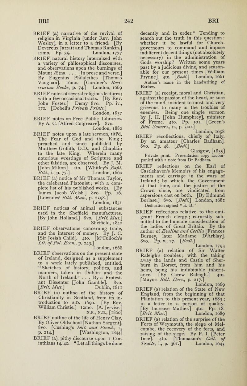 BRIEF (a) narrative of the revival of religion in Virginia [under Rev. John Wesley], in a letter to a friend. [By Devereux Jarratt and Thomas Rankin.] i2mo. Pp. 35. London, 1777 BRIEF natural history intermixed with a variety of philosophical discourses, and observations upon the burnings of Mount yEtna. . . . [In prose and verse.] By Eugenius Philalethes [Thomas Vaughan]. i6mo. [Gardner’s Rosi- crucian Books, p. 74.] London, 1669 BRIEF notes of several religious lectures; with a few occasional tracts. [By Rev. John Foster.] Demy 8vo. Pp. iv., 170. [Dobell’s Private Prints.] London, 1837 BRIEF notes on Free Public Libraries. By A. C. [Alfred Cotgreave]. 8vo. London, 1880 BRIEF notes upon a late sermon, titl’d, The Fear of God and the King; preached and since publish’d by Matthew Griffith, D.D., and Chaplain to the late King. Wherein many notorious wrestings of Scripture and other falsities, are observed. By J. M. [John Milton]. 4to. [Whitley’s Bapt. Bibl., i., p. 77.] London, 1660 BRIEF (a) notice of Mr Thomas Taylor, the celebrated Platonist ; with a com¬ plete list of his published works. [By James Jacob Welsh.] 8vo. Pp. 16. [Lowndes’ Bibl. Man., p. 2598.] London, 1831 BRIEF notices of animal substances used in the Sheffield manufactures. [By John Holland.] 8vo. [Bril. Mas.] Sheffield, 1840 BRIEF observations concerning trade, and the interest of money. By J. C. [Sir Josiah Child]. 4to. [M‘Culloch’s Lit. of Pol. Econ., p. 249.] London, 1668 BRIEF observations on the present state of Ireland, designed as a supplement to a work lately published, entitled, “ Sketches of history, politics, and manners, taken in Dublin and the North of Ireland.” ... By a Protest¬ ant Dissenter [John Gamble]. 8vo. [Brit. Mus.\ Dublin, 1811 BRIEF (a) outline of the history of Christianity in Scotland, from its in¬ troduction to A.D. 1690. [By Rev. William Christie.] i2mo. [A. Jervise.' N.P., N.D., [i860* BRIEF outline of the life of Henry Clay. By Oliver Oldschool [Nathan Sargent], 8vo. [Cushing’s Init. and Pseud., i., p. 214.] [Washington, 1844] BRIEF (a), pithy discourse upon 1 Cor¬ inthians 14. 40. “ Let all things be done decently and in order.” Tending to search out the truth in this question : whether it be lawful for Church- governours to command and impose indifferent decent things (not absolutely necessary) in the administration of Gods worship? Written some years past by a judicious divine, and season¬ able for our present times [William Prynne]. 4to. [.Bodl.] London, 1661 Author’s name in the handwriting of Barlow. BRIEF (a) receipt, moral and Christian, against the passion of the heart, or sore of the mind, incident to most and very grievous to many in the troubles of enemies. Being one single sermon by J. H. [John Humphrey], minister of Frome. 4to. Pp. 101. [Green’s Bibl. Somers., ii., p. 500.] London, 1658 BRIEF recollections, chiefly of Italy. By an amateur [Charles Badham]. 8vo. Pp. 48. [Bodll] Glasgow, [1835] Private print. Presentation copy accom¬ panied with a note from Dr Badham. BRIEF reflections on the Earl of Castlehaven’s Memoirs of his engage¬ ments and carriage in the wars of Ireland; by which, the Government at that time, and the justice of the Crown since, are vindicated from aspersions cast on both. [By Edmund Borlase.] 8vo. [Bodl.] London, 1682 Dedication signed “ E. B.” BRIEF reflections relative to the emi¬ grant French clergy; earnestly sub¬ mitted to the humane consideration of the ladies of Great Britain. By the author of Evelina and Cecilia [Frances Burney, later Madame D’Arblay]. 8vo. Pp. v., 27. [Bodl.] London, 1793 BRIEF (a) relation of Sir Walter Raleigh’s troubles ; with the taking away the lands and Castle of Sher- burn in Dorset, from him and his heirs, being his indubitable inherit¬ ance. [By Carew Raleigh.] 4to. [Mayo’s Bibl. Dors., p. 217.] London,1669 BRIEF (a) relation of the State of New England, from the beginning of that Plantation to this present year, 1689 ; in a letter to a person of quality. [By Increase Mather.] 4to. Pp. 18. [Brit. Musi] London, 1689 BRIEF (a) relation of the surprise of the Forts of Weymouth, the siege of Mel- combe, the recovery of the forts, and raising of the siege. By P. I. [Peter I nee]. 4to. [Thomason’s Coll, of Tracts, i., p. 361.] London, 1645